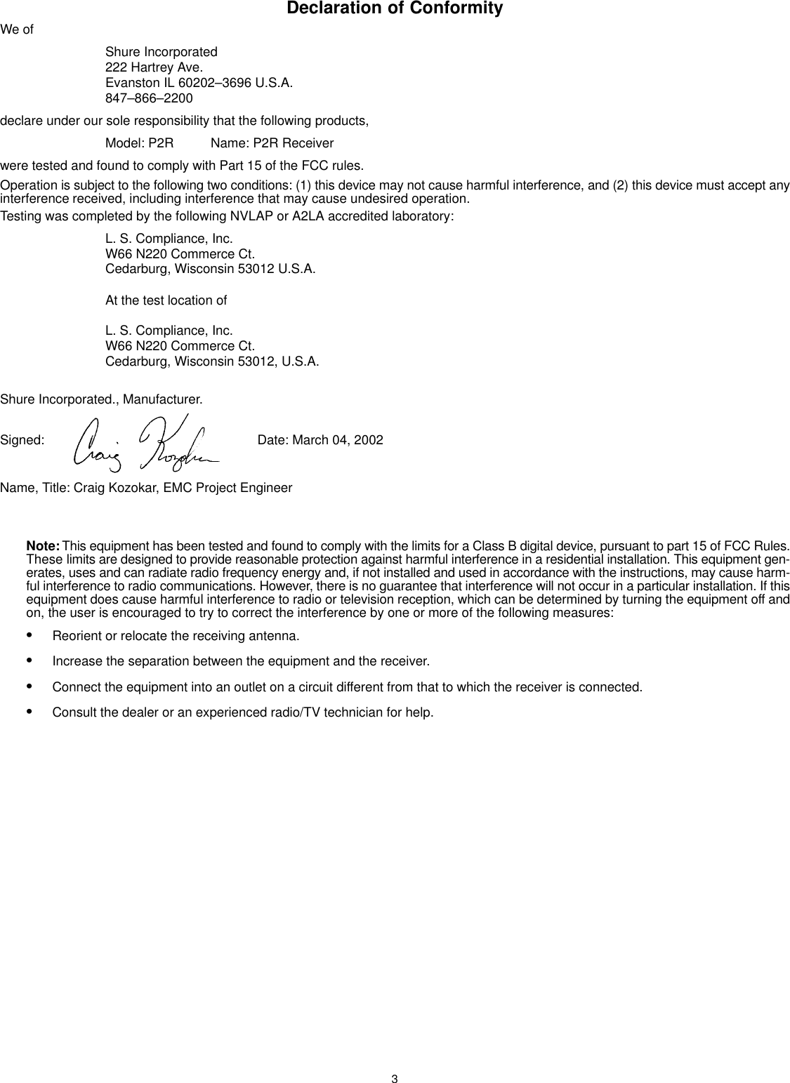 3Declaration of ConformityWe ofShure Incorporated222 Hartrey Ave.Evanston IL 60202–3696 U.S.A.847–866–2200declare under our sole responsibility that the following products,Model: P2R Name: P2R Receiverwere tested and found to comply with Part 15 of the FCC rules.Operation is subject to the following two conditions: (1) this device may not cause harmful interference, and (2) this device must accept anyinterference received, including interference that may cause undesired operation.Testing was completed by the following NVLAP or A2LA accredited laboratory:L. S. Compliance, Inc.W66 N220 Commerce Ct.Cedarburg, Wisconsin 53012 U.S.A.At the test location ofL. S. Compliance, Inc.W66 N220 Commerce Ct.Cedarburg, Wisconsin 53012, U.S.A.Shure Incorporated., Manufacturer.Signed:  Date: March 04, 2002Name, Title: Craig Kozokar, EMC Project EngineerNote: This equipment has been tested and found to comply with the limits for a Class B digital device, pursuant to part 15 of FCC Rules.These limits are designed to provide reasonable protection against harmful interference in a residential installation. This equipment gen-erates, uses and can radiate radio frequency energy and, if not installed and used in accordance with the instructions, may cause harm-ful interference to radio communications. However, there is no guarantee that interference will not occur in a particular installation. If thisequipment does cause harmful interference to radio or television reception, which can be determined by turning the equipment off andon, the user is encouraged to try to correct the interference by one or more of the following measures:SReorient or relocate the receiving antenna.SIncrease the separation between the equipment and the receiver.SConnect the equipment into an outlet on a circuit different from that to which the receiver is connected.SConsult the dealer or an experienced radio/TV technician for help.