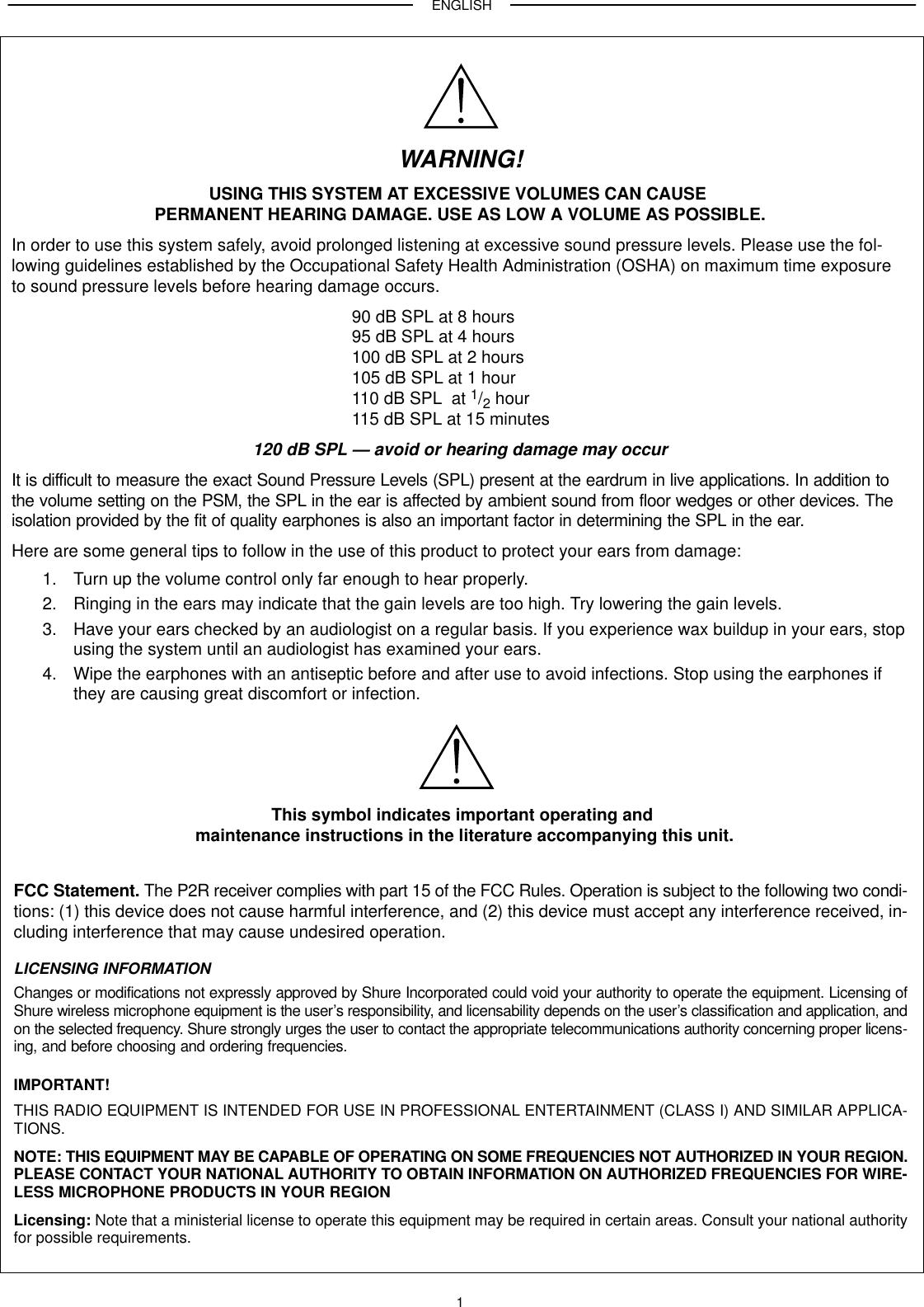 ENGLISH1WARNING!USING THIS SYSTEM AT EXCESSIVE VOLUMES CAN CAUSE PERMANENT HEARING DAMAGE. USE AS LOW A VOLUME AS POSSIBLE.In order to use this system safely, avoid prolonged listening at excessive sound pressure levels. Please use the fol-lowing guidelines established by the Occupational Safety Health Administration (OSHA) on maximum time exposureto sound pressure levels before hearing damage occurs.90 dB SPL at 8 hours95 dB SPL at 4 hours100 dB SPL at 2 hours105 dB SPL at 1 hour110 dB SPL  at 1/2 hour115 dB SPL at 15 minutes120 dB SPL — avoid or hearing damage may occurIt is difficult to measure the exact Sound Pressure Levels (SPL) present at the eardrum in live applications. In addition tothe volume setting on the PSM, the SPL in the ear is affected by ambient sound from floor wedges or other devices. Theisolation provided by the fit of quality earphones is also an important factor in determining the SPL in the ear.Here are some general tips to follow in the use of this product to protect your ears from damage:1. Turn up the volume control only far enough to hear properly.2. Ringing in the ears may indicate that the gain levels are too high. Try lowering the gain levels.3. Have your ears checked by an audiologist on a regular basis. If you experience wax buildup in your ears, stopusing the system until an audiologist has examined your ears.4. Wipe the earphones with an antiseptic before and after use to avoid infections. Stop using the earphones ifthey are causing great discomfort or infection.This symbol indicates important operating and maintenance instructions in the literature accompanying this unit.FCC Statement. The P2R receiver complies with part 15 of the FCC Rules. Operation is subject to the following two condi-tions: (1) this device does not cause harmful interference, and (2) this device must accept any interference received, in-cluding interference that may cause undesired operation.LICENSING INFORMATIONChanges or modifications not expressly approved by Shure Incorporated could void your authority to operate the equipment. Licensing ofShure wireless microphone equipment is the user’s responsibility, and licensability depends on the user’s classification and application, andon the selected frequency. Shure strongly urges the user to contact the appropriate telecommunications authority concerning proper licens-ing, and before choosing and ordering frequencies.IMPORTANT!THIS RADIO EQUIPMENT IS INTENDED FOR USE IN PROFESSIONAL ENTERTAINMENT (CLASS I) AND SIMILAR APPLICA-TIONS.NOTE: THIS EQUIPMENT MAY BE CAPABLE OF OPERATING ON SOME FREQUENCIES NOT AUTHORIZED IN YOUR REGION.PLEASE CONTACT YOUR NATIONAL AUTHORITY TO OBTAIN INFORMATION ON AUTHORIZED FREQUENCIES FOR WIRE-LESS MICROPHONE PRODUCTS IN YOUR REGIONLicensing: Note that a ministerial license to operate this equipment may be required in certain areas. Consult your national authorityfor possible requirements.