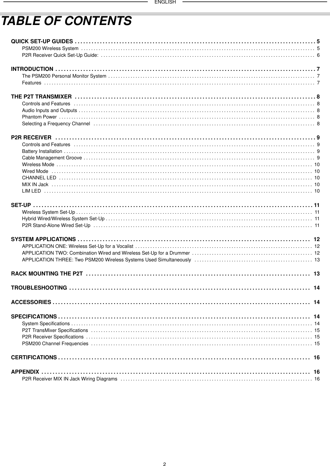 ENGLISH2TABLE OF CONTENTSQUICK SET-UP GUIDES 5. . . . . . . . . . . . . . . . . . . . . . . . . . . . . . . . . . . . . . . . . . . . . . . . . . . . . . . . . . . . . . . . . . . . . . . . . . . . . . . . . . . . . . . PSM200 Wireless System 5. . . . . . . . . . . . . . . . . . . . . . . . . . . . . . . . . . . . . . . . . . . . . . . . . . . . . . . . . . . . . . . . . . . . . . . . . . . . . . . . . . . . . . . . . . . . . . . P2R Receiver Quick Set-Up Guide: 6. . . . . . . . . . . . . . . . . . . . . . . . . . . . . . . . . . . . . . . . . . . . . . . . . . . . . . . . . . . . . . . . . . . . . . . . . . . . . . . . . . . . . . . INTRODUCTION 7. . . . . . . . . . . . . . . . . . . . . . . . . . . . . . . . . . . . . . . . . . . . . . . . . . . . . . . . . . . . . . . . . . . . . . . . . . . . . . . . . . . . . . . . . . . . . . The PSM200 Personal Monitor System 7. . . . . . . . . . . . . . . . . . . . . . . . . . . . . . . . . . . . . . . . . . . . . . . . . . . . . . . . . . . . . . . . . . . . . . . . . . . . . . . . . . . . Features 7. . . . . . . . . . . . . . . . . . . . . . . . . . . . . . . . . . . . . . . . . . . . . . . . . . . . . . . . . . . . . . . . . . . . . . . . . . . . . . . . . . . . . . . . . . . . . . . . . . . . . . . . . . . . . . THE P2T TRANSMIXER 8. . . . . . . . . . . . . . . . . . . . . . . . . . . . . . . . . . . . . . . . . . . . . . . . . . . . . . . . . . . . . . . . . . . . . . . . . . . . . . . . . . . . . . . Controls and Features 8. . . . . . . . . . . . . . . . . . . . . . . . . . . . . . . . . . . . . . . . . . . . . . . . . . . . . . . . . . . . . . . . . . . . . . . . . . . . . . . . . . . . . . . . . . . . . . . . . . Audio Inputs and Outputs 8. . . . . . . . . . . . . . . . . . . . . . . . . . . . . . . . . . . . . . . . . . . . . . . . . . . . . . . . . . . . . . . . . . . . . . . . . . . . . . . . . . . . . . . . . . . . . . . . Phantom Power 8. . . . . . . . . . . . . . . . . . . . . . . . . . . . . . . . . . . . . . . . . . . . . . . . . . . . . . . . . . . . . . . . . . . . . . . . . . . . . . . . . . . . . . . . . . . . . . . . . . . . . . . . Selecting a Frequency Channel 8. . . . . . . . . . . . . . . . . . . . . . . . . . . . . . . . . . . . . . . . . . . . . . . . . . . . . . . . . . . . . . . . . . . . . . . . . . . . . . . . . . . . . . . . . . P2R RECEIVER 9. . . . . . . . . . . . . . . . . . . . . . . . . . . . . . . . . . . . . . . . . . . . . . . . . . . . . . . . . . . . . . . . . . . . . . . . . . . . . . . . . . . . . . . . . . . . . . Controls and Features 9. . . . . . . . . . . . . . . . . . . . . . . . . . . . . . . . . . . . . . . . . . . . . . . . . . . . . . . . . . . . . . . . . . . . . . . . . . . . . . . . . . . . . . . . . . . . . . . . . . Battery Installation 9. . . . . . . . . . . . . . . . . . . . . . . . . . . . . . . . . . . . . . . . . . . . . . . . . . . . . . . . . . . . . . . . . . . . . . . . . . . . . . . . . . . . . . . . . . . . . . . . . . . . . . Cable Management Groove 9. . . . . . . . . . . . . . . . . . . . . . . . . . . . . . . . . . . . . . . . . . . . . . . . . . . . . . . . . . . . . . . . . . . . . . . . . . . . . . . . . . . . . . . . . . . . . . Wireless Mode 10. . . . . . . . . . . . . . . . . . . . . . . . . . . . . . . . . . . . . . . . . . . . . . . . . . . . . . . . . . . . . . . . . . . . . . . . . . . . . . . . . . . . . . . . . . . . . . . . . . . . . . . . Wired Mode 10. . . . . . . . . . . . . . . . . . . . . . . . . . . . . . . . . . . . . . . . . . . . . . . . . . . . . . . . . . . . . . . . . . . . . . . . . . . . . . . . . . . . . . . . . . . . . . . . . . . . . . . . . . CHANNEL LED 10. . . . . . . . . . . . . . . . . . . . . . . . . . . . . . . . . . . . . . . . . . . . . . . . . . . . . . . . . . . . . . . . . . . . . . . . . . . . . . . . . . . . . . . . . . . . . . . . . . . . . . . MIX IN Jack 10. . . . . . . . . . . . . . . . . . . . . . . . . . . . . . . . . . . . . . . . . . . . . . . . . . . . . . . . . . . . . . . . . . . . . . . . . . . . . . . . . . . . . . . . . . . . . . . . . . . . . . . . . . LIM LED 10. . . . . . . . . . . . . . . . . . . . . . . . . . . . . . . . . . . . . . . . . . . . . . . . . . . . . . . . . . . . . . . . . . . . . . . . . . . . . . . . . . . . . . . . . . . . . . . . . . . . . . . . . . . . . SET-UP 11. . . . . . . . . . . . . . . . . . . . . . . . . . . . . . . . . . . . . . . . . . . . . . . . . . . . . . . . . . . . . . . . . . . . . . . . . . . . . . . . . . . . . . . . . . . . . . . . . . . . . Wireless System Set-Up 11. . . . . . . . . . . . . . . . . . . . . . . . . . . . . . . . . . . . . . . . . . . . . . . . . . . . . . . . . . . . . . . . . . . . . . . . . . . . . . . . . . . . . . . . . . . . . . . . Hybrid Wired/Wireless System Set-Up 11. . . . . . . . . . . . . . . . . . . . . . . . . . . . . . . . . . . . . . . . . . . . . . . . . . . . . . . . . . . . . . . . . . . . . . . . . . . . . . . . . . . . P2R Stand-Alone Wired Set-Up 11. . . . . . . . . . . . . . . . . . . . . . . . . . . . . . . . . . . . . . . . . . . . . . . . . . . . . . . . . . . . . . . . . . . . . . . . . . . . . . . . . . . . . . . . . SYSTEM APPLICATIONS 12. . . . . . . . . . . . . . . . . . . . . . . . . . . . . . . . . . . . . . . . . . . . . . . . . . . . . . . . . . . . . . . . . . . . . . . . . . . . . . . . . . . . APPLICATION ONE: Wireless Set-Up for a Vocalist 12. . . . . . . . . . . . . . . . . . . . . . . . . . . . . . . . . . . . . . . . . . . . . . . . . . . . . . . . . . . . . . . . . . . . . . . . APPLICATION TWO: Combination Wired and Wireless Set-Up for a Drummer 12. . . . . . . . . . . . . . . . . . . . . . . . . . . . . . . . . . . . . . . . . . . . . . . . . APPLICATION THREE: Two PSM200 Wireless Systems Used Simultaneously 13. . . . . . . . . . . . . . . . . . . . . . . . . . . . . . . . . . . . . . . . . . . . . . . . RACK MOUNTING THE P2T 13. . . . . . . . . . . . . . . . . . . . . . . . . . . . . . . . . . . . . . . . . . . . . . . . . . . . . . . . . . . . . . . . . . . . . . . . . . . . . . . . . TROUBLESHOOTING 14. . . . . . . . . . . . . . . . . . . . . . . . . . . . . . . . . . . . . . . . . . . . . . . . . . . . . . . . . . . . . . . . . . . . . . . . . . . . . . . . . . . . . . . ACCESSORIES 14. . . . . . . . . . . . . . . . . . . . . . . . . . . . . . . . . . . . . . . . . . . . . . . . . . . . . . . . . . . . . . . . . . . . . . . . . . . . . . . . . . . . . . . . . . . . . SPECIFICATIONS 14. . . . . . . . . . . . . . . . . . . . . . . . . . . . . . . . . . . . . . . . . . . . . . . . . . . . . . . . . . . . . . . . . . . . . . . . . . . . . . . . . . . . . . . . . . . System Specifications 14. . . . . . . . . . . . . . . . . . . . . . . . . . . . . . . . . . . . . . . . . . . . . . . . . . . . . . . . . . . . . . . . . . . . . . . . . . . . . . . . . . . . . . . . . . . . . . . . . . P2T TransMixer Specifications 15. . . . . . . . . . . . . . . . . . . . . . . . . . . . . . . . . . . . . . . . . . . . . . . . . . . . . . . . . . . . . . . . . . . . . . . . . . . . . . . . . . . . . . . . . . P2R Receiver Specifications 15. . . . . . . . . . . . . . . . . . . . . . . . . . . . . . . . . . . . . . . . . . . . . . . . . . . . . . . . . . . . . . . . . . . . . . . . . . . . . . . . . . . . . . . . . . . . PSM200 Channel Frequencies 15. . . . . . . . . . . . . . . . . . . . . . . . . . . . . . . . . . . . . . . . . . . . . . . . . . . . . . . . . . . . . . . . . . . . . . . . . . . . . . . . . . . . . . . . . . CERTIFICATIONS 16. . . . . . . . . . . . . . . . . . . . . . . . . . . . . . . . . . . . . . . . . . . . . . . . . . . . . . . . . . . . . . . . . . . . . . . . . . . . . . . . . . . . . . . . . . . APPENDIX 16. . . . . . . . . . . . . . . . . . . . . . . . . . . . . . . . . . . . . . . . . . . . . . . . . . . . . . . . . . . . . . . . . . . . . . . . . . . . . . . . . . . . . . . . . . . . . . . . . P2R Receiver MIX IN Jack Wiring Diagrams 16. . . . . . . . . . . . . . . . . . . . . . . . . . . . . . . . . . . . . . . . . . . . . . . . . . . . . . . . . . . . . . . . . . . . . . . . . . . . . . 