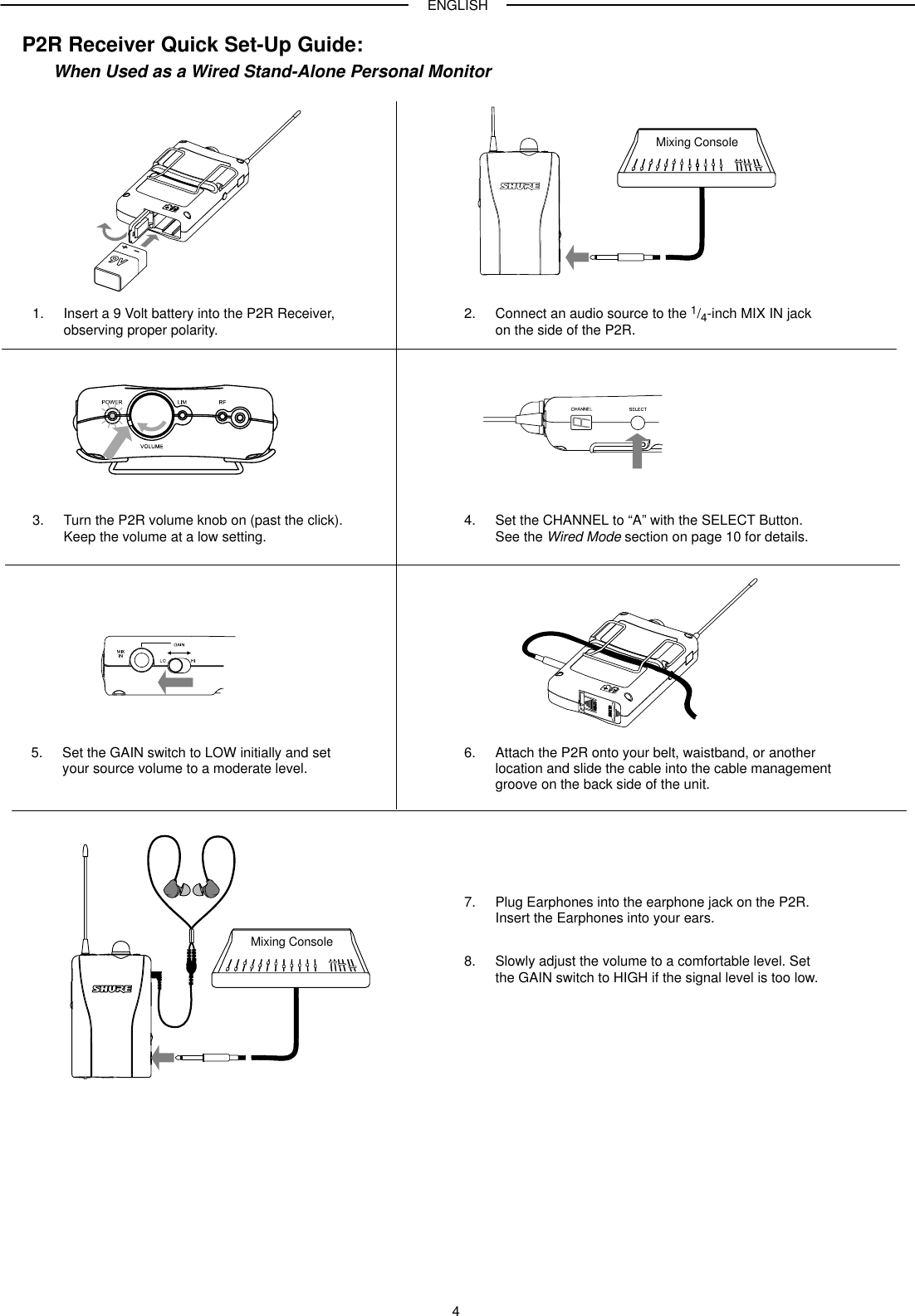 ENGLISH4P2R Receiver Quick Set-Up Guide:When Used as a Wired Stand-Alone Personal Monitor1. Insert a 9 Volt battery into the P2R Receiver, observing proper polarity.6. Attach the P2R onto your belt, waistband, or another location and slide the cable into the cable managementgroove on the back side of the unit.Mixing Console3. Turn the P2R volume knob on (past the click).Keep the volume at a low setting.2. Connect an audio source to the 1/4-inch MIX IN jackon the side of the P2R.4. Set the CHANNEL to “A” with the SELECT Button.See the Wired Mode section on page 10 for details.5. Set the GAIN switch to LOW initially and set your source volume to a moderate level.7. Plug Earphones into the earphone jack on the P2R.Insert the Earphones into your ears.8. Slowly adjust the volume to a comfortable level. Setthe GAIN switch to HIGH if the signal level is too low.Mixing Console