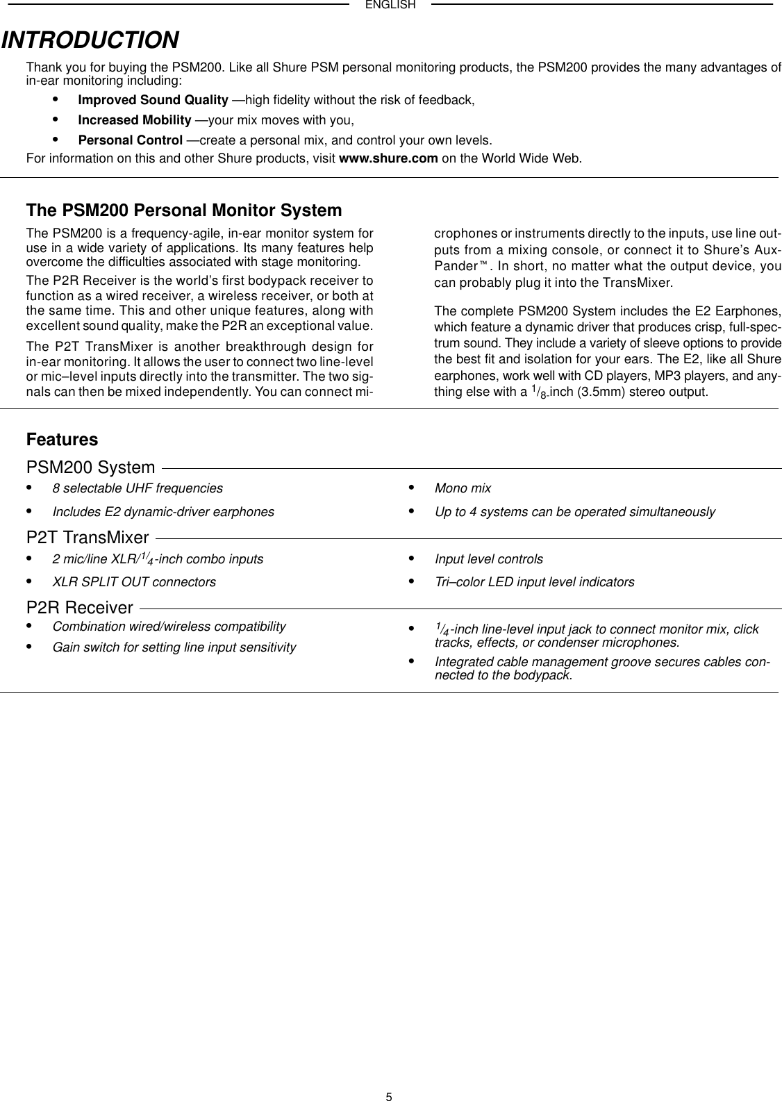 ENGLISH5INTRODUCTIONThank you for buying the PSM200. Like all Shure PSM personal monitoring products, the PSM200 provides the many advantages ofin-ear monitoring including:Improved Sound Quality —high fidelity without the risk of feedback,Increased Mobility —your mix moves with you,Personal Control —create a personal mix, and control your own levels.For information on this and other Shure products, visit www.shure.com on the World Wide Web.The PSM200 Personal Monitor SystemThe PSM200 is a frequency-agile, in-ear monitor system foruse in a wide variety of applications. Its many features helpovercome the difficulties associated with stage monitoring.The P2R Receiver is the world’s first bodypack receiver tofunction as a wired receiver, a wireless receiver, or both atthe same time. This and other unique features, along withexcellent sound quality, make the P2R an exceptional value.The P2T TransMixer is another breakthrough design forin-ear monitoring. It allows the user to connect two line-levelor mic–level inputs directly into the transmitter. The two sig-nals can then be mixed independently. You can connect mi-crophones or instruments directly to the inputs, use line out-puts from a mixing console, or connect it to Shure’s Aux-Pander. In short, no matter what the output device, youcan probably plug it into the TransMixer.The complete PSM200 System includes the E2 Earphones,which feature a dynamic driver that produces crisp, full-spec-trum sound. They include a variety of sleeve options to providethe best fit and isolation for your ears. The E2, like all Shureearphones, work well with CD players, MP3 players, and any-thing else with a 1/8-inch (3.5mm) stereo output.FeaturesPSM200 System 8 selectable UHF frequenciesIncludes E2 dynamic-driver earphonesMono mixUp to 4 systems can be operated simultaneouslyP2T TransMixer 2 mic/line XLR/1/4-inch combo inputsXLR SPLIT OUT connectorsInput level controlsTri–color LED input level indicatorsP2R Receiver Combination wired/wireless compatibilityGain switch for setting line input sensitivity1/4-inch line-level input jack to connect monitor mix, clicktracks, effects, or condenser microphones.Integrated cable management groove secures cables con-nected to the bodypack.