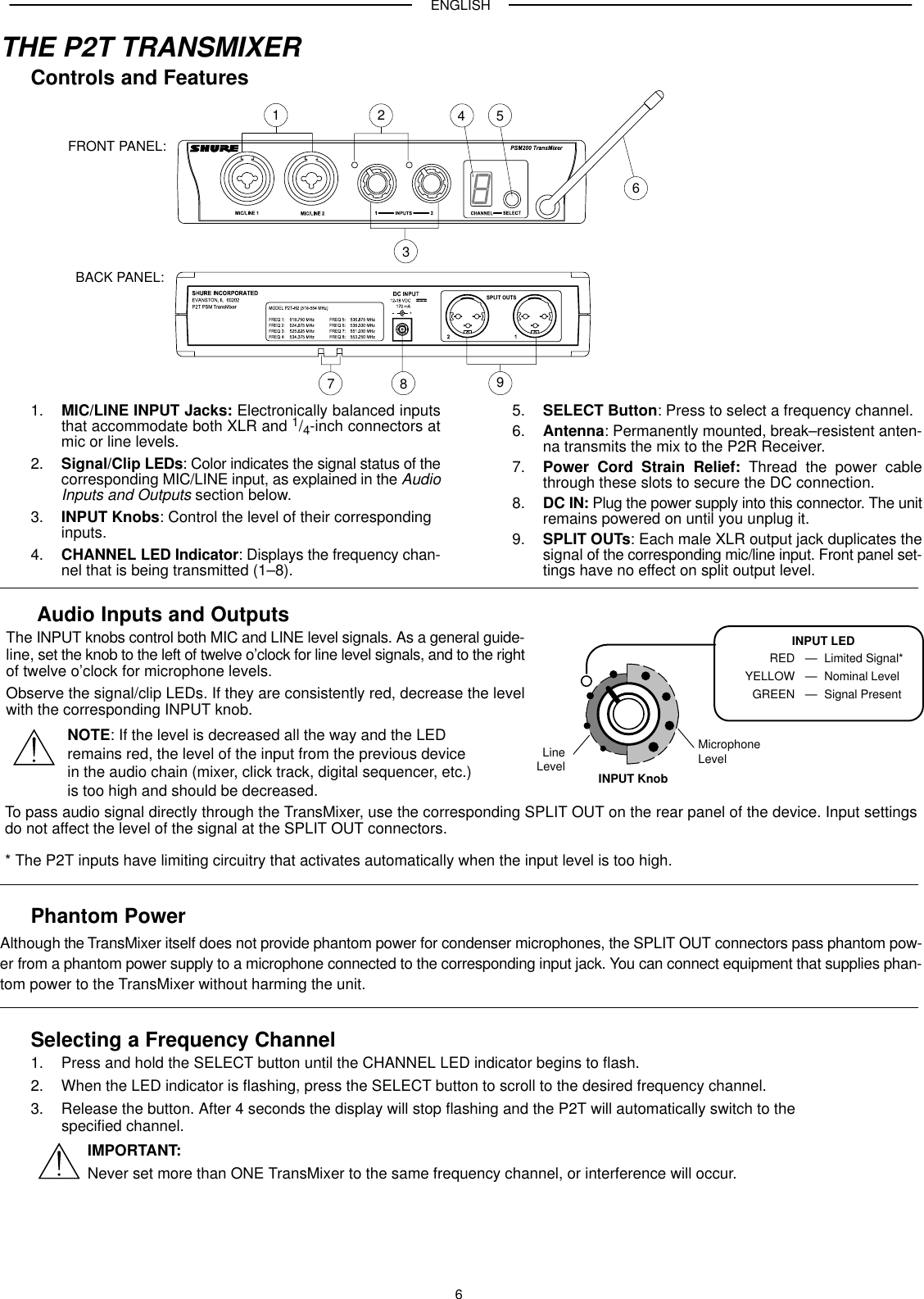 ENGLISH6THE P2T TRANSMIXERControls and FeaturesFRONT PANEL:12398654BACK PANEL:71. MIC/LINE INPUT Jacks: Electronically balanced inputsthat accommodate both XLR and 1/4-inch connectors atmic or line levels.2. Signal/Clip LEDs: Color indicates the signal status of thecorresponding MIC/LINE input, as explained in the AudioInputs and Outputs section below.3. INPUT Knobs: Control the level of their corresponding inputs.4. CHANNEL LED Indicator: Displays the frequency chan-nel that is being transmitted (1–8).5. SELECT Button: Press to select a frequency channel.6. Antenna: Permanently mounted, break–resistent anten-na transmits the mix to the P2R Receiver.7. Power Cord Strain Relief: Thread the power cablethrough these slots to secure the DC connection.8. DC IN: Plug the power supply into this connector. The unitremains powered on until you unplug it.9. SPLIT OUTs: Each male XLR output jack duplicates thesignal of the corresponding mic/line input. Front panel set-tings have no effect on split output level.Audio Inputs and OutputsThe INPUT knobs control both MIC and LINE level signals. As a general guide-line, set the knob to the left of twelve o’clock for line level signals, and to the rightof twelve o’clock for microphone levels.Observe the signal/clip LEDs. If they are consistently red, decrease the levelwith the corresponding INPUT knob.NOTE: If the level is decreased all the way and the LED remains red, the level of the input from the previous device in the audio chain (mixer, click track, digital sequencer, etc.) is too high and should be decreased.To pass audio signal directly through the TransMixer, use the corresponding SPLIT OUT on the rear panel of the device. Input settingsdo not affect the level of the signal at the SPLIT OUT connectors.* The P2T inputs have limiting circuitry that activates automatically when the input level is too high.LineLevelMicrophoneLevelINPUT KnobINPUT LEDREDYELLOWGREENLimited Signal*Nominal LevelSignal Present———Phantom PowerAlthough the TransMixer itself does not provide phantom power for condenser microphones, the SPLIT OUT connectors pass phantom pow-er from a phantom power supply to a microphone connected to the corresponding input jack. You can connect equipment that supplies phan-tom power to the TransMixer without harming the unit.Selecting a Frequency Channel1. Press and hold the SELECT button until the CHANNEL LED indicator begins to flash.2. When the LED indicator is flashing, press the SELECT button to scroll to the desired frequency channel.3. Release the button. After 4 seconds the display will stop flashing and the P2T will automatically switch to the specified channel.IMPORTANT:Never set more than ONE TransMixer to the same frequency channel, or interference will occur.