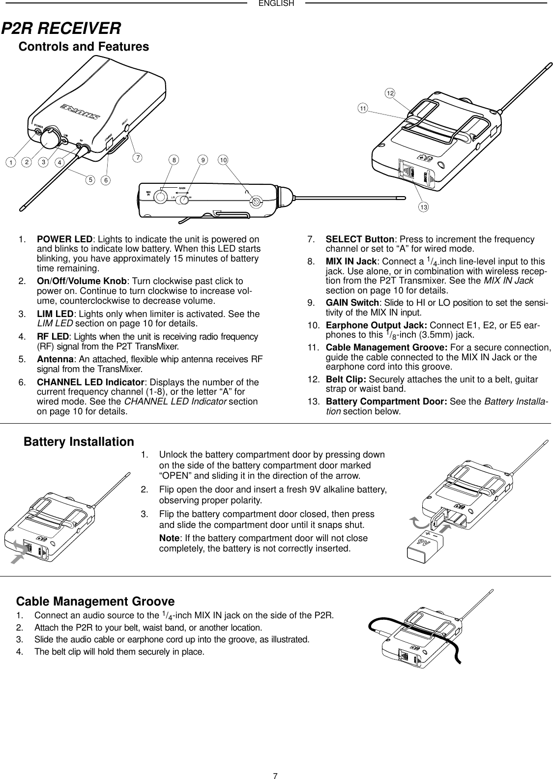 ENGLISH7P2R RECEIVERControls and Features123456789 101112131. POWER LED: Lights to indicate the unit is powered onand blinks to indicate low battery. When this LED startsblinking, you have approximately 15 minutes of batterytime remaining.2. On/Off/Volume Knob: Turn clockwise past click topower on. Continue to turn clockwise to increase vol-ume, counterclockwise to decrease volume.3. LIM LED: Lights only when limiter is activated. See theLIM LED section on page 10 for details.4. RF LED: Lights when the unit is receiving radio frequency(RF) signal from the P2T TransMixer.5. Antenna: An attached, flexible whip antenna receives RFsignal from the TransMixer.6. CHANNEL LED Indicator: Displays the number of thecurrent frequency channel (1-8), or the letter “A” forwired mode. See the CHANNEL LED Indicator sectionon page 10 for details.7. SELECT Button: Press to increment the frequencychannel or set to “A” for wired mode.8. MIX IN Jack: Connect a 1/4-inch line-level input to thisjack. Use alone, or in combination with wireless recep-tion from the P2T Transmixer. See the MIX IN Jacksection on page 10 for details.9. GAIN Switch: Slide to HI or LO position to set the sensi-tivity of the MIX IN input.10. Earphone Output Jack: Connect E1, E2, or E5 ear-phones to this 1/8-inch (3.5mm) jack.11. Cable Management Groove: For a secure connection,guide the cable connected to the MIX IN Jack or theearphone cord into this groove.12. Belt Clip: Securely attaches the unit to a belt, guitarstrap or waist band.13. Battery Compartment Door: See the Battery Installa-tion section below.Battery Installation 1. Unlock the battery compartment door by pressing downon the side of the battery compartment door marked“OPEN” and sliding it in the direction of the arrow.2. Flip open the door and insert a fresh 9V alkaline battery,observing proper polarity.3. Flip the battery compartment door closed, then press and slide the compartment door until it snaps shut.Note: If the battery compartment door will not closecompletely, the battery is not correctly inserted.Cable Management Groove1. Connect an audio source to the 1/4-inch MIX IN jack on the side of the P2R.2. Attach the P2R to your belt, waist band, or another location.3. Slide the audio cable or earphone cord up into the groove, as illustrated.4. The belt clip will hold them securely in place.