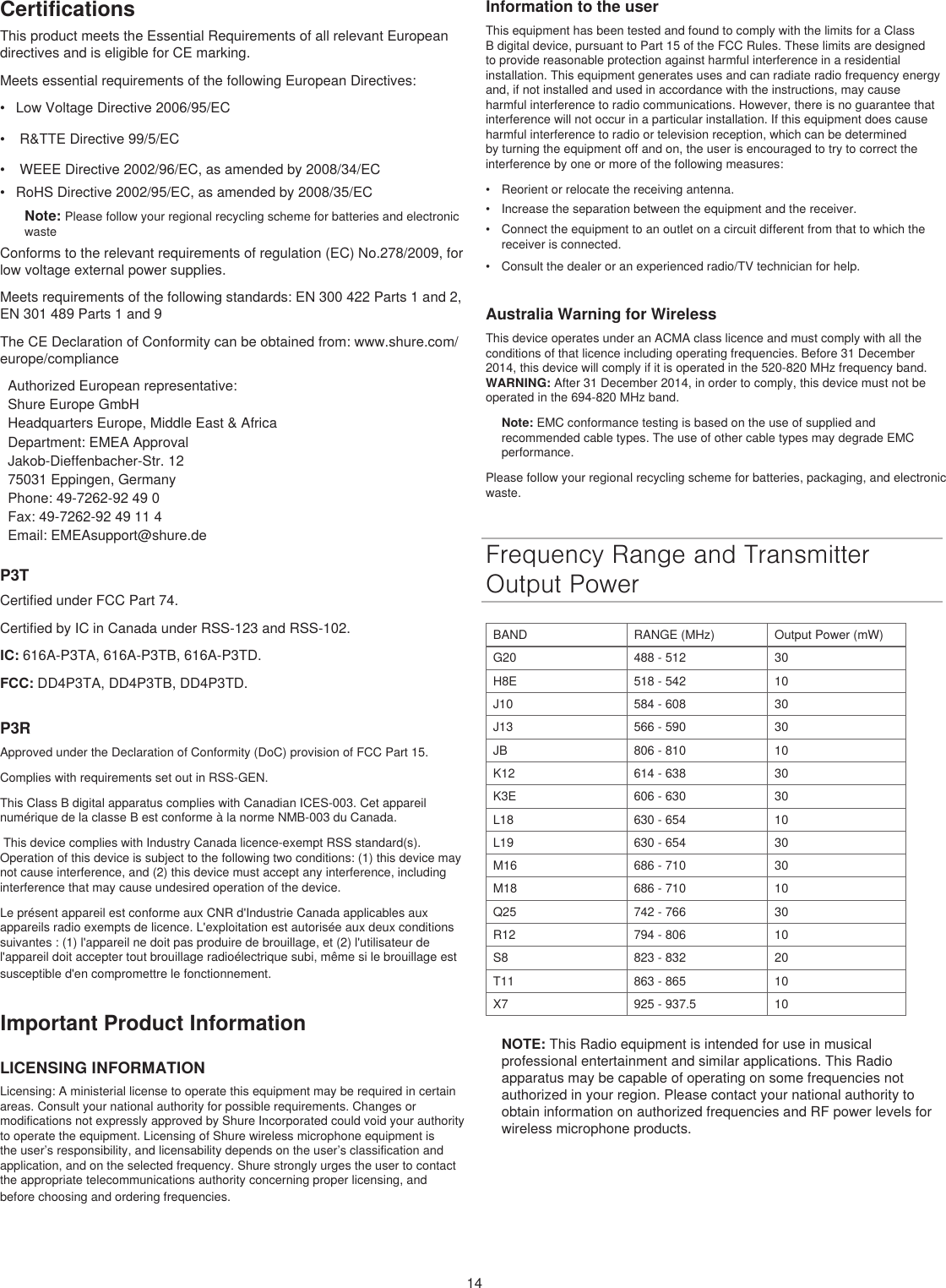 14CertificationsThis product meets the Essential Requirements of all relevant European directives and is eligible for CE marking. Meets essential requirements of the following European Directives: •  Low Voltage Directive 2006/95/EC•   R&amp;TTE Directive 99/5/EC•   WEEE Directive 2002/96/EC, as amended by 2008/34/EC •  RoHS Directive 2002/95/EC, as amended by 2008/35/EC Note: Please follow your regional recycling scheme for batteries and electronic wasteConforms to the relevant requirements of regulation (EC) No.278/2009, for low voltage external power supplies.Meets requirements of the following standards: EN 300 422 Parts 1 and 2, EN 301 489 Parts 1 and 9The CE Declaration of Conformity can be obtained from: www.shure.com/europe/complianceAuthorized European representative:Shure Europe GmbHHeadquarters Europe, Middle East &amp; AfricaDepartment: EMEA ApprovalJakob-Dieffenbacher-Str. 1275031 Eppingen, GermanyPhone: 49-7262-92 49 0Fax: 49-7262-92 49 11 4Email: EMEAsupport@shure.deP3TCertified under FCC Part 74. Certified by IC in Canada under RSS-123 and RSS-102. IC: 616A-P3TA, 616A-P3TB, 616A-P3TD.FCC: DD4P3TA, DD4P3TB, DD4P3TD.P3RApproved under the Declaration of Conformity (DoC) provision of FCC Part 15. Complies with requirements set out in RSS-GEN. This Class B digital apparatus complies with Canadian ICES-003. Cet appareil numérique de la classe B est conforme à la norme NMB-003 du Canada.  This device complies with Industry Canada licence-exempt RSS standard(s). Operation of this device is subject to the following two conditions: (1) this device may not cause interference, and (2) this device must accept any interference, including interference that may cause undesired operation of the device. Le présent appareil est conforme aux CNR d&apos;Industrie Canada applicables aux appareils radio exempts de licence. L&apos;exploitation est autorisée aux deux conditions suivantes : (1) l&apos;appareil ne doit pas produire de brouillage, et (2) l&apos;utilisateur de l&apos;appareil doit accepter tout brouillage radioélectrique subi, même si le brouillage est susceptible d&apos;en compromettre le fonctionnement. Important Product InformationLICENSING INFORMATIONLicensing: A ministerial license to operate this equipment may be required in certain areas. Consult your national authority for possible requirements. Changes or modifications not expressly approved by Shure Incorporated could void your authority to operate the equipment. Licensing of Shure wireless microphone equipment is the user’s responsibility, and licensability depends on the user’s classification and application, and on the selected frequency. Shure strongly urges the user to contact the appropriate telecommunications authority concerning proper licensing, and before choosing and ordering frequencies. Information to the userThis equipment has been tested and found to comply with the limits for a Class B digital device, pursuant to Part 15 of the FCC Rules. These limits are designed to provide reasonable protection against harmful interference in a residential installation. This equipment generates uses and can radiate radio frequency energy and, if not installed and used in accordance with the instructions, may cause harmful interference to radio communications. However, there is no guarantee that interference will not occur in a particular installation. If this equipment does cause harmful interference to radio or television reception, which can be determined by turning the equipment off and on, the user is encouraged to try to correct the interference by one or more of the following measures: •  Reorient or relocate the receiving antenna.•  Increase the separation between the equipment and the receiver.•  Connect the equipment to an outlet on a circuit different from that to which the receiver is connected.•  Consult the dealer or an experienced radio/TV technician for help.Australia Warning for WirelessThis device operates under an ACMA class licence and must comply with all the conditions of that licence including operating frequencies. Before 31 December 2014, this device will comply if it is operated in the 520-820 MHz frequency band. WARNING: After 31 December 2014, in order to comply, this device must not be operated in the 694-820 MHz band.Note: EMC conformance testing is based on the use of supplied and recommended cable types. The use of other cable types may degrade EMC performance. Please follow your regional recycling scheme for batteries, packaging, and electronic waste.Frequency Range and Transmitter Output PowerBAND RANGE (MHz) Output Power (mW)G20 488 - 512 30H8E 518 - 542 10J10 584 - 608 30J13 566 - 590 30JB 806 - 810 10K12 614 - 638 30K3E 606 - 630 30L18 630 - 654 10L19 630 - 654 30M16 686 - 710 30M18 686 - 710 10Q25 742 - 766 30R12 794 - 806 10S8 823 - 832 20T11 863 - 865 10X7 925 - 937.5 10NOTE: This Radio equipment is intended for use in musical professional entertainment and similar applications. This Radio apparatus may be capable of operating on some frequencies not authorized in your region. Please contact your national authority to obtain information on authorized frequencies and RF power levels for wireless microphone products. 