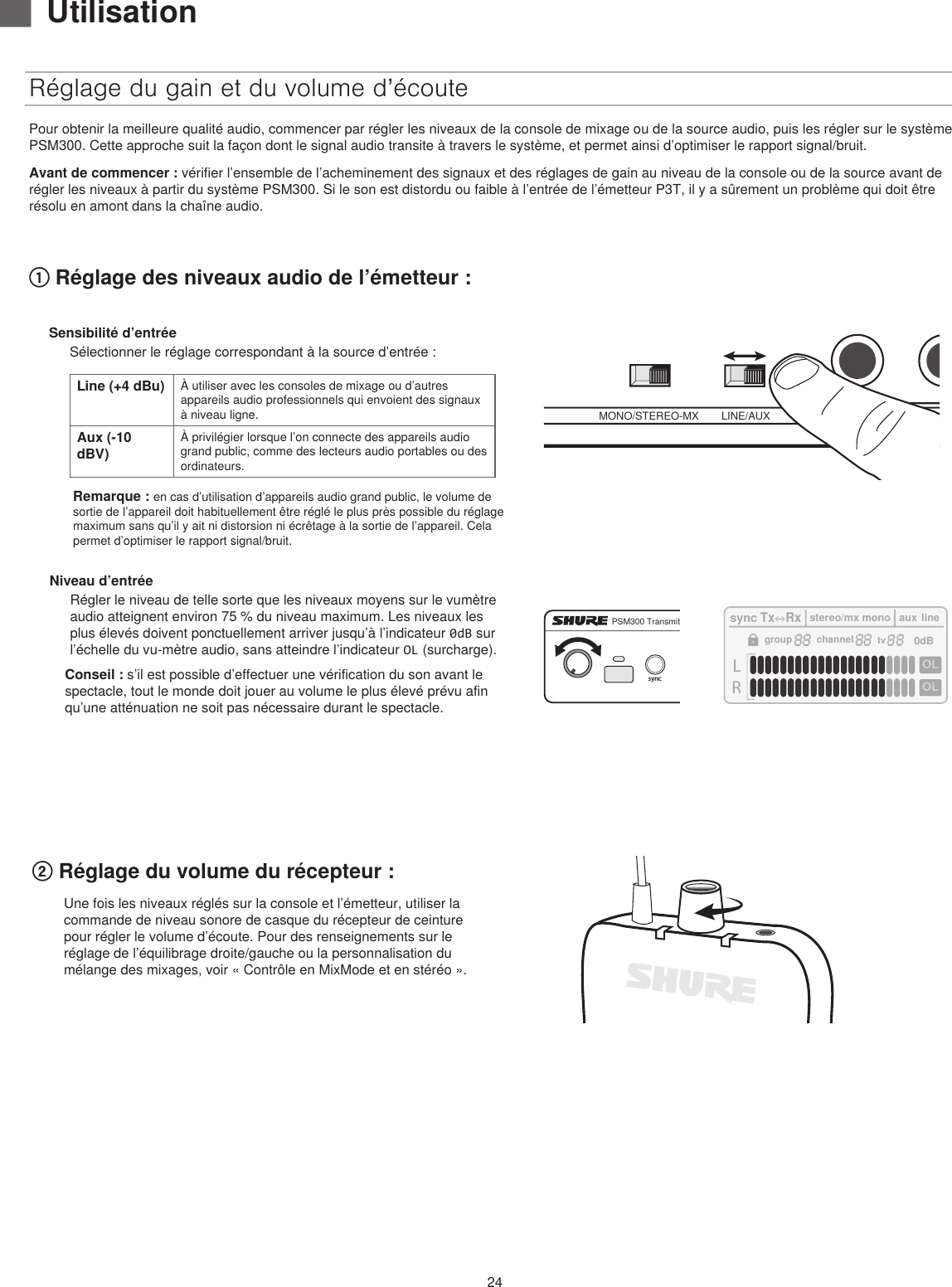 24Réglage du gain et du volume d’écoutePour obtenir la meilleure qualité audio, commencer par régler les niveaux de la console de mixage ou de la source audio, puis les régler sur le système PSM300. Cette approche suit la façon dont le signal audio transite à travers le système, et permet ainsi d’optimiser le rapport signal/bruit. Avant de commencer : vérifier l’ensemble de l’acheminement des signaux et des réglages de gain au niveau de la console ou de la source avant de régler les niveaux à partir du système PSM300. Si le son est distordu ou faible à l’entrée de l’émetteur P3T, il y a sûrement un problème qui doit être résolu en amont dans la chaîne audio.MONO/STEREO-MX LINE/AUX TRS INNiveau d’entréeRégler le niveau de telle sorte que les niveaux moyens sur le vumètre audio atteignent environ 75 % du niveau maximum. Les niveaux les plus élevés doivent ponctuellement arriver jusqu’à l’indicateur 0dB sur l’échelle du vu-mètre audio, sans atteindre l’indicateur OL (surcharge).Conseil : s’il est possible d’effectuer une vérification du son avant le spectacle, tout le monde doit jouer au volume le plus élevé prévu afin qu’une atténuation ne soit pas nécessaire durant le spectacle.powergroup(A-Y)channel(0-9)syncPSM300 Transmitter P3TLROLOLsyncTxRxstereo/mx monoauxline0dBgroupchanneltv② Réglage du volume du récepteur :① Réglage des niveaux audio de l’émetteur : ▇UtilisationSensibilité d’entréeSélectionner le réglage correspondant à la source d’entrée :Line (+4 dBu) À utiliser avec les consoles de mixage ou d’autres appareils audio professionnels qui envoient des signaux à niveau ligne.Aux (-10 dBV)À privilégier lorsque l’on connecte des appareils audio grand public, comme des lecteurs audio portables ou des ordinateurs.Remarque : en cas d’utilisation d’appareils audio grand public, le volume de sortie de l’appareil doit habituellement être réglé le plus près possible du réglage maximum sans qu’il y ait ni distorsion ni écrêtage à la sortie de l’appareil. Cela permet d’optimiser le rapport signal/bruit.Une fois les niveaux réglés sur la console et l’émetteur, utiliser la commande de niveau sonore de casque du récepteur de ceinture pour régler le volume d’écoute. Pour des renseignements sur le réglage de l’équilibrage droite/gauche ou la personnalisation du mélange des mixages, voir « Contrôle en MixMode et en stéréo ». 