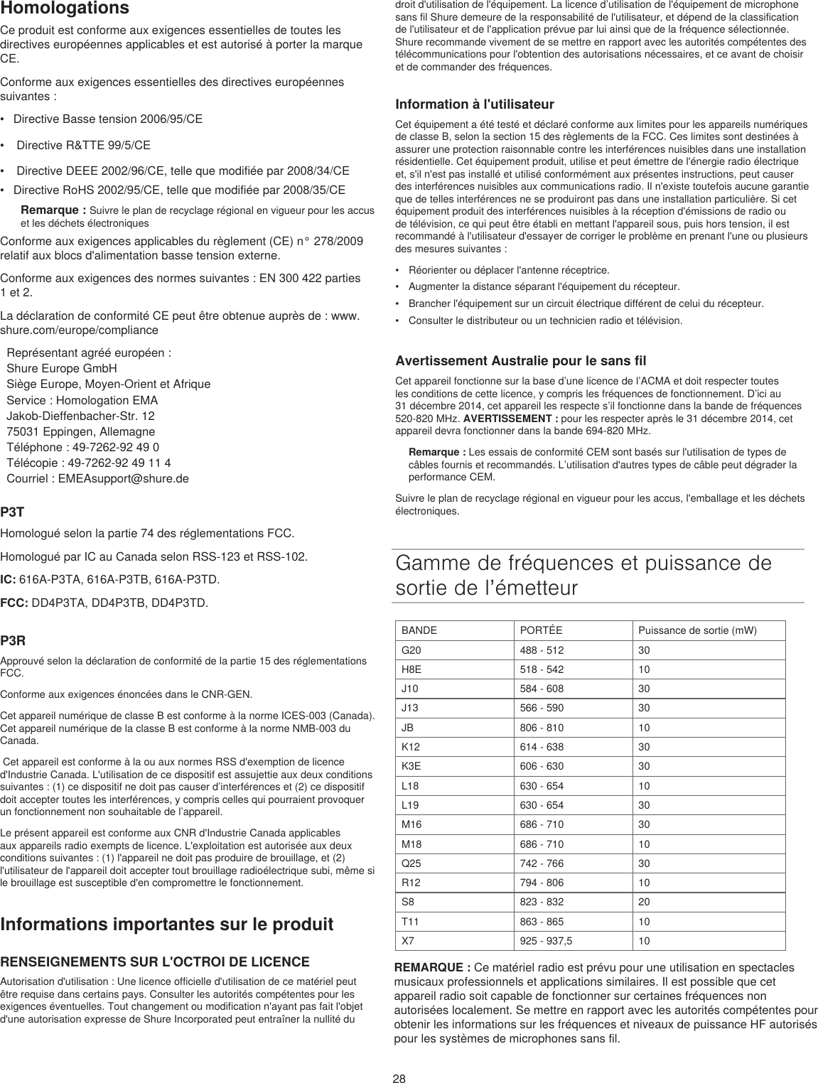 28HomologationsCe produit est conforme aux exigences essentielles de toutes les directives européennes applicables et est autorisé à porter la marque CE. Conforme aux exigences essentielles des directives européennes suivantes : •  Directive Basse tension 2006/95/CE•   Directive R&amp;TTE 99/5/CE•   Directive DEEE 2002/96/CE, telle que modifiée par 2008/34/CE •  Directive RoHS 2002/95/CE, telle que modifiée par 2008/35/CE Remarque : Suivre le plan de recyclage régional en vigueur pour les accus et les déchets électroniquesConforme aux exigences applicables du règlement (CE) n° 278/2009 relatif aux blocs d&apos;alimentation basse tension externe.Conforme aux exigences des normes suivantes : EN 300 422 parties 1 et 2.La déclaration de conformité CE peut être obtenue auprès de : www.shure.com/europe/complianceReprésentant agréé européen :Shure Europe GmbHSiège Europe, Moyen-Orient et AfriqueService : Homologation EMAJakob-Dieffenbacher-Str. 1275031 Eppingen, AllemagneTéléphone : 49-7262-92 49 0Télécopie : 49-7262-92 49 11 4Courriel : EMEAsupport@shure.deP3THomologué selon la partie 74 des réglementations FCC. Homologué par IC au Canada selon RSS-123 et RSS-102. IC: 616A-P3TA, 616A-P3TB, 616A-P3TD.FCC: DD4P3TA, DD4P3TB, DD4P3TD.P3RApprouvé selon la déclaration de conformité de la partie 15 des réglementations FCC. Conforme aux exigences énoncées dans le CNR-GEN. Cet appareil numérique de classe B est conforme à la norme ICES-003 (Canada). Cet appareil numérique de la classe B est conforme à la norme NMB-003 du Canada.  Cet appareil est conforme à la ou aux normes RSS d&apos;exemption de licence d&apos;Industrie Canada. L&apos;utilisation de ce dispositif est assujettie aux deux conditions suivantes : (1) ce dispositif ne doit pas causer d’interférences et (2) ce dispositif doit accepter toutes les interférences, y compris celles qui pourraient provoquer un fonctionnement non souhaitable de l’appareil. Le présent appareil est conforme aux CNR d&apos;Industrie Canada applicables aux appareils radio exempts de licence. L&apos;exploitation est autorisée aux deux conditions suivantes : (1) l&apos;appareil ne doit pas produire de brouillage, et (2) l&apos;utilisateur de l&apos;appareil doit accepter tout brouillage radioélectrique subi, même si le brouillage est susceptible d&apos;en compromettre le fonctionnement. Informations importantes sur le produitRENSEIGNEMENTS SUR L&apos;OCTROI DE LICENCEAutorisation d&apos;utilisation : Une licence officielle d&apos;utilisation de ce matériel peut être requise dans certains pays. Consulter les autorités compétentes pour les exigences éventuelles. Tout changement ou modification n&apos;ayant pas fait l&apos;objet d&apos;une autorisation expresse de Shure Incorporated peut entraîner la nullité du droit d&apos;utilisation de l&apos;équipement. La licence d’utilisation de l&apos;équipement de microphone sans fil Shure demeure de la responsabilité de l&apos;utilisateur, et dépend de la classification de l&apos;utilisateur et de l&apos;application prévue par lui ainsi que de la fréquence sélectionnée. Shure recommande vivement de se mettre en rapport avec les autorités compétentes des télécommunications pour l&apos;obtention des autorisations nécessaires, et ce avant de choisir et de commander des fréquences. Information à l&apos;utilisateurCet équipement a été testé et déclaré conforme aux limites pour les appareils numériques de classe B, selon la section 15 des règlements de la FCC. Ces limites sont destinées à assurer une protection raisonnable contre les interférences nuisibles dans une installation résidentielle. Cet équipement produit, utilise et peut émettre de l&apos;énergie radio électrique et, s&apos;il n&apos;est pas installé et utilisé conformément aux présentes instructions, peut causer des interférences nuisibles aux communications radio. Il n&apos;existe toutefois aucune garantie que de telles interférences ne se produiront pas dans une installation particulière. Si cet équipement produit des interférences nuisibles à la réception d&apos;émissions de radio ou de télévision, ce qui peut être établi en mettant l&apos;appareil sous, puis hors tension, il est recommandé à l&apos;utilisateur d&apos;essayer de corriger le problème en prenant l&apos;une ou plusieurs des mesures suivantes : •  Réorienter ou déplacer l&apos;antenne réceptrice.•  Augmenter la distance séparant l&apos;équipement du récepteur.•  Brancher l&apos;équipement sur un circuit électrique différent de celui du récepteur.•  Consulter le distributeur ou un technicien radio et télévision.Avertissement Australie pour le sans filCet appareil fonctionne sur la base d’une licence de l’ACMA et doit respecter toutes les conditions de cette licence, y compris les fréquences de fonctionnement. D’ici au 31 décembre 2014, cet appareil les respecte s’il fonctionne dans la bande de fréquences 520-820 MHz. AVERTISSEMENT : pour les respecter après le 31 décembre 2014, cet appareil devra fonctionner dans la bande 694-820 MHz.Remarque : Les essais de conformité CEM sont basés sur l&apos;utilisation de types de câbles fournis et recommandés. L’utilisation d&apos;autres types de câble peut dégrader la performance CEM. Suivre le plan de recyclage régional en vigueur pour les accus, l&apos;emballage et les déchets électroniques.Gamme de fréquences et puissance de sortie de l’émetteurBANDE PORTÉE Puissance de sortie (mW)G20 488 - 512 30H8E 518 - 542 10J10 584 - 608 30J13 566 - 590 30JB 806 - 810 10K12 614 - 638 30K3E 606 - 630 30L18 630 - 654 10L19 630 - 654 30M16 686 - 710 30M18 686 - 710 10Q25 742 - 766 30R12 794 - 806 10S8 823 - 832 20T11 863 - 865 10X7 925 - 937,5 10REMARQUE : Ce matériel radio est prévu pour une utilisation en spectacles musicaux professionnels et applications similaires. Il est possible que cet appareil radio soit capable de fonctionner sur certaines fréquences non autorisées localement. Se mettre en rapport avec les autorités compétentes pour obtenir les informations sur les fréquences et niveaux de puissance HF autorisés pour les systèmes de microphones sans fil. 