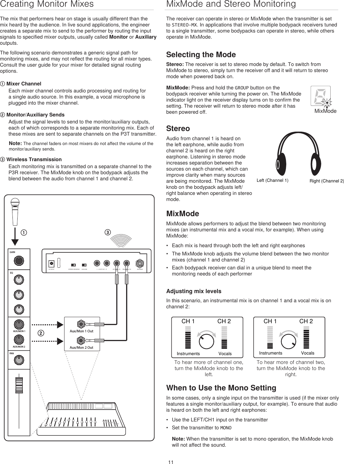 11MixMode and Stereo Monitoring The receiver can operate in stereo or MixMode when the transmitter is set to STEREO-MX. In applications that involve multiple bodypack receivers tuned to a single transmitter, some bodypacks can operate in stereo, while others operate in MixMode.Selecting the ModeStereo: The receiver is set to stereo mode by default. To switch from MixMode to stereo, simply turn the receiver off and it will return to stereo mode when powered back on.Creating Monitor MixesThe mix that performers hear on stage is usually different than the mix heard by the audience. In live sound applications, the engineer creates a separate mix to send to the performer by routing the input signals to specified mixer outputs, usually called Monitor or Auxiliary outputs. The following scenario demonstrates a generic signal path for monitoring mixes, and may not reflect the routing for all mixer types. Consult the user guide for your mixer for detailed signal routing options. ① Mixer ChannelEach mixer channel controls audio processing and routing for a single audio source. In this example, a vocal microphone is plugged into the mixer channel.② Monitor/Auxiliary SendsAdjust the signal levels to send to the monitor/auxiliary outputs, each of which corresponds to a separate monitoring mix. Each of these mixes are sent to separate channels on the P3T transmitter. Note: The channel faders on most mixers do not affect the volume of the monitor/auxiliary sends. ③ Wireless Transmission Each monitoring mix is transmitted on a separate channel to the P3R receiver. The MixMode knob on the bodypack adjusts the blend between the audio from channel 1 and channel 2.CH 1 CH 2InstrumentsVocalsTo hear more of channel one, turn the MixMode knob to the left.CH 1 CH 2InstrumentsVocalsTo hear more of channel two, turn the MixMode knob to the right.When to Use the Mono SettingIn some cases, only a single input on the transmitter is used (if the mixer only features a single monitor/auxiliary output, for example). To ensure that audio is heard on both the left and right earphones:•  Use the LEFT/CH1 input on the transmitter•  Set the transmitter to MONONote: When the transmitter is set to mono operation, the MixMode knob will not affect the sound. AUX/MON 1AUX/MON 2EQGAINPAN௖௕௔Aux/Mon 1 OutAux/Mon 2 OutSTEREO-MX/MONO AUX/LINE LEFT/CH.1 IN RIGHT/CH.2 INL - LOOP OUT - R ANTENNADC INPUTMixMode: Press and hold the GROUP button on the bodypack receiver while turning the power on. The MixMode indicator light on the receiver display turns on to confirm the setting. The receiver will return to stereo mode after it has been powered off.MixModeStereoAudio from channel 1 is heard on the left earphone, while audio from channel 2 is heard on the right earphone. Listening in stereo mode increases separation between the sources on each channel, which can improve clarity when many sources are being monitored. The MixMode knob on the bodypack adjusts left/right balance when operating in stereo mode.Left (Channel 1)Right (Channel 2)MixModeMixMode allows performers to adjust the blend between two monitoring mixes (an instrumental mix and a vocal mix, for example). When using MixMode: •  Each mix is heard through both the left and right earphones•  The MixMode knob adjusts the volume blend between the two monitor mixes (channel 1 and channel 2)•  Each bodypack receiver can dial in a unique blend to meet the monitoring needs of each performerAdjusting mix levelsIn this scenario, an instrumental mix is on channel 1 and a vocal mix is on channel 2: