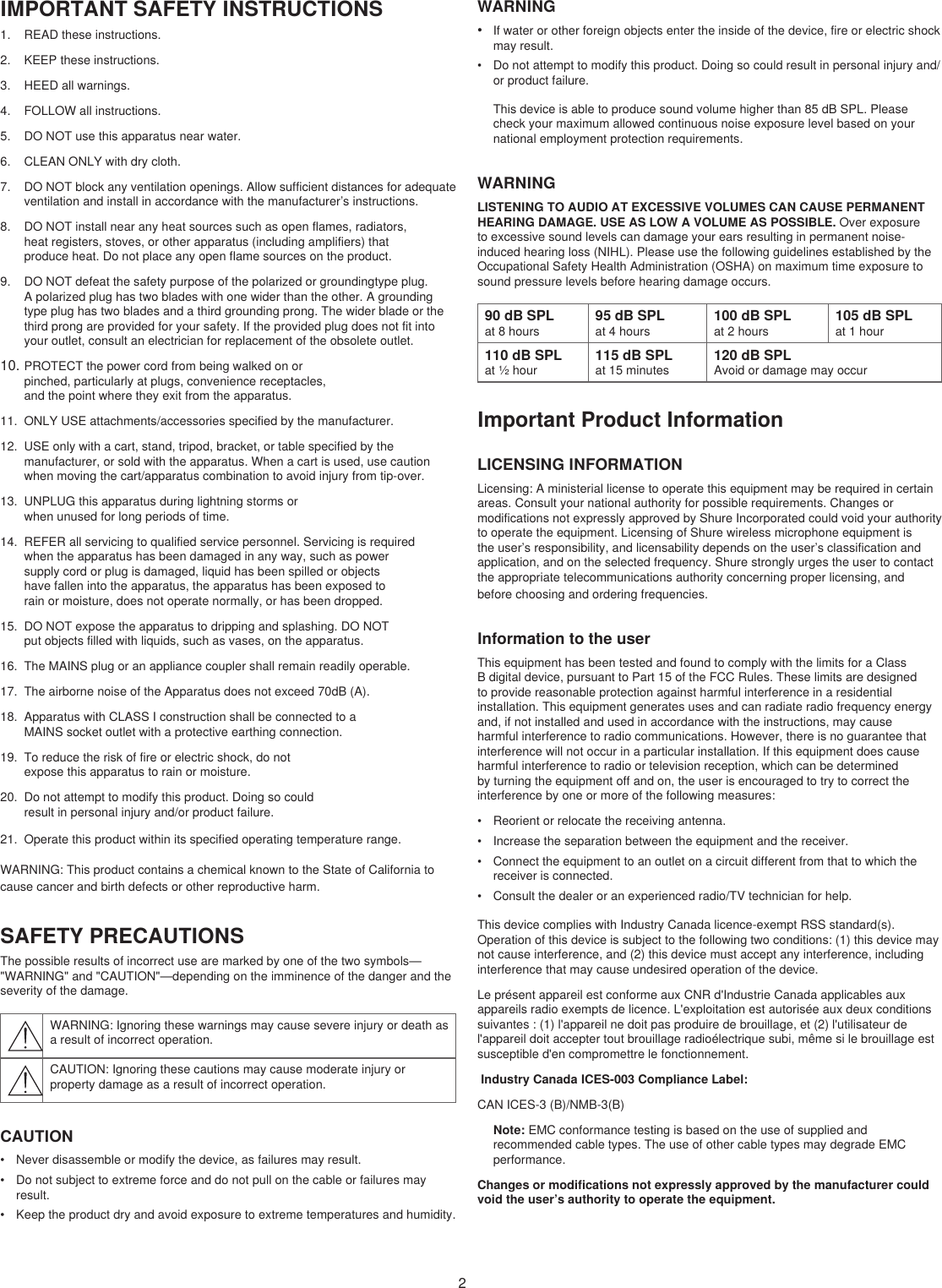 2IMPORTANT SAFETY INSTRUCTIONS1.  READ these instructions. 2.  KEEP these instructions. 3.  HEED all warnings.4.  FOLLOW all instructions. 5.  DO NOT use this apparatus near water. 6.  CLEAN ONLY with dry cloth. 7.  DO NOT block any ventilation openings. Allow sufficient distances for adequate ventilation and install in accordance with the manufacturer’s instructions. 8.  DO NOT install near any heat sources such as open flames, radiators, heat registers, stoves, or other apparatus (including amplifiers) that produce heat. Do not place any open flame sources on the product. 9.  DO NOT defeat the safety purpose of the polarized or groundingtype plug. A polarized plug has two blades with one wider than the other. A grounding type plug has two blades and a third grounding prong. The wider blade or the third prong are provided for your safety. If the provided plug does not fit into your outlet, consult an electrician for replacement of the obsolete outlet. 10. PROTECT the power cord from being walked on or pinched, particularly at plugs, convenience receptacles, and the point where they exit from the apparatus. 11.  ONLY USE attachments/accessories specified by the manufacturer.12.  USE only with a cart, stand, tripod, bracket, or table specified by the manufacturer, or sold with the apparatus. When a cart is used, use caution when moving the cart/apparatus combination to avoid injury from tip-over.13.  UNPLUG this apparatus during lightning storms or when unused for long periods of time. 14.  REFER all servicing to qualified service personnel. Servicing is required when the apparatus has been damaged in any way, such as power supply cord or plug is damaged, liquid has been spilled or objects have fallen into the apparatus, the apparatus has been exposed to rain or moisture, does not operate normally, or has been dropped. 15.  DO NOT expose the apparatus to dripping and splashing. DO NOT put objects filled with liquids, such as vases, on the apparatus. 16.  The MAINS plug or an appliance coupler shall remain readily operable. 17.  The airborne noise of the Apparatus does not exceed 70dB (A). 18.  Apparatus with CLASS I construction shall be connected to a MAINS socket outlet with a protective earthing connection. 19.  To reduce the risk of fire or electric shock, do not expose this apparatus to rain or moisture. 20.  Do not attempt to modify this product. Doing so could result in personal injury and/or product failure.21.  Operate this product within its specified operating temperature range.WARNING: This product contains a chemical known to the State of California to cause cancer and birth defects or other reproductive harm.SAFETY PRECAUTIONSThe possible results of incorrect use are marked by one of the two symbols—&quot;WARNING&quot; and &quot;CAUTION&quot;—depending on the imminence of the danger and the severity of the damage. WARNING: Ignoring these warnings may cause severe injury or death as a result of incorrect operation.CAUTION: Ignoring these cautions may cause moderate injury or property damage as a result of incorrect operation.CAUTION•  Never disassemble or modify the device, as failures may result.•  Do not subject to extreme force and do not pull on the cable or failures may result.•  Keep the product dry and avoid exposure to extreme temperatures and humidity.WARNING•  If water or other foreign objects enter the inside of the device, fire or electric shock may result.•  Do not attempt to modify this product. Doing so could result in personal injury and/or product failure.This device is able to produce sound volume higher than 85 dB SPL. Please check your maximum allowed continuous noise exposure level based on your national employment protection requirements. WARNINGLISTENING TO AUDIO AT EXCESSIVE VOLUMES CAN CAUSE PERMANENT HEARING DAMAGE. USE AS LOW A VOLUME AS POSSIBLE. Over exposure to excessive sound levels can damage your ears resulting in permanent noise-induced hearing loss (NIHL). Please use the following guidelines established by the Occupational Safety Health Administration (OSHA) on maximum time exposure to sound pressure levels before hearing damage occurs. 90 dB SPLat 8 hours95 dB SPLat 4 hours100 dB SPLat 2 hours105 dB SPLat 1 hour110 dB SPLat ½ hour115 dB SPLat 15 minutes120 dB SPLAvoid or damage may occurImportant Product InformationLICENSING INFORMATIONLicensing: A ministerial license to operate this equipment may be required in certain areas. Consult your national authority for possible requirements. Changes or modifications not expressly approved by Shure Incorporated could void your authority to operate the equipment. Licensing of Shure wireless microphone equipment is the user’s responsibility, and licensability depends on the user’s classification and application, and on the selected frequency. Shure strongly urges the user to contact the appropriate telecommunications authority concerning proper licensing, and before choosing and ordering frequencies. Information to the userThis equipment has been tested and found to comply with the limits for a Class B digital device, pursuant to Part 15 of the FCC Rules. These limits are designed to provide reasonable protection against harmful interference in a residential installation. This equipment generates uses and can radiate radio frequency energy and, if not installed and used in accordance with the instructions, may cause harmful interference to radio communications. However, there is no guarantee that interference will not occur in a particular installation. If this equipment does cause harmful interference to radio or television reception, which can be determined by turning the equipment off and on, the user is encouraged to try to correct the interference by one or more of the following measures: •  Reorient or relocate the receiving antenna.•  Increase the separation between the equipment and the receiver.•  Connect the equipment to an outlet on a circuit different from that to which the receiver is connected.•  Consult the dealer or an experienced radio/TV technician for help.This device complies with Industry Canada licence-exempt RSS standard(s). Operation of this device is subject to the following two conditions: (1) this device may not cause interference, and (2) this device must accept any interference, including interference that may cause undesired operation of the device. Le présent appareil est conforme aux CNR d&apos;Industrie Canada applicables aux appareils radio exempts de licence. L&apos;exploitation est autorisée aux deux conditions suivantes : (1) l&apos;appareil ne doit pas produire de brouillage, et (2) l&apos;utilisateur de l&apos;appareil doit accepter tout brouillage radioélectrique subi, même si le brouillage est susceptible d&apos;en compromettre le fonctionnement.  Industry Canada ICES-003 Compliance Label: CAN ICES-3 (B)/NMB-3(B)Note: EMC conformance testing is based on the use of supplied and recommended cable types. The use of other cable types may degrade EMC performance. Changes or modifications not expressly approved by the manufacturer could void the user’s authority to operate the equipment. 