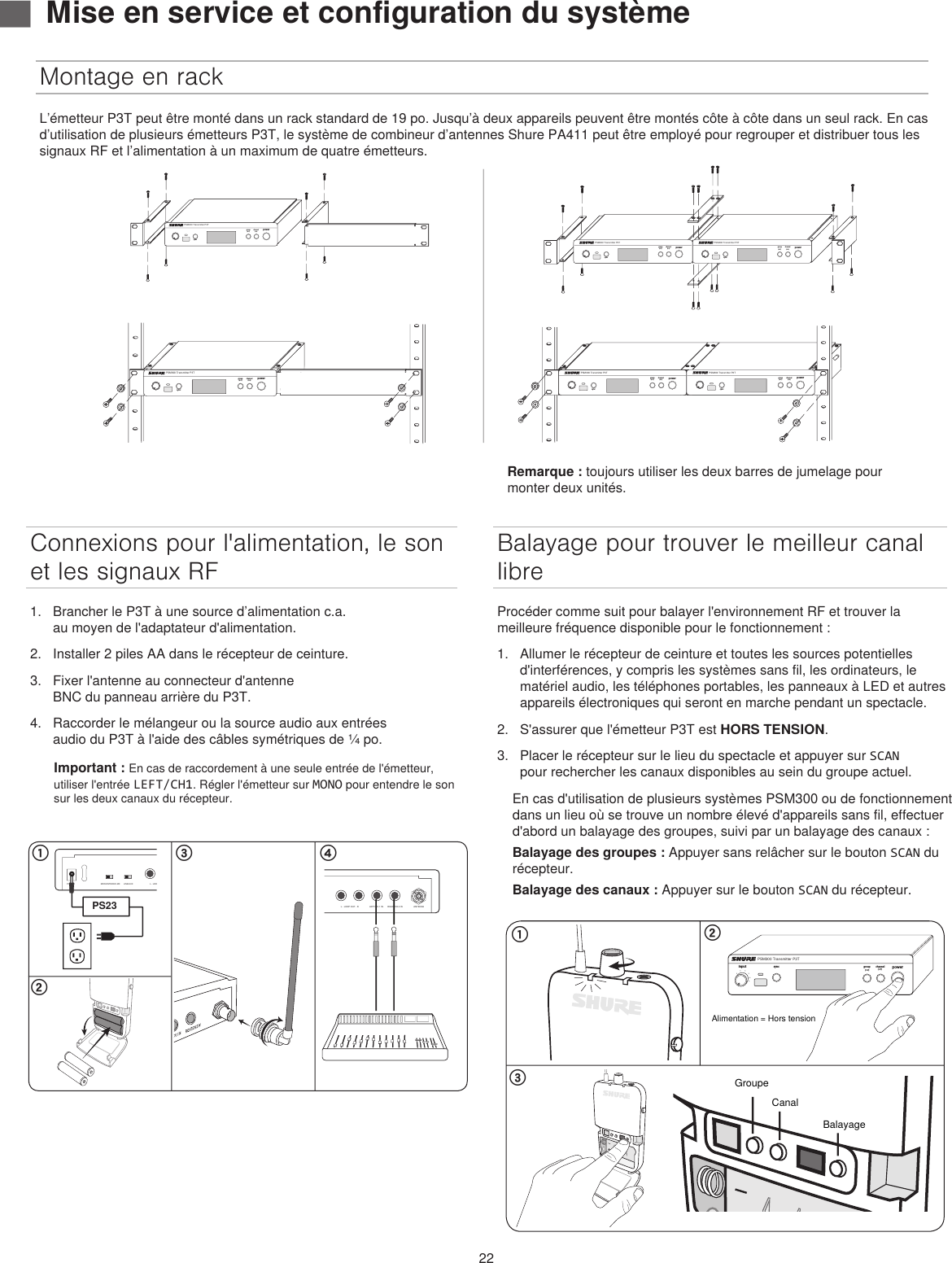 22Connexions pour l&apos;alimentation, le son et les signaux RF1.  Brancher le P3T à une source d’alimentation c.a. au moyen de l&apos;adaptateur d&apos;alimentation.2.  Installer 2 piles AA dans le récepteur de ceinture.3.  Fixer l&apos;antenne au connecteur d&apos;antenne BNC du panneau arrière du P3T.4.  Raccorder le mélangeur ou la source audio aux entrées audio du P3T à l&apos;aide des câbles symétriques de ¼ po.Important : En cas de raccordement à une seule entrée de l&apos;émetteur, utiliser l&apos;entrée LEFT/CH1. Régler l&apos;émetteur sur MONO pour entendre le son sur les deux canaux du récepteur.Montage en rackBalayage pour trouver le meilleur canal libreProcéder comme suit pour balayer l&apos;environnement RF et trouver la meilleure fréquence disponible pour le fonctionnement : 1.  Allumer le récepteur de ceinture et toutes les sources potentielles d&apos;interférences, y compris les systèmes sans fil, les ordinateurs, le matériel audio, les téléphones portables, les panneaux à LED et autres appareils électroniques qui seront en marche pendant un spectacle.2.  S&apos;assurer que l&apos;émetteur P3T est HORS TENSION.3.  Placer le récepteur sur le lieu du spectacle et appuyer sur SCAN pour rechercher les canaux disponibles au sein du groupe actuel. En cas d&apos;utilisation de plusieurs systèmes PSM300 ou de fonctionnement dans un lieu où se trouve un nombre élevé d&apos;appareils sans fil, effectuer d&apos;abord un balayage des groupes, suivi par un balayage des canaux :Balayage des groupes : Appuyer sans relâcher sur le bouton SCAN du récepteur.Balayage des canaux : Appuyer sur le bouton SCAN du récepteur.௖ ௗ௕MONO/STEREO-MX LINE/AUXLEFT/CH.1 IN RIGHT/CH.2 INL - LOOP OUT - R ANTENNAPOWERPS23௔MONO/STEREO-MX LINE/AUXLEFT/CH.1 IN RIGHT/CH.2 INL - LOOP OUT - R ANTENNAPOWER௖௕௔powergroup channelsyncPSM300 Transmitter P3T(1-F)(1-9)inputAlimentation = Hors tensionGroupeCanalBalayageL’émetteur P3T peut être monté dans un rack standard de 19 po. Jusqu’à deux appareils peuvent être montés côte à côte dans un seul rack. En cas d’utilisation de plusieurs émetteurs P3T, le système de combineur d’antennes Shure PA411 peut être employé pour regrouper et distribuer tous les signaux RF et l’alimentation à un maximum de quatre émetteurs. ▇Mise en service et configuration du systèmepowergroup(A-Y)channel(0-9)syncPSM300 Transmitter P3Tpowergroup(A-Y)channel(0-9)syncPSM300 Transmitter P3Tpowergroup(A-Y)channel(0-9)syncPSM300 Transmitter P3Tpowergroup(A-Y)channel(0-9)syncPSM300 Transmitter P3Tpowergroup(A-Y)channel(0-9)syncPSM300 Transmitter P3Tpowergroup(A-Y)channel(0-9)syncPSM300 Transmitter P3TRemarque : toujours utiliser les deux barres de jumelage pour monter deux unités.