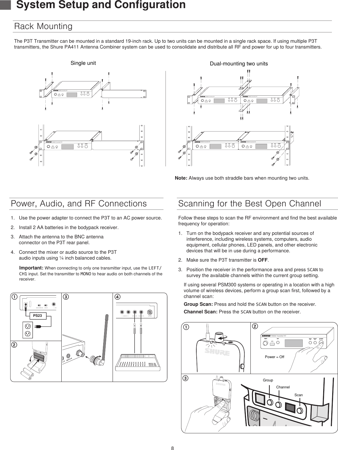 8Power, Audio, and RF Connections1.  Use the power adapter to connect the P3T to an AC power source.2.  Install 2 AA batteries in the bodypack receiver.3.  Attach the antenna to the BNC antenna connector on the P3T rear panel.4.  Connect the mixer or audio source to the P3T audio inputs using ¼ inch balanced cables.Important: When connecting to only one transmitter input, use the LEFT/CH1 input. Set the transmitter to MONO to hear audio on both channels of the receiver.Rack MountingScanning for the Best Open ChannelFollow these steps to scan the RF environment and find the best available frequency for operation: 1.  Turn on the bodypack receiver and any potential sources of interference, including wireless systems, computers, audio equipment, cellular phones, LED panels, and other electronic devices that will be in use during a performance.2.  Make sure the P3T transmitter is OFF.3.  Position the receiver in the performance area and press SCAN to survey the available channels within the current group setting. If using several PSM300 systems or operating in a location with a high volume of wireless devices, perform a group scan first, followed by a channel scan:Group Scan: Press and hold the SCAN button on the receiver.Channel Scan: Press the SCAN button on the receiver.௖ ௗ௕MONO/STEREO-MX LINE/AUXLEFT/CH.1 IN RIGHT/CH.2 INL - LOOP OUT - R ANTENNAPOWERPS23௔MONO/STEREO-MX LINE/AUXLEFT/CH.1 IN RIGHT/CH.2 INL - LOOP OUT - R ANTENNAPOWER௖௕௔powergroup channelsyncPSM300 Transmitter P3T(1-F)(1-9)inputPower = OffGroupChannelScanThe P3T Transmitter can be mounted in a standard 19-inch rack. Up to two units can be mounted in a single rack space. If using multiple P3T transmitters, the Shure PA411 Antenna Combiner system can be used to consolidate and distribute all RF and power for up to four transmitters. ▇System Setup and Configurationpowergroup(A-Y)channel(0-9)syncPSM300 Transmitter P3Tpowergroup(A-Y)channel(0-9)syncPSM300 Transmitter P3Tpowergroup(A-Y)channel(0-9)syncPSM300 Transmitter P3Tpowergroup(A-Y)channel(0-9)syncPSM300 Transmitter P3Tpowergroup(A-Y)channel(0-9)syncPSM300 Transmitter P3Tpowergroup(A-Y)channel(0-9)syncPSM300 Transmitter P3TSingle unitDual-mounting two unitsNote: Always use both straddle bars when mounting two units.