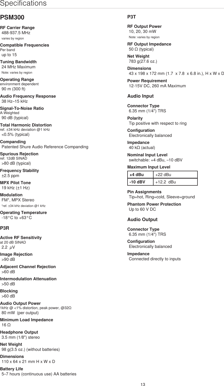 13SpecificationsPSM300RF Carrier Range488-937.5 MHzvaries by regionCompatible FrequenciesPer bandup to 15Tuning Bandwidth24 MHz MaximumNote: varies by regionOperating Rangeenvironment dependent90 m (300 ft) Audio Frequency Response38 Hz–15 kHzSignal-To-Noise RatioA-Weighted90 dB (typical)Total Harmonic Distortionref. ±34 kHz deviation @1 kHz&lt;0.5% (typical)CompandingPatented Shure Audio Reference CompandingSpurious Rejectionref. 12dB SINAD&gt;80 dB (typical)Frequency Stability±2.5 ppmMPX Pilot Tone19 kHz (±1 Hz)ModulationFM*, MPX Stereo*ref. ±34 kHz deviation @1 kHzOperating Temperature-18°C to +63°CP3RActive RF Sensitivityat 20 dB SINAD2.2  µVImage Rejection&gt;90 dBAdjacent Channel Rejection&gt;60 dBIntermodulation Attenuation&gt;50 dBBlocking&gt;60 dBAudio Output Power1kHz @ &lt;1% distortion, peak power, @32Ω80 mW  (per output)Minimum Load Impedance16 ΩHeadphone Output3.5 mm (1/8&quot;) stereoNet Weight98 g(3.5 oz.) (without batteries)Dimensions110 x 64 x 21 mm H x W x DBattery Life5–7 hours (continuous use) AA batteriesP3TRF Output Power10, 20, 30 mWNote: varies by regionRF Output Impedance50 Ω (typical)Net Weight783 g(27.6 oz.)Dimensions43 x 198 x 172 mm (1.7  x 7.8  x 6.8 in.), H x W x DPower Requirement12-15V DC, 260 mA MaximumAudio InputConnector Type6.35 mm (1/4&quot;) TRSPolarityTip positive with respect to ringConfigurationElectronically balancedImpedance40 kΩ (actual)Nominal Input Levelswitchable: +4 dBu, –10 dBVMaximum Input Level+4 dBu +22 dBu-10 dBV +12.2  dBuPin AssignmentsTip=hot, Ring=cold, Sleeve=groundPhantom Power ProtectionUp to 60 V DCAudio OutputConnector Type6.35 mm (1/4&quot;) TRSConfigurationElectronically balancedImpedanceConnected directly to inputs