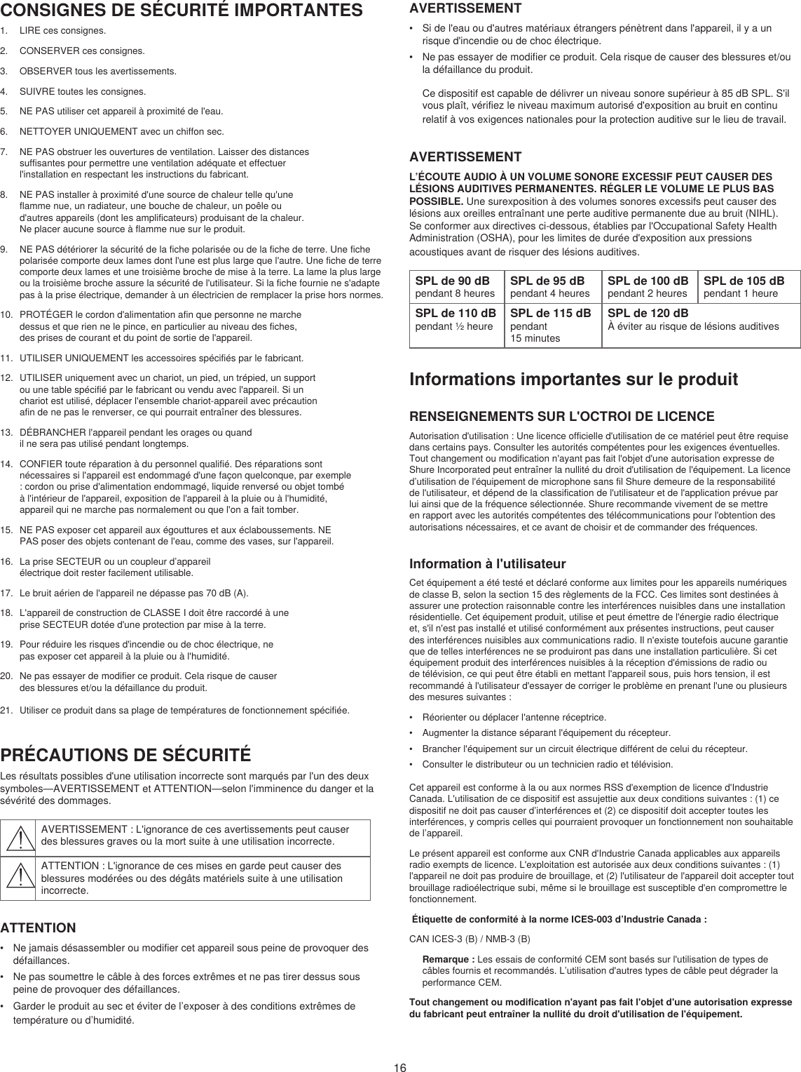 16CONSIGNES DE SÉCURITÉ IMPORTANTES1.  LIRE ces consignes. 2.  CONSERVER ces consignes. 3.  OBSERVER tous les avertissements.4.  SUIVRE toutes les consignes. 5.  NE PAS utiliser cet appareil à proximité de l&apos;eau. 6.  NETTOYER UNIQUEMENT avec un chiffon sec. 7.  NE PAS obstruer les ouvertures de ventilation. Laisser des distances suffisantes pour permettre une ventilation adéquate et effectuer l&apos;installation en respectant les instructions du fabricant. 8.  NE PAS installer à proximité d&apos;une source de chaleur telle qu&apos;une flamme nue, un radiateur, une bouche de chaleur, un poêle ou d&apos;autres appareils (dont les amplificateurs) produisant de la chaleur. Ne placer aucune source à flamme nue sur le produit. 9.  NE PAS détériorer la sécurité de la fiche polarisée ou de la fiche de terre. Une fiche polarisée comporte deux lames dont l&apos;une est plus large que l&apos;autre. Une fiche de terre comporte deux lames et une troisième broche de mise à la terre. La lame la plus large ou la troisième broche assure la sécurité de l&apos;utilisateur. Si la fiche fournie ne s&apos;adapte pas à la prise électrique, demander à un électricien de remplacer la prise hors normes. 10.  PROTÉGER le cordon d&apos;alimentation afin que personne ne marche dessus et que rien ne le pince, en particulier au niveau des fiches, des prises de courant et du point de sortie de l&apos;appareil. 11.  UTILISER UNIQUEMENT les accessoires spécifiés par le fabricant.12.  UTILISER uniquement avec un chariot, un pied, un trépied, un support ou une table spécifié par le fabricant ou vendu avec l&apos;appareil. Si un chariot est utilisé, déplacer l&apos;ensemble chariot-appareil avec précaution afin de ne pas le renverser, ce qui pourrait entraîner des blessures.13.  DÉBRANCHER l&apos;appareil pendant les orages ou quand il ne sera pas utilisé pendant longtemps. 14.  CONFIER toute réparation à du personnel qualifié. Des réparations sont nécessaires si l&apos;appareil est endommagé d&apos;une façon quelconque, par exemple : cordon ou prise d&apos;alimentation endommagé, liquide renversé ou objet tombé à l&apos;intérieur de l&apos;appareil, exposition de l&apos;appareil à la pluie ou à l&apos;humidité, appareil qui ne marche pas normalement ou que l&apos;on a fait tomber. 15.  NE PAS exposer cet appareil aux égouttures et aux éclaboussements. NE PAS poser des objets contenant de l&apos;eau, comme des vases, sur l&apos;appareil. 16.  La prise SECTEUR ou un coupleur d’appareil électrique doit rester facilement utilisable. 17.  Le bruit aérien de l&apos;appareil ne dépasse pas 70 dB (A). 18.  L&apos;appareil de construction de CLASSE I doit être raccordé à une prise SECTEUR dotée d&apos;une protection par mise à la terre. 19.  Pour réduire les risques d&apos;incendie ou de choc électrique, ne pas exposer cet appareil à la pluie ou à l&apos;humidité. 20.  Ne pas essayer de modifier ce produit. Cela risque de causer des blessures et/ou la défaillance du produit.21.  Utiliser ce produit dans sa plage de températures de fonctionnement spécifiée.PRÉCAUTIONS DE SÉCURITÉLes résultats possibles d&apos;une utilisation incorrecte sont marqués par l&apos;un des deux symboles—AVERTISSEMENT et ATTENTION—selon l&apos;imminence du danger et la sévérité des dommages. AVERTISSEMENT : L&apos;ignorance de ces avertissements peut causer des blessures graves ou la mort suite à une utilisation incorrecte.ATTENTION : L&apos;ignorance de ces mises en garde peut causer des blessures modérées ou des dégâts matériels suite à une utilisation incorrecte.ATTENTION•  Ne jamais désassembler ou modifier cet appareil sous peine de provoquer des défaillances.•  Ne pas soumettre le câble à des forces extrêmes et ne pas tirer dessus sous peine de provoquer des défaillances.•  Garder le produit au sec et éviter de l’exposer à des conditions extrêmes de température ou d’humidité.AVERTISSEMENT•  Si de l&apos;eau ou d&apos;autres matériaux étrangers pénètrent dans l&apos;appareil, il y a un risque d&apos;incendie ou de choc électrique.•  Ne pas essayer de modifier ce produit. Cela risque de causer des blessures et/ou la défaillance du produit.Ce dispositif est capable de délivrer un niveau sonore supérieur à 85 dB SPL. S&apos;il vous plaît, vérifiez le niveau maximum autorisé d&apos;exposition au bruit en continu relatif à vos exigences nationales pour la protection auditive sur le lieu de travail. AVERTISSEMENTL’ÉCOUTE AUDIO À UN VOLUME SONORE EXCESSIF PEUT CAUSER DES LÉSIONS AUDITIVES PERMANENTES. RÉGLER LE VOLUME LE PLUS BAS POSSIBLE. Une surexposition à des volumes sonores excessifs peut causer des lésions aux oreilles entraînant une perte auditive permanente due au bruit (NIHL). Se conformer aux directives ci-dessous, établies par l&apos;Occupational Safety Health Administration (OSHA), pour les limites de durée d&apos;exposition aux pressions acoustiques avant de risquer des lésions auditives. SPL de 90 dBpendant 8 heuresSPL de 95 dBpendant 4 heuresSPL de 100 dBpendant 2 heuresSPL de 105 dBpendant 1 heureSPL de 110 dBpendant ½ heureSPL de 115 dBpendant 15 minutesSPL de 120 dBÀ éviter au risque de lésions auditivesInformations importantes sur le produitRENSEIGNEMENTS SUR L&apos;OCTROI DE LICENCEAutorisation d&apos;utilisation : Une licence officielle d&apos;utilisation de ce matériel peut être requise dans certains pays. Consulter les autorités compétentes pour les exigences éventuelles. Tout changement ou modification n&apos;ayant pas fait l&apos;objet d&apos;une autorisation expresse de Shure Incorporated peut entraîner la nullité du droit d&apos;utilisation de l&apos;équipement. La licence d’utilisation de l&apos;équipement de microphone sans fil Shure demeure de la responsabilité de l&apos;utilisateur, et dépend de la classification de l&apos;utilisateur et de l&apos;application prévue par lui ainsi que de la fréquence sélectionnée. Shure recommande vivement de se mettre en rapport avec les autorités compétentes des télécommunications pour l&apos;obtention des autorisations nécessaires, et ce avant de choisir et de commander des fréquences. Information à l&apos;utilisateurCet équipement a été testé et déclaré conforme aux limites pour les appareils numériques de classe B, selon la section 15 des règlements de la FCC. Ces limites sont destinées à assurer une protection raisonnable contre les interférences nuisibles dans une installation résidentielle. Cet équipement produit, utilise et peut émettre de l&apos;énergie radio électrique et, s&apos;il n&apos;est pas installé et utilisé conformément aux présentes instructions, peut causer des interférences nuisibles aux communications radio. Il n&apos;existe toutefois aucune garantie que de telles interférences ne se produiront pas dans une installation particulière. Si cet équipement produit des interférences nuisibles à la réception d&apos;émissions de radio ou de télévision, ce qui peut être établi en mettant l&apos;appareil sous, puis hors tension, il est recommandé à l&apos;utilisateur d&apos;essayer de corriger le problème en prenant l&apos;une ou plusieurs des mesures suivantes : •  Réorienter ou déplacer l&apos;antenne réceptrice.•  Augmenter la distance séparant l&apos;équipement du récepteur.•  Brancher l&apos;équipement sur un circuit électrique différent de celui du récepteur.•  Consulter le distributeur ou un technicien radio et télévision.Cet appareil est conforme à la ou aux normes RSS d&apos;exemption de licence d&apos;Industrie Canada. L&apos;utilisation de ce dispositif est assujettie aux deux conditions suivantes : (1) ce dispositif ne doit pas causer d’interférences et (2) ce dispositif doit accepter toutes les interférences, y compris celles qui pourraient provoquer un fonctionnement non souhaitable de l’appareil. Le présent appareil est conforme aux CNR d&apos;Industrie Canada applicables aux appareils radio exempts de licence. L&apos;exploitation est autorisée aux deux conditions suivantes : (1) l&apos;appareil ne doit pas produire de brouillage, et (2) l&apos;utilisateur de l&apos;appareil doit accepter tout brouillage radioélectrique subi, même si le brouillage est susceptible d&apos;en compromettre le fonctionnement.  Étiquette de conformité à la norme ICES-003 d’Industrie Canada : CAN ICES-3 (B) / NMB-3 (B)Remarque : Les essais de conformité CEM sont basés sur l&apos;utilisation de types de câbles fournis et recommandés. L’utilisation d&apos;autres types de câble peut dégrader la performance CEM. Tout changement ou modification n&apos;ayant pas fait l&apos;objet d&apos;une autorisation expresse du fabricant peut entraîner la nullité du droit d&apos;utilisation de l&apos;équipement. 