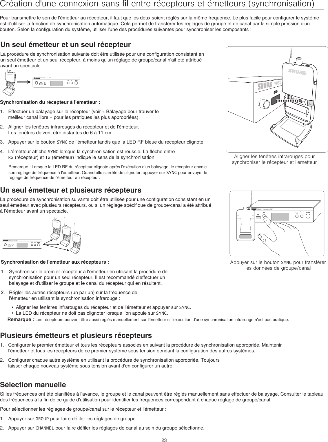 23Création d&apos;une connexion sans fil entre récepteurs et émetteurs (synchronisation)Pour transmettre le son de l&apos;émetteur au récepteur, il faut que les deux soient réglés sur la même fréquence. Le plus facile pour configurer le système est d&apos;utiliser la fonction de synchronisation automatique. Cela permet de transférer les réglages de groupe et de canal par la simple pression d&apos;un bouton. Selon la configuration du système, utiliser l&apos;une des procédures suivantes pour synchroniser les composants :Un seul émetteur et un seul récepteurLa procédure de synchronisation suivante doit être utilisée pour une configuration consistant en un seul émetteur et un seul récepteur, à moins qu&apos;un réglage de groupe/canal n&apos;ait été attribué avant un spectacle. Aligner les fenêtres infrarouges pour synchroniser le récepteur et l&apos;émetteurpowergroup channelsyncPSM300 Transmitter P3T(1-F)(1-9)inputAppuyer sur le bouton SYNC pour transférer les données de groupe/canalpowergroup(A-Y)channel(0-9)syncPSM300 Transmitter P3TSynchronisation du récepteur à l&apos;émetteur :1.  Effectuer un balayage sur le récepteur (voir « Balayage pour trouver le meilleur canal libre » pour les pratiques les plus appropriées).2.  Aligner les fenêtres infrarouges du récepteur et de l&apos;émetteur. Les fenêtres doivent être distantes de 6 à 11 cm.3.  Appuyer sur le bouton SYNC de l&apos;émetteur tandis que la LED RF bleue du récepteur clignote. 4.  L&apos;émetteur affiche SYNC lorsque la synchronisation est réussie. La flèche entre Rx (récepteur) et Tx (émetteur) indique le sens de la synchronisation.Remarque : Lorsque la LED RF du récepteur clignote après l&apos;exécution d&apos;un balayage, le récepteur envoie son réglage de fréquence à l&apos;émetteur. Quand elle s&apos;arrête de clignoter, appuyer sur SYNC pour envoyer le réglage de fréquence de l&apos;émetteur au récepteur.powergroup(A-Y)channel(0-9)syncPSM300 Transmitter P3TSynchronisation de l&apos;émetteur aux récepteurs :1.  Synchroniser le premier récepteur à l&apos;émetteur en utilisant la procédure de synchronisation pour un seul récepteur. Il est recommandé d&apos;effectuer un balayage et d&apos;utiliser le groupe et le canal du récepteur qui en résultent. 2.  Régler les autres récepteurs (un par un) sur la fréquence de l&apos;émetteur en utilisant la synchronisation infrarouge : Plusieurs émetteurs et plusieurs récepteurs1.  Configurer le premier émetteur et tous les récepteurs associés en suivant la procédure de synchronisation appropriée. Maintenir l&apos;émetteur et tous les récepteurs de ce premier système sous tension pendant la configuration des autres systèmes.2.  Configurer chaque autre système en utilisant la procédure de synchronisation appropriée. Toujours laisser chaque nouveau système sous tension avant d&apos;en configurer un autre.Sélection manuelleSi les fréquences ont été planifiées à l&apos;avance, le groupe et le canal peuvent être réglés manuellement sans effectuer de balayage. Consulter le tableau des fréquences à la fin de ce guide d&apos;utilisation pour identifier les fréquences correspondant à chaque réglage de groupe/canal. Pour sélectionner les réglages de groupe/canal sur le récepteur et l&apos;émetteur :1.  Appuyer sur GROUP pour faire défiler les réglages de groupe.2.  Appuyer sur CHANNEL pour faire défiler les réglages de canal au sein du groupe sélectionné.Un seul émetteur et plusieurs récepteursLa procédure de synchronisation suivante doit être utilisée pour une configuration consistant en un seul émetteur avec plusieurs récepteurs, ou si un réglage spécifique de groupe/canal a été attribué à l&apos;émetteur avant un spectacle.•  Aligner les fenêtres infrarouges du récepteur et de l&apos;émetteur et appuyer sur SYNC. •  La LED du récepteur ne doit pas clignoter lorsque l&apos;on appuie sur SYNC.Remarque : Les récepteurs peuvent être aussi réglés manuellement sur l&apos;émetteur si l&apos;exécution d&apos;une synchronisation infrarouge n&apos;est pas pratique.