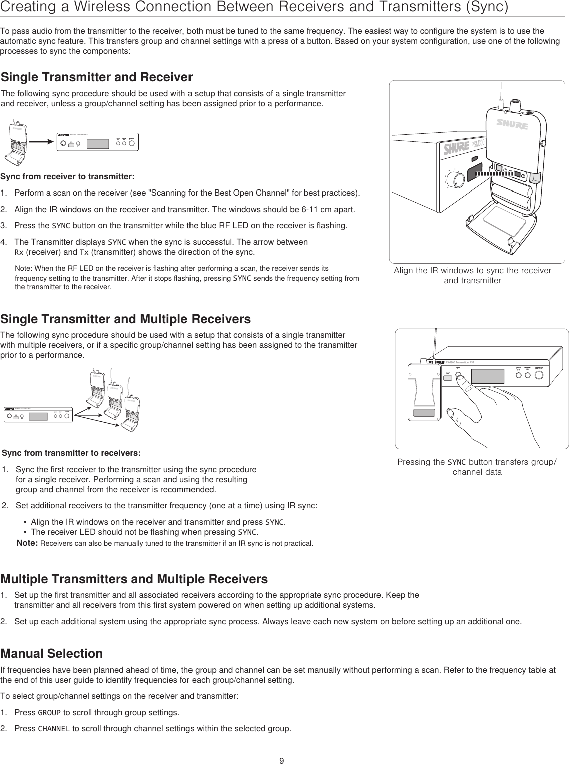 9Creating a Wireless Connection Between Receivers and Transmitters (Sync)To pass audio from the transmitter to the receiver, both must be tuned to the same frequency. The easiest way to configure the system is to use the automatic sync feature. This transfers group and channel settings with a press of a button. Based on your system configuration, use one of the following processes to sync the components:Single Transmitter and ReceiverThe following sync procedure should be used with a setup that consists of a single transmitter and receiver, unless a group/channel setting has been assigned prior to a performance. Align the IR windows to sync the receiver and transmitterpowergroup channelsyncPSM300 Transmitter P3T(1-F)(1-9)inputPressing the SYNC button transfers group/channel datapowergroup(A-Y)channel(0-9)syncPSM300 Transmitter P3TSync from receiver to transmitter:1.  Perform a scan on the receiver (see &quot;Scanning for the Best Open Channel&quot; for best practices).2.  Align the IR windows on the receiver and transmitter. The windows should be 6-11 cm apart.3.  Press the SYNC button on the transmitter while the blue RF LED on the receiver is flashing. 4.  The Transmitter displays SYNC when the sync is successful. The arrow between Rx (receiver) and Tx (transmitter) shows the direction of the sync.Note: When the RF LED on the receiver is flashing after performing a scan, the receiver sends its frequency setting to the transmitter. After it stops flashing, pressing SYNC sends the frequency setting from the transmitter to the receiver.powergroup(A-Y)channel(0-9)syncPSM300 Transmitter P3TSync from transmitter to receivers:1.  Sync the first receiver to the transmitter using the sync procedure for a single receiver. Performing a scan and using the resulting group and channel from the receiver is recommended. 2.  Set additional receivers to the transmitter frequency (one at a time) using IR sync: •  Align the IR windows on the receiver and transmitter and press SYNC. •  The receiver LED should not be flashing when pressing SYNC.Note: Receivers can also be manually tuned to the transmitter if an IR sync is not practical.Multiple Transmitters and Multiple Receivers1.  Set up the first transmitter and all associated receivers according to the appropriate sync procedure. Keep the transmitter and all receivers from this first system powered on when setting up additional systems.2.  Set up each additional system using the appropriate sync process. Always leave each new system on before setting up an additional one.Manual SelectionIf frequencies have been planned ahead of time, the group and channel can be set manually without performing a scan. Refer to the frequency table at the end of this user guide to identify frequencies for each group/channel setting. To select group/channel settings on the receiver and transmitter:1.  Press GROUP to scroll through group settings.2.  Press CHANNEL to scroll through channel settings within the selected group.Single Transmitter and Multiple ReceiversThe following sync procedure should be used with a setup that consists of a single transmitter with multiple receivers, or if a specific group/channel setting has been assigned to the transmitter prior to a performance.