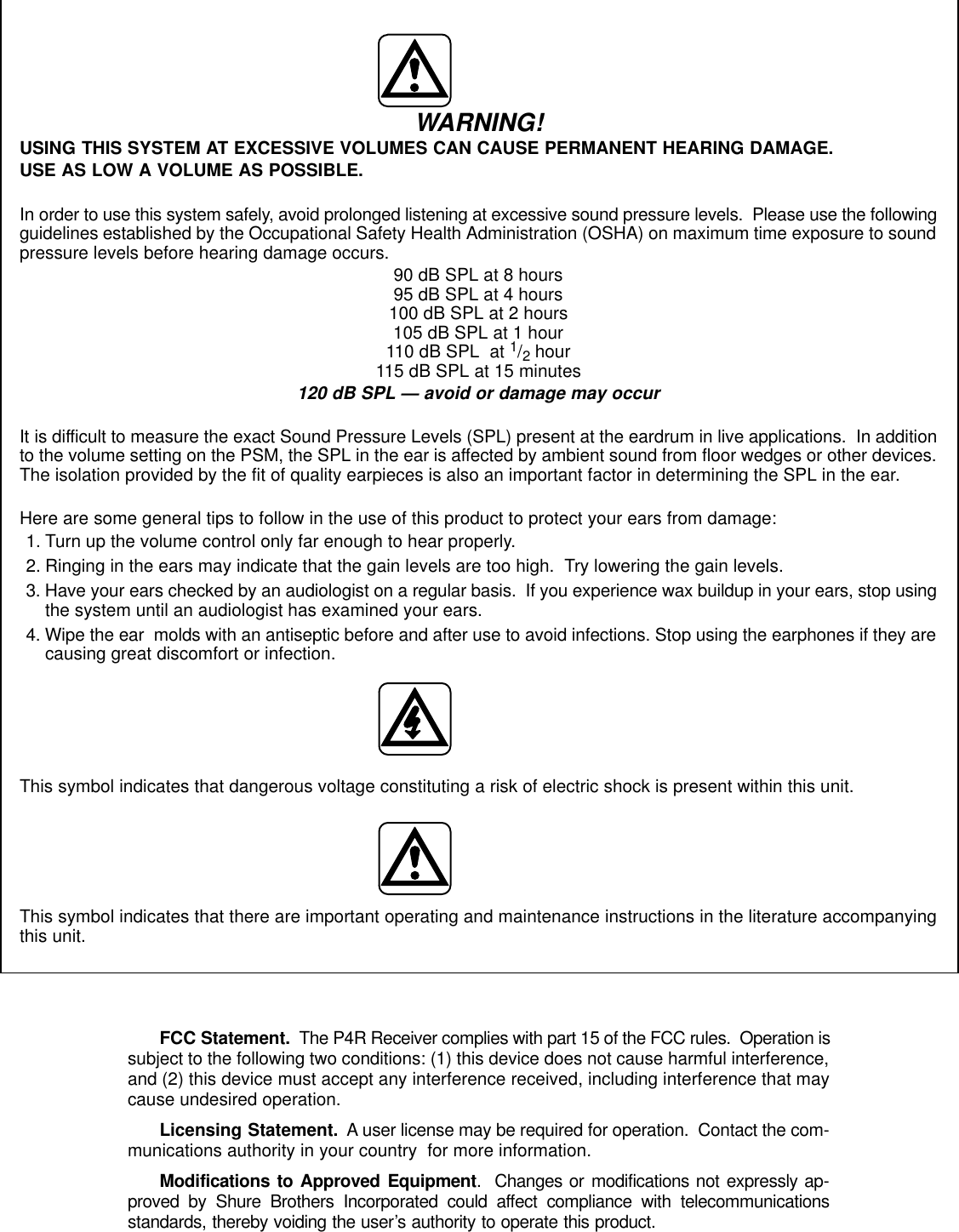 WARNING!USING THIS SYSTEM AT EXCESSIVE VOLUMES CAN CAUSE PERMANENT HEARING DAMAGE.USE AS LOW A VOLUME AS POSSIBLE.In order to use this system safely, avoid prolonged listening at excessive sound pressure levels.  Please use the followingguidelines established by the Occupational Safety Health Administration (OSHA) on maximum time exposure to soundpressure levels before hearing damage occurs. 90 dB SPL at 8 hours95 dB SPL at 4 hours100 dB SPL at 2 hours105 dB SPL at 1 hour110 dB SPL  at 1/2 hour115 dB SPL at 15 minutes120 dB SPL — avoid or damage may occurIt is difficult to measure the exact Sound Pressure Levels (SPL) present at the eardrum in live applications.  In additionto the volume setting on the PSM, the SPL in the ear is affected by ambient sound from floor wedges or other devices.The isolation provided by the fit of quality earpieces is also an important factor in determining the SPL in the ear.Here are some general tips to follow in the use of this product to protect your ears from damage:1. Turn up the volume control only far enough to hear properly.2. Ringing in the ears may indicate that the gain levels are too high.  Try lowering the gain levels.3. Have your ears checked by an audiologist on a regular basis.  If you experience wax buildup in your ears, stop usingthe system until an audiologist has examined your ears.4. Wipe the ear  molds with an antiseptic before and after use to avoid infections. Stop using the earphones if they arecausing great discomfort or infection.This symbol indicates that dangerous voltage constituting a risk of electric shock is present within this unit.This symbol indicates that there are important operating and maintenance instructions in the literature accompanyingthis unit.FCC Statement.  The P4R Receiver complies with part 15 of the FCC rules.  Operation issubject to the following two conditions: (1) this device does not cause harmful interference,and (2) this device must accept any interference received, including interference that maycause undesired operation.Licensing Statement.  A user license may be required for operation.  Contact the com-munications authority in your country  for more information.Modifications to Approved Equipment.  Changes or modifications not expressly ap-proved by Shure Brothers Incorporated could affect compliance with telecommunicationsstandards, thereby voiding the user’s authority to operate this product.