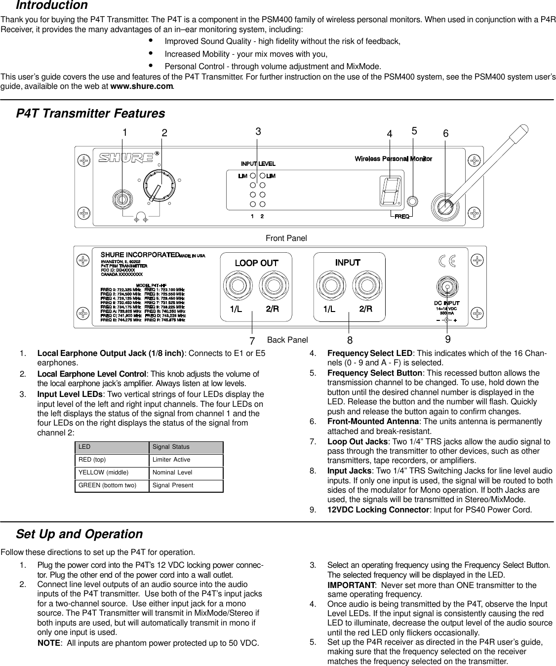 IntroductionThank you for buying the P4T Transmitter. The P4T is a component in the PSM400 family of wireless personal monitors. When used in conjunction with a P4RReceiver, it provides the many advantages of an in–ear monitoring system, including:SImproved Sound Quality - high fidelity without the risk of feedback,SIncreased Mobility - your mix moves with you,SPersonal Control - through volume adjustment and MixMode.This user’s guide covers the use and features of the P4T Transmitter. For further instruction on the use of the PSM400 system, see the PSM400 system user’sguide, availaible on the web at www.shure.com.P4T Transmitter Features123456789Front PanelBack Panel1. Local Earphone Output Jack (1/8 inch): Connects to E1 or E5earphones.2. Local Earphone Level Control: This knob adjusts the volume ofthe local earphone jack’s amplifier. Always listen at low levels.3. Input Level LEDs: Two vertical strings of four LEDs display theinput level of the left and right input channels. The four LEDs onthe left displays the status of the signal from channel 1 and thefour LEDs on the right displays the status of the signal fromchannel 2:LED Signal StatusRED (top) Limiter ActiveYELLOW (middle) Nominal LevelGREEN (bottom two) Signal Present4. Frequency Select LED: This indicates which of the 16 Chan-nels (0 - 9 and A - F) is selected.5. Frequency Select Button: This recessed button allows thetransmission channel to be changed. To use, hold down thebutton until the desired channel number is displayed in theLED. Release the button and the number will flash. Quicklypush and release the button again to confirm changes.6. Front-Mounted Antenna: The units antenna is permanentlyattached and break-resistant.7. Loop Out Jacks: Two 1/4” TRS jacks allow the audio signal topass through the transmitter to other devices, such as othertransmitters, tape recorders, or amplifiers.8. Input Jacks: Two 1/4” TRS Switching Jacks for line level audioinputs. If only one input is used, the signal will be routed to bothsides of the modulator for Mono operation. If both Jacks areused, the signals will be transmitted in Stereo/MixMode.9. 12VDC Locking Connector: Input for PS40 Power Cord.Set Up and OperationFollow these directions to set up the P4T for operation.1. Plug the power cord into the P4T’s 12 VDC locking power connec-tor. Plug the other end of the power cord into a wall outlet.2. Connect line level outputs of an audio source into the audioinputs of the P4T transmitter.  Use both of the P4T’s input jacksfor a two-channel source.  Use either input jack for a monosource. The P4T Transmitter will transmit in MixMode/Stereo ifboth inputs are used, but will automatically transmit in mono ifonly one input is used.NOTE:  All inputs are phantom power protected up to 50 VDC.3. Select an operating frequency using the Frequency Select Button.The selected frequency will be displayed in the LED.IMPORTANT:  Never set more than ONE transmitter to thesame operating frequency.4. Once audio is being transmitted by the P4T, observe the InputLevel LEDs. If the input signal is consistently causing the redLED to illuminate, decrease the output level of the audio sourceuntil the red LED only flickers occasionally.5. Set up the P4R receiver as directed in the P4R user’s guide,making sure that the frequency selected on the receivermatches the frequency selected on the transmitter.