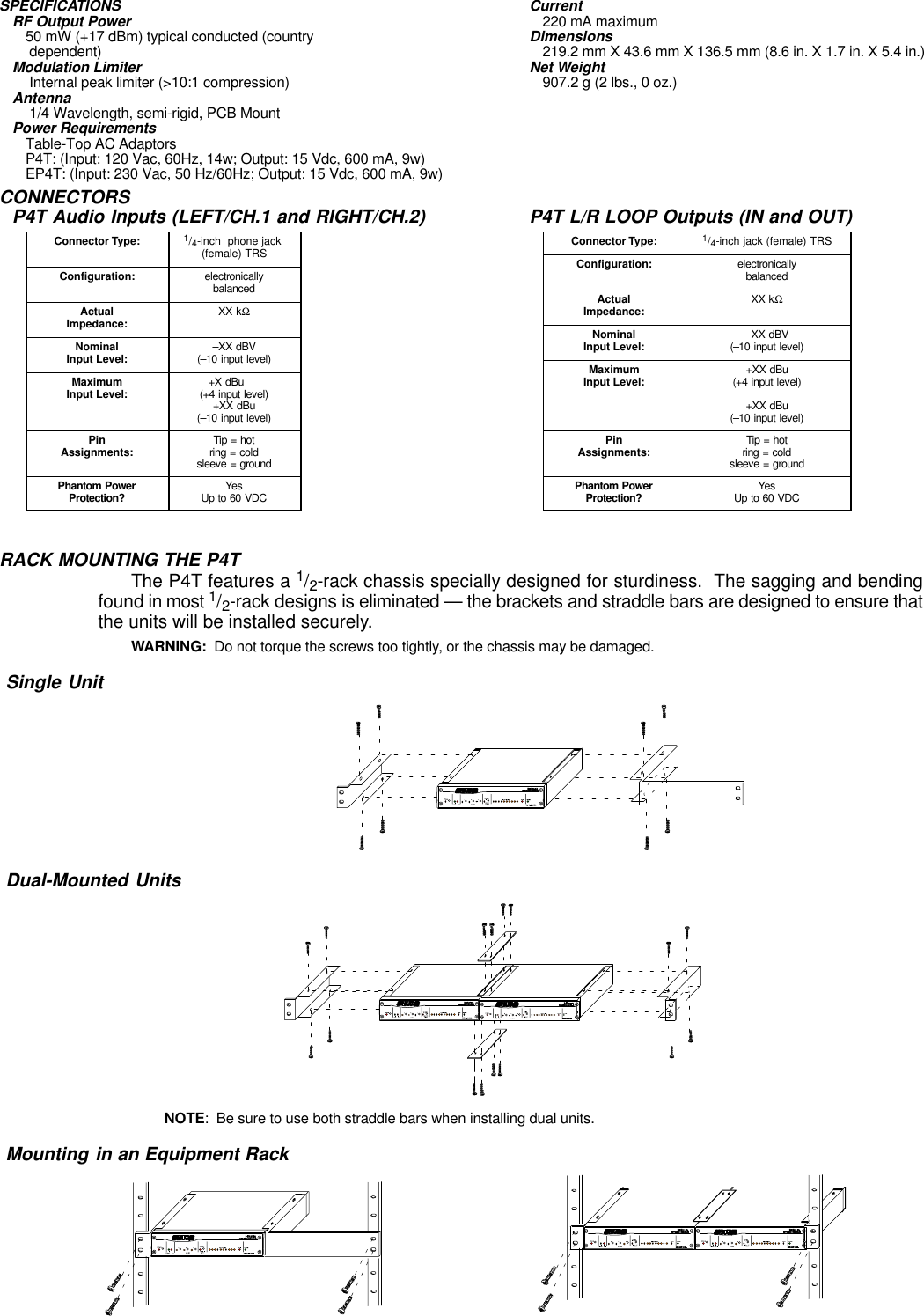 SPECIFICATIONSRF Output Power50 mW (+17 dBm) typical conducted (country  dependent)Modulation Limiter Internal peak limiter (&gt;10:1 compression)Antenna 1/4 Wavelength, semi-rigid, PCB MountPower RequirementsTable-Top AC AdaptorsP4T: (Input: 120 Vac, 60Hz, 14w; Output: 15 Vdc, 600 mA, 9w)EP4T: (Input: 230 Vac, 50 Hz/60Hz; Output: 15 Vdc, 600 mA, 9w)Current220 mA maximumDimensions219.2 mm X 43.6 mm X 136.5 mm (8.6 in. X 1.7 in. X 5.4 in.)Net Weight907.2 g (2 lbs., 0 oz.)CONNECTORSP4T Audio Inputs (LEFT/CH.1 and RIGHT/CH.2)Connector Type: 1/4-inch  phone jack (female) TRSConfiguration: electronicallybalancedActualImpedance: XX kΩNominalInput Level: –XX dBV(–10 input level)MaximumInput Level: +X dBu     (+4 input level)+XX dBu(–10 input level)PinAssignments: Tip = hotring = coldsleeve = groundPhantom PowerProtection? YesUp to 60 VDCP4T L/R LOOP Outputs (IN and OUT)Connector Type: 1/4-inch jack (female) TRSConfiguration: electronicallybalancedActualImpedance: XX kΩNominalInput Level: –XX dBV(–10 input level)MaximumInput Level: +XX dBu(+4 input level)+XX dBu(–10 input level)PinAssignments: Tip = hotring = coldsleeve = groundPhantom PowerProtection? YesUp to 60 VDCRACK MOUNTING THE P4TThe P4T features a 1/2-rack chassis specially designed for sturdiness.  The sagging and bendingfound in most 1/2-rack designs is eliminated — the brackets and straddle bars are designed to ensure thatthe units will be installed securely.WARNING:  Do not torque the screws too tightly, or the chassis may be damaged.Single UnitDual-Mounted UnitsNOTE:  Be sure to use both straddle bars when installing dual units.Mounting in an Equipment Rack