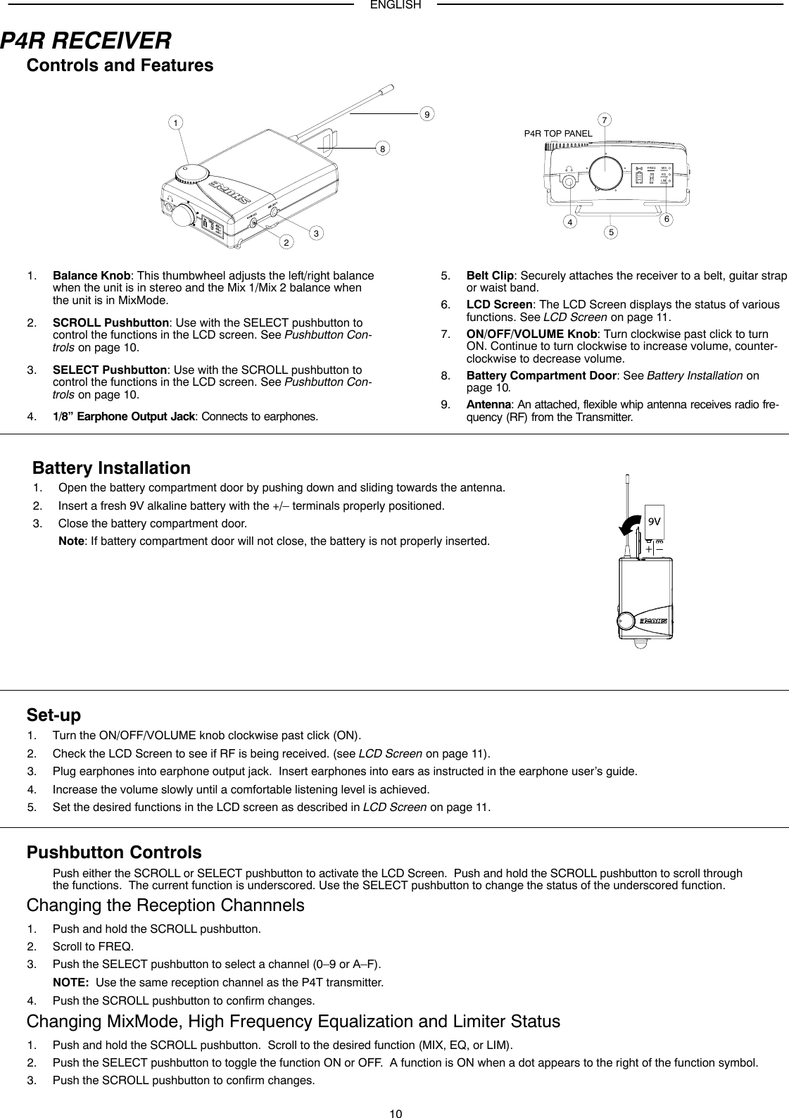 ENGLISH10P4R RECEIVERControls and FeaturesFREQ MIXEQLIM12345678P4R TOP PANEL91. Balance Knob: This thumbwheel adjusts the left/right balancewhen the unit is in stereo and the Mix 1/Mix 2 balance whenthe unit is in MixMode.2. SCROLL Pushbutton: Use with the SELECT pushbutton tocontrol the functions in the LCD screen. See Pushbutton Con-trols on page 10.3. SELECT Pushbutton: Use with the SCROLL pushbutton tocontrol the functions in the LCD screen. See Pushbutton Con-trols on page 10.4. 1/8” Earphone Output Jack: Connects to earphones.5. Belt Clip: Securely attaches the receiver to a belt, guitar strapor waist band.6. LCD Screen: The LCD Screen displays the status of variousfunctions. See LCD Screen on page 11.7. ON/OFF/VOLUME Knob: Turn clockwise past click to turnON. Continue to turn clockwise to increase volume, counter-clockwise to decrease volume.8. Battery Compartment Door: See Battery Installation on page 10.9. Antenna: An attached, flexible whip antenna receives radio fre-quency (RF) from the Transmitter.Battery Installation1. Open the battery compartment door by pushing down and sliding towards the antenna.2. Insert a fresh 9V alkaline battery with the +/– terminals properly positioned.3. Close the battery compartment door.Note: If battery compartment door will not close, the battery is not properly inserted.Set-up1. Turn the ON/OFF/VOLUME knob clockwise past click (ON).2. Check the LCD Screen to see if RF is being received. (see LCD Screen on page 11).3. Plug earphones into earphone output jack.  Insert earphones into ears as instructed in the earphone user’s guide.4. Increase the volume slowly until a comfortable listening level is achieved.5. Set the desired functions in the LCD screen as described in LCD Screen on page 11.Pushbutton ControlsPush either the SCROLL or SELECT pushbutton to activate the LCD Screen.  Push and hold the SCROLL pushbutton to scroll throughthe functions.  The current function is underscored. Use the SELECT pushbutton to change the status of the underscored function.Changing the Reception Channnels1. Push and hold the SCROLL pushbutton.2. Scroll to FREQ.3. Push the SELECT pushbutton to select a channel (0–9 or A–F).NOTE:  Use the same reception channel as the P4T transmitter.4. Push the SCROLL pushbutton to confirm changes.Changing MixMode, High Frequency Equalization and Limiter Status1. Push and hold the SCROLL pushbutton.  Scroll to the desired function (MIX, EQ, or LIM).2. Push the SELECT pushbutton to toggle the function ON or OFF.  A function is ON when a dot appears to the right of the function symbol.3. Push the SCROLL pushbutton to confirm changes.