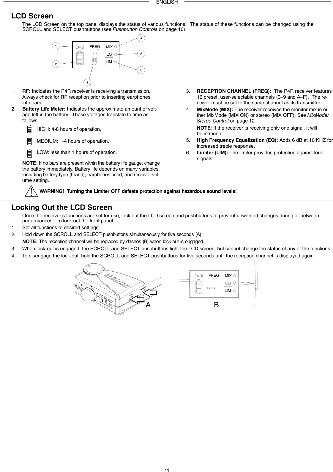 ENGLISH11LCD ScreenThe LCD Screen on the top panel displays the status of various functions.  The status of these functions can be changed using theSCROLL and SELECT pushbuttons (see Pushbutton Controls on page 10).FREQ MIXEQLIM5123641. RF: Indicates the P4R receiver is receiving a transmission.Always check for RF reception prior to inserting earphones into ears.2. Battery Life Meter: Indicates the approximate amount of volt-age left in the battery.  These voltages translate to time asfollows:HIGH: 4-8 hours of operation.MEDIUM: 1-4 hours of operation.LOW: less than 1 hours of operation.NOTE: If no bars are present within the battery life gauge, changethe battery immediately. Battery life depends on many variables,including battery type (brand), earphones used, and receiver vol-ume setting.3. RECEPTION CHANNEL (FREQ):  The P4R receiver features16 preset, user-selectable channels (0–9 and A–F).  The re-ceiver must be set to the same channel as its transmitter.4. MixMode (MIX): The receiver receives the monitor mix in ei-ther MixMode (MIX ON) or stereo (MIX OFF). See MixMode/Stereo Control on page 12.NOTE: If the receiver is receiving only one signal, it willbe in mono.5. High Frequency Equalization (EQ): Adds 6 dB at 10 KHZ forincreased treble response.6. Limiter (LIM): The limiter provides protection against loudsignals.WARNING!  Turning the Limiter OFF defeats protection against hazardous sound levels!Locking Out the LCD ScreenOnce the receiver’s functions are set for use, lock out the LCD screen and pushbuttons to prevent unwanted changes during or between performances.  To lock out the front panel:1. Set all functions to desired settings.2. Hold down the SCROLL and SELECT pushbuttons simultaneously for five seconds (A).NOTE: The reception channel will be replaced by dashes (B) when lock-out is engaged.3. When lock-out is engaged, the SCROLL and SELECT pushbuttons light the LCD screen, but cannot change the status of any of the functions.4. To disengage the lock-out, hold the SCROLL and SELECT pushbuttons for five seconds until the reception channel is displayed again.FREQ MIXEQLIMAB