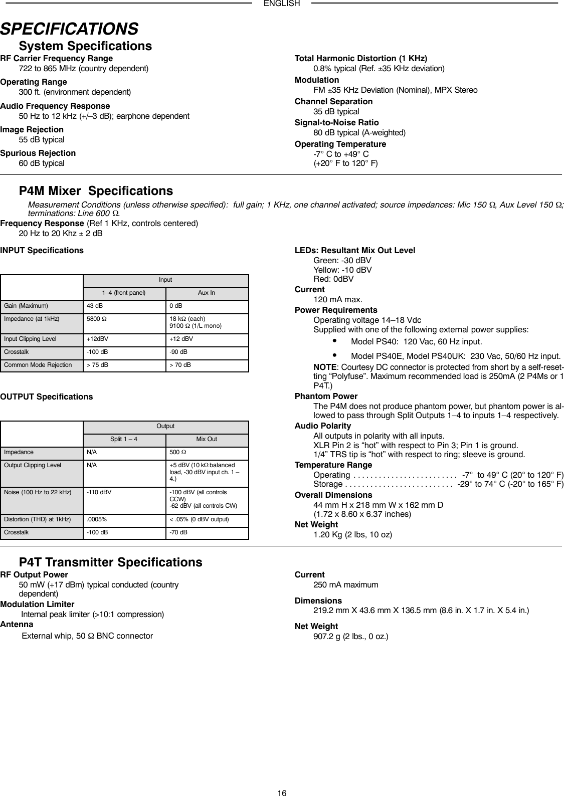 ENGLISH16SPECIFICATIONSSystem SpecificationsRF Carrier Frequency Range722 to 865 MHz (country dependent)Operating Range300 ft. (environment dependent)Audio Frequency Response50 Hz to 12 kHz (+/–3 dB); earphone dependentImage Rejection55 dB typicalSpurious Rejection60 dB typicalTotal Harmonic Distortion (1 KHz)0.8% typical (Ref. ±35 KHz deviation)ModulationFM ±35 KHz Deviation (Nominal), MPX StereoChannel Separation35 dB typicalSignal-to-Noise Ratio80 dB typical (A-weighted)Operating Temperature-7° C to +49° C (+20° F to 120° F)P4M Mixer  SpecificationsMeasurement Conditions (unless otherwise specified):  full gain; 1 KHz, one channel activated; source impedances: Mic 150 Ω, Aux Level 150 Ω;terminations: Line 600 Ω.Frequency Response (Ref 1 KHz, controls centered)20 Hz to 20 Khz ± 2 dBINPUT SpecificationsInput1–4 (front panel) Aux InGain (Maximum) 43 dB 0 dBImpedance (at 1kHz) 5800 Ω18 kΩ (each)9100 Ω (1/L mono)Input Clipping Level +12dBV +12 dBVCrosstalk -100 dB -90 dBCommon Mode Rejection &gt; 75 dB &gt; 70 dBOUTPUT SpecificationsOutputSplit 1 – 4 Mix OutImpedance N/A 500 ΩOutput Clipping Level N/A +5 dBV (10 kΩ balancedload, -30 dBV input ch. 1 –4.)Noise (100 Hz to 22 kHz) -110 dBV -100 dBV (all controlsCCW)-62 dBV (all controls CW)Distortion (THD) at 1kHz) .0005% &lt; .05% (0 dBV output)Crosstalk -100 dB -70 dBLEDs: Resultant Mix Out LevelGreen: -30 dBVYellow: -10 dBVRed: 0dBVCurrent120 mA max.Power RequirementsOperating voltage 14–18 VdcSupplied with one of the following external power supplies:SModel PS40:  120 Vac, 60 Hz input.SModel PS40E, Model PS40UK:  230 Vac, 50/60 Hz input.NOTE: Courtesy DC connector is protected from short by a self-reset-ting “Polyfuse”. Maximum recommended load is 250mA (2 P4Ms or 1P4T.)Phantom PowerThe P4M does not produce phantom power, but phantom power is al-lowed to pass through Split Outputs 1–4 to inputs 1–4 respectively.Audio PolarityAll outputs in polarity with all inputs.XLR Pin 2 is “hot” with respect to Pin 3; Pin 1 is ground.1/4” TRS tip is “hot” with respect to ring; sleeve is ground.Temperature RangeOperating -7°  to 49° C (20° to 120° F). . . . . . . . . . . . . . . . . . . . . . . . . Storage -29° to 74° C (-20° to 165° F). . . . . . . . . . . . . . . . . . . . . . . . . . Overall Dimensions44 mm H x 218 mm W x 162 mm D(1.72 x 8.60 x 6.37 inches)Net Weight1.20 Kg (2 lbs, 10 oz)P4T Transmitter SpecificationsRF Output Power50 mW (+17 dBm) typical conducted (countrydependent)Modulation Limiter Internal peak limiter (&gt;10:1 compression)Antenna External whip, 50 Ω BNC connectorCurrent250 mA maximumDimensions219.2 mm X 43.6 mm X 136.5 mm (8.6 in. X 1.7 in. X 5.4 in.)Net Weight907.2 g (2 lbs., 0 oz.)