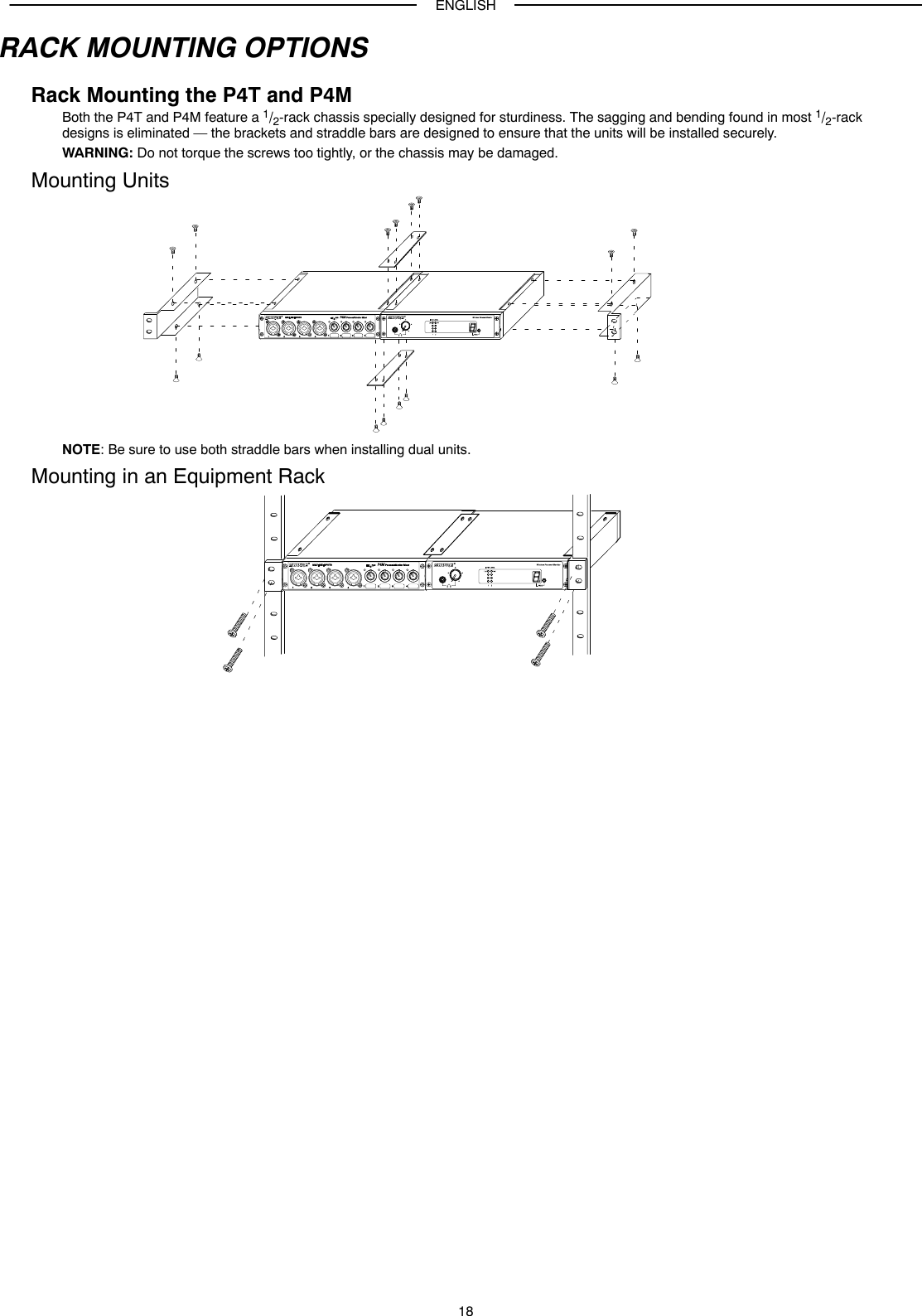 ENGLISH18RACK MOUNTING OPTIONSRack Mounting the P4T and P4MBoth the P4T and P4M feature a 1/2-rack chassis specially designed for sturdiness. The sagging and bending found in most 1/2-rackdesigns is eliminated — the brackets and straddle bars are designed to ensure that the units will be installed securely.WARNING: Do not torque the screws too tightly, or the chassis may be damaged.Mounting UnitsNOTE: Be sure to use both straddle bars when installing dual units.Mounting in an Equipment Rack