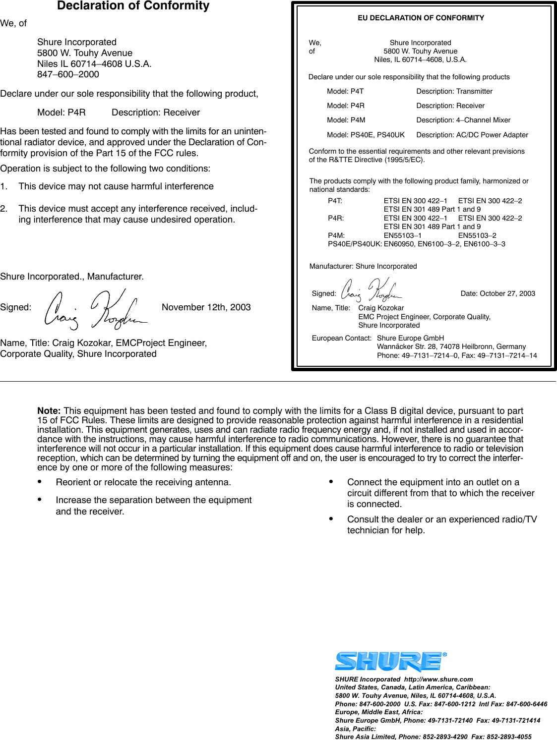 Declaration of ConformityWe, ofShure Incorporated5800 W. Touhy AvenueNiles IL 60714–4608 U.S.A.847–600–2000Declare under our sole responsibility that the following product,Model: P4R Description: ReceiverHas been tested and found to comply with the limits for an uninten-tional radiator device, and approved under the Declaration of Con-formity provision of the Part 15 of the FCC rules.Operation is subject to the following two conditions:1. This device may not cause harmful interference2. This device must accept any interference received, includ-ing interference that may cause undesired operation.Shure Incorporated., Manufacturer.Signed: November 12th, 2003Name, Title: Craig Kozokar, EMCProject Engineer, Corporate Quality, Shure IncorporatedEU DECLARATION OF CONFORMITYWe, Shure Incorporatedof 5800 W. Touhy AvenueNiles, IL 60714–4608, U.S.A.Declare under our sole responsibility that the following productsModel: P4T Description: TransmitterModel: P4R Description: ReceiverModel: P4M Description: 4–Channel MixerModel: PS40E, PS40UK Description: AC/DC Power AdapterConform to the essential requirements and other relevant previsionsof the R&amp;TTE Directive (1995/5/EC).The products comply with the following product family, harmonized ornational standards:P4T: ETSI EN 300 422–1 ETSI EN 300 422–2ETSI EN 301 489 Part 1 and 9P4R: ETSI EN 300 422–1 ETSI EN 300 422–2ETSI EN 301 489 Part 1 and 9P4M: EN55103–1 EN55103–2PS40E/PS40UK: EN60950, EN6100–3–2, EN6100–3–3Manufacturer: Shure IncorporatedSigned: Date: October 27, 2003Name, Title: Craig KozokarEMC Project Engineer, Corporate Quality, Shure IncorporatedEuropean Contact: Shure Europe GmbHWannäcker Str. 28, 74078 Heilbronn, GermanyPhone: 49–7131–7214–0, Fax: 49–7131–7214–14Note: This equipment has been tested and found to comply with the limits for a Class B digital device, pursuant to part15 of FCC Rules. These limits are designed to provide reasonable protection against harmful interference in a residentialinstallation. This equipment generates, uses and can radiate radio frequency energy and, if not installed and used in accor-dance with the instructions, may cause harmful interference to radio communications. However, there is no guarantee thatinterference will not occur in a particular installation. If this equipment does cause harmful interference to radio or televisionreception, which can be determined by turning the equipment off and on, the user is encouraged to try to correct the interfer-ence by one or more of the following measures:SReorient or relocate the receiving antenna.SIncrease the separation between the equipmentand the receiver.SConnect the equipment into an outlet on a circuit different from that to which the receiver is connected.SConsult the dealer or an experienced radio/TVtechnician for help.SHURE Incorporated  http://www.shure.comUnited States, Canada, Latin America, Caribbean:5800 W. Touhy Avenue, Niles, IL 60714-4608, U.S.A.Phone: 847-600-2000  U.S. Fax: 847-600-1212  Intl Fax: 847-600-6446Europe, Middle East, Africa:Shure Europe GmbH, Phone: 49-7131-72140  Fax: 49-7131-721414Asia, Pacific:Shure Asia Limited, Phone: 852-2893-4290  Fax: 852-2893-4055