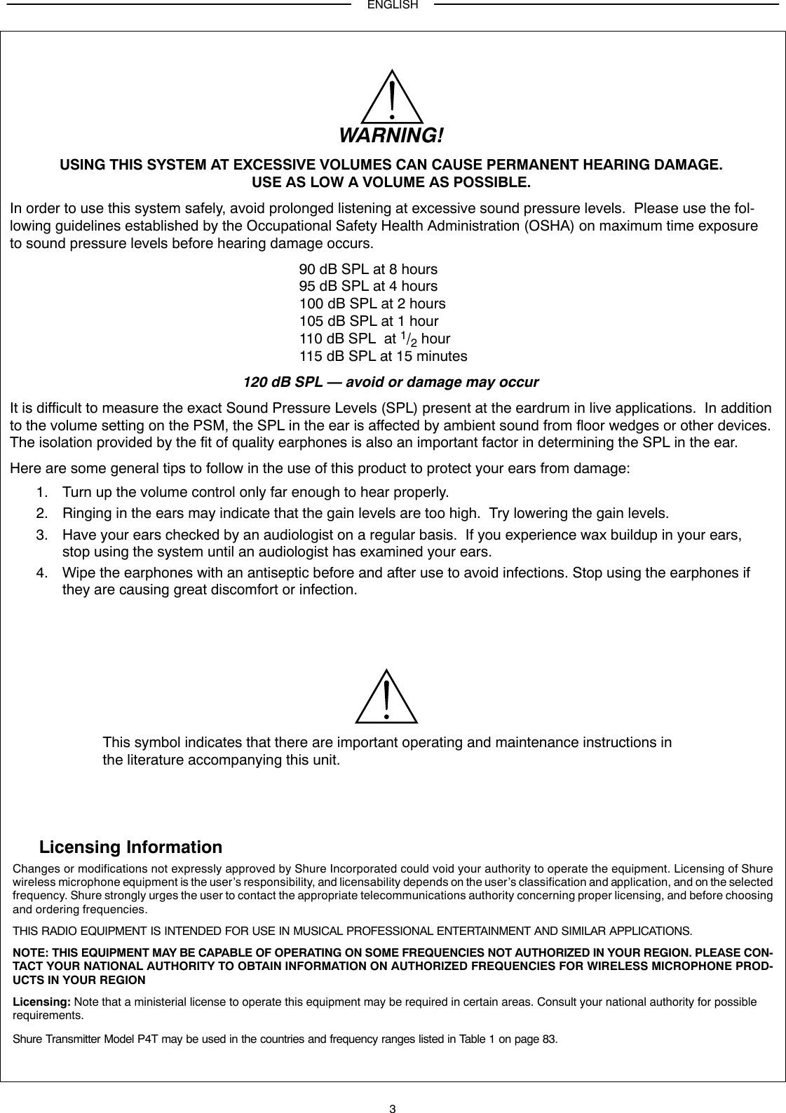 ENGLISH3WARNING!USING THIS SYSTEM AT EXCESSIVE VOLUMES CAN CAUSE PERMANENT HEARING DAMAGE.USE AS LOW A VOLUME AS POSSIBLE.In order to use this system safely, avoid prolonged listening at excessive sound pressure levels.  Please use the fol-lowing guidelines established by the Occupational Safety Health Administration (OSHA) on maximum time exposureto sound pressure levels before hearing damage occurs.90 dB SPL at 8 hours95 dB SPL at 4 hours100 dB SPL at 2 hours105 dB SPL at 1 hour110 dB SPL  at 1/2 hour115 dB SPL at 15 minutes120 dB SPL — avoid or damage may occurIt is difficult to measure the exact Sound Pressure Levels (SPL) present at the eardrum in live applications.  In additionto the volume setting on the PSM, the SPL in the ear is affected by ambient sound from floor wedges or other devices.The isolation provided by the fit of quality earphones is also an important factor in determining the SPL in the ear.Here are some general tips to follow in the use of this product to protect your ears from damage:1. Turn up the volume control only far enough to hear properly.2. Ringing in the ears may indicate that the gain levels are too high.  Try lowering the gain levels.3. Have your ears checked by an audiologist on a regular basis.  If you experience wax buildup in your ears,stop using the system until an audiologist has examined your ears.4. Wipe the earphones with an antiseptic before and after use to avoid infections. Stop using the earphones ifthey are causing great discomfort or infection.This symbol indicates that there are important operating and maintenance instructions inthe literature accompanying this unit.Licensing InformationChanges or modifications not expressly approved by Shure Incorporated could void your authority to operate the equipment. Licensing of Shurewireless microphone equipment is the user’s responsibility, and licensability depends on the user’s classification and application, and on the selectedfrequency. Shure strongly urges the user to contact the appropriate telecommunications authority concerning proper licensing, and before choosingand ordering frequencies.THIS RADIO EQUIPMENT IS INTENDED FOR USE IN MUSICAL PROFESSIONAL ENTERTAINMENT AND SIMILAR APPLICATIONS.NOTE: THIS EQUIPMENT MAY BE CAPABLE OF OPERATING ON SOME FREQUENCIES NOT AUTHORIZED IN YOUR REGION. PLEASE CON-TACT YOUR NATIONAL AUTHORITY TO OBTAIN INFORMATION ON AUTHORIZED FREQUENCIES FOR WIRELESS MICROPHONE PROD-UCTS IN YOUR REGIONLicensing: Note that a ministerial license to operate this equipment may be required in certain areas. Consult your national authority for possible requirements.Shure Transmitter Model P4T may be used in the countries and frequency ranges listed in Table 1 on page 83.