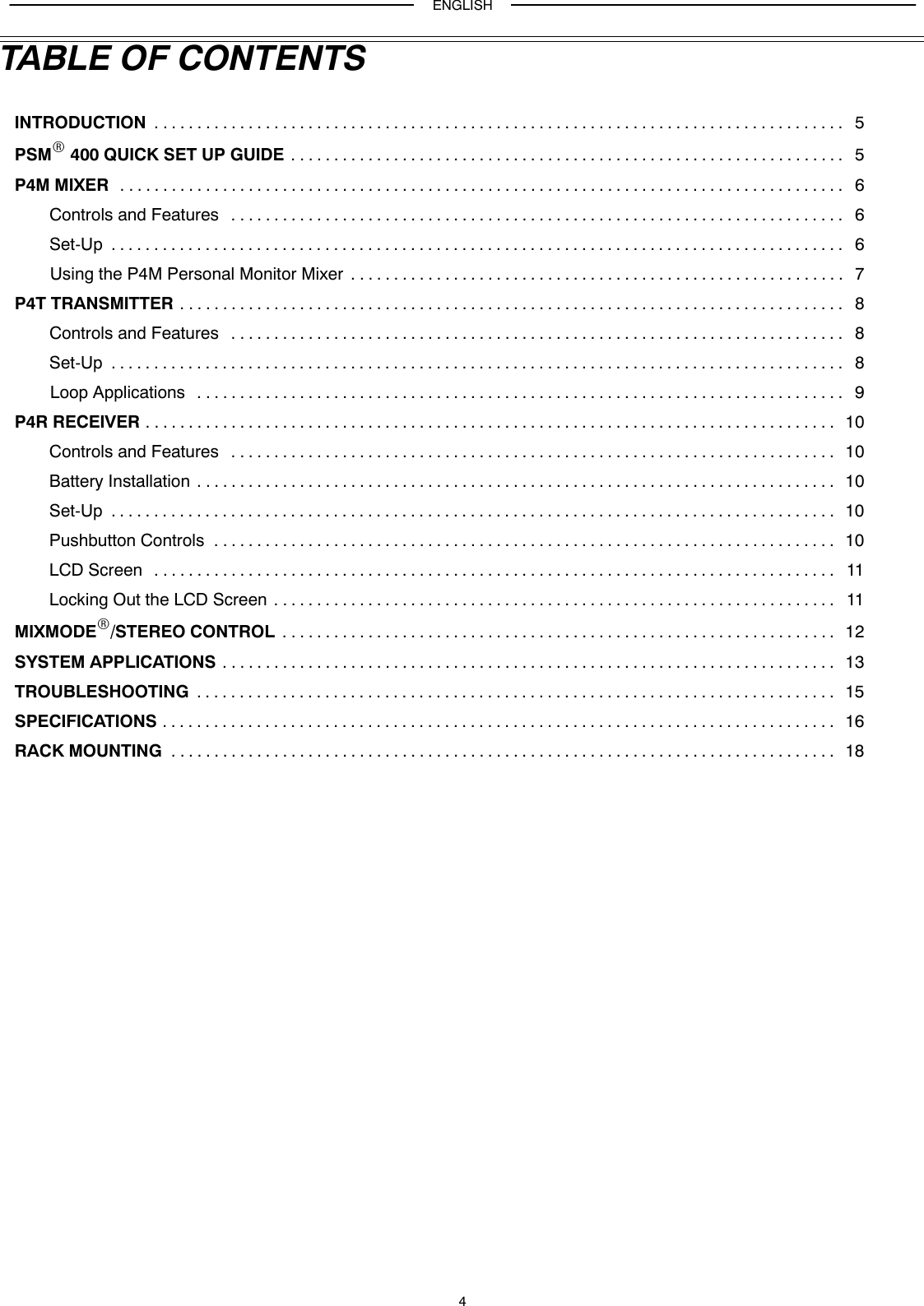 ENGLISH4TABLE OF CONTENTSINTRODUCTION 5. . . . . . . . . . . . . . . . . . . . . . . . . . . . . . . . . . . . . . . . . . . . . . . . . . . . . . . . . . . . . . . . . . . . . . . . . . . . . . . . . PSMR 400 QUICK SET UP GUIDE 5. . . . . . . . . . . . . . . . . . . . . . . . . . . . . . . . . . . . . . . . . . . . . . . . . . . . . . . . . . . . . . . . . P4M MIXER 6. . . . . . . . . . . . . . . . . . . . . . . . . . . . . . . . . . . . . . . . . . . . . . . . . . . . . . . . . . . . . . . . . . . . . . . . . . . . . . . . . . . . . Controls and Features 6. . . . . . . . . . . . . . . . . . . . . . . . . . . . . . . . . . . . . . . . . . . . . . . . . . . . . . . . . . . . . . . . . . . . . . . . Set-Up 6. . . . . . . . . . . . . . . . . . . . . . . . . . . . . . . . . . . . . . . . . . . . . . . . . . . . . . . . . . . . . . . . . . . . . . . . . . . . . . . . . . . . . . Using the P4M Personal Monitor Mixer 7. . . . . . . . . . . . . . . . . . . . . . . . . . . . . . . . . . . . . . . . . . . . . . . . . . . . . . . . . . P4T TRANSMITTER 8. . . . . . . . . . . . . . . . . . . . . . . . . . . . . . . . . . . . . . . . . . . . . . . . . . . . . . . . . . . . . . . . . . . . . . . . . . . . . . Controls and Features 8. . . . . . . . . . . . . . . . . . . . . . . . . . . . . . . . . . . . . . . . . . . . . . . . . . . . . . . . . . . . . . . . . . . . . . . . Set-Up 8. . . . . . . . . . . . . . . . . . . . . . . . . . . . . . . . . . . . . . . . . . . . . . . . . . . . . . . . . . . . . . . . . . . . . . . . . . . . . . . . . . . . . . Loop Applications 9. . . . . . . . . . . . . . . . . . . . . . . . . . . . . . . . . . . . . . . . . . . . . . . . . . . . . . . . . . . . . . . . . . . . . . . . . . . . P4R RECEIVER 10. . . . . . . . . . . . . . . . . . . . . . . . . . . . . . . . . . . . . . . . . . . . . . . . . . . . . . . . . . . . . . . . . . . . . . . . . . . . . . . . . Controls and Features 10. . . . . . . . . . . . . . . . . . . . . . . . . . . . . . . . . . . . . . . . . . . . . . . . . . . . . . . . . . . . . . . . . . . . . . . Battery Installation 10. . . . . . . . . . . . . . . . . . . . . . . . . . . . . . . . . . . . . . . . . . . . . . . . . . . . . . . . . . . . . . . . . . . . . . . . . . . Set-Up 10. . . . . . . . . . . . . . . . . . . . . . . . . . . . . . . . . . . . . . . . . . . . . . . . . . . . . . . . . . . . . . . . . . . . . . . . . . . . . . . . . . . . . Pushbutton Controls 10. . . . . . . . . . . . . . . . . . . . . . . . . . . . . . . . . . . . . . . . . . . . . . . . . . . . . . . . . . . . . . . . . . . . . . . . . LCD Screen 11. . . . . . . . . . . . . . . . . . . . . . . . . . . . . . . . . . . . . . . . . . . . . . . . . . . . . . . . . . . . . . . . . . . . . . . . . . . . . . . . Locking Out the LCD Screen 11. . . . . . . . . . . . . . . . . . . . . . . . . . . . . . . . . . . . . . . . . . . . . . . . . . . . . . . . . . . . . . . . . . MIXMODER/STEREO CONTROL 12. . . . . . . . . . . . . . . . . . . . . . . . . . . . . . . . . . . . . . . . . . . . . . . . . . . . . . . . . . . . . . . . . SYSTEM APPLICATIONS 13. . . . . . . . . . . . . . . . . . . . . . . . . . . . . . . . . . . . . . . . . . . . . . . . . . . . . . . . . . . . . . . . . . . . . . . . TROUBLESHOOTING 15. . . . . . . . . . . . . . . . . . . . . . . . . . . . . . . . . . . . . . . . . . . . . . . . . . . . . . . . . . . . . . . . . . . . . . . . . . . SPECIFICATIONS 16. . . . . . . . . . . . . . . . . . . . . . . . . . . . . . . . . . . . . . . . . . . . . . . . . . . . . . . . . . . . . . . . . . . . . . . . . . . . . . . RACK MOUNTING 18. . . . . . . . . . . . . . . . . . . . . . . . . . . . . . . . . . . . . . . . . . . . . . . . . . . . . . . . . . . . . . . . . . . . . . . . . . . . . . 