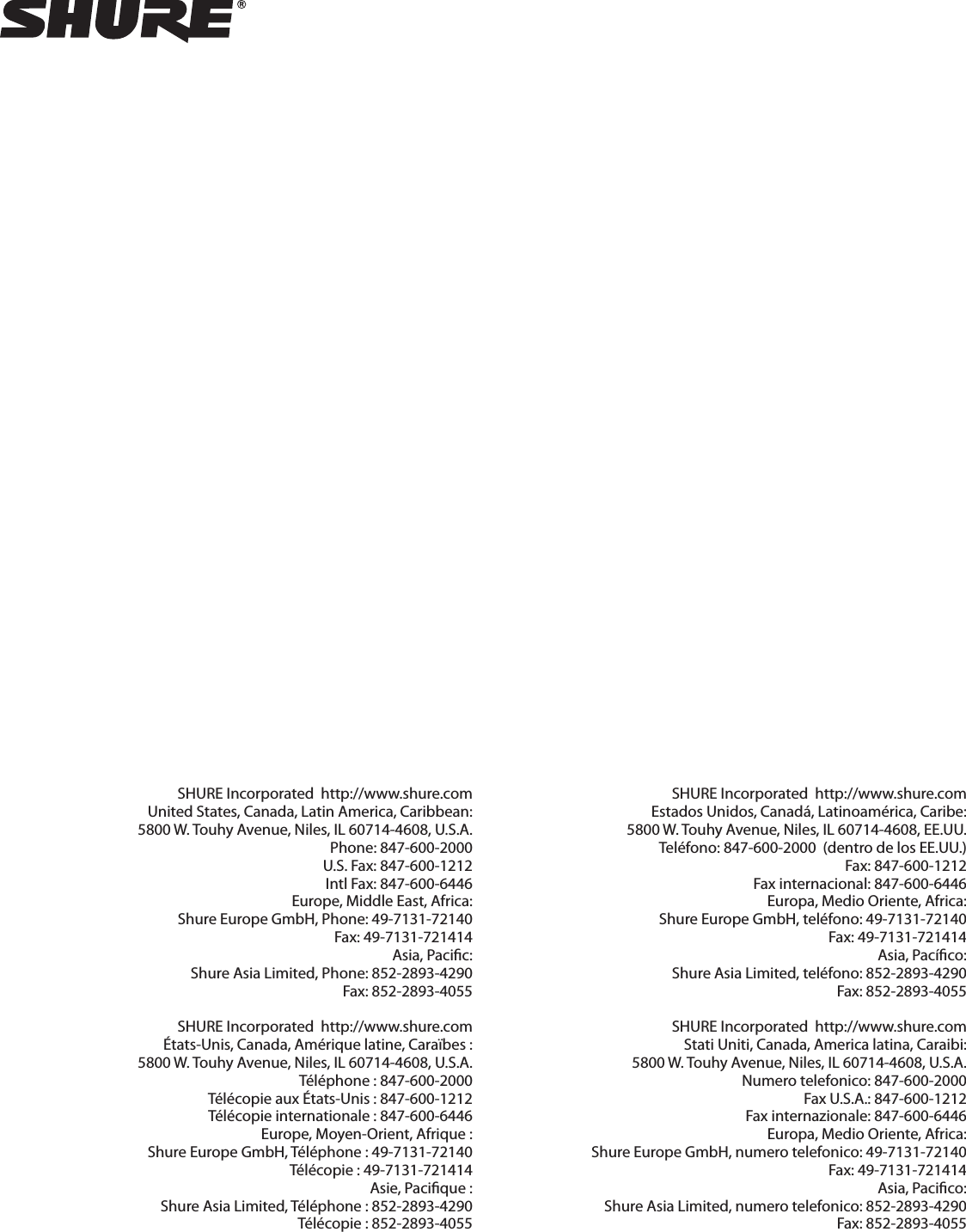 SHURE Incorporated  http://www.shure.comUnited States, Canada, Latin America, Caribbean:5800 W. Touhy Avenue, Niles, IL 60714-4608, U.S.A.Phone: 847-600-2000  U.S. Fax: 847-600-1212  Intl Fax: 847-600-6446Europe, Middle East, Africa:Shure Europe GmbH, Phone: 49-7131-72140  Fax: 49-7131-721414Asia, Paciﬁ c:Shure Asia Limited, Phone: 852-2893-4290  Fax: 852-2893-4055 SHURE Incorporated  http://www.shure.comÉtats-Unis, Canada, Amérique latine, Caraïbes :5800 W. Touhy Avenue, Niles, IL 60714-4608, U.S.A.Téléphone : 847-600-2000  Télécopie aux États-Unis : 847-600-1212  Télécopie internationale : 847-600-6446Europe, Moyen-Orient, Afrique :Shure Europe GmbH, Téléphone : 49-7131-72140  Télécopie : 49-7131-721414Asie, Paciﬁ que :Shure Asia Limited, Téléphone : 852-2893-4290  Télécopie : 852-2893-4055 SHURE Incorporated  http://www.shure.comEstados Unidos, Canadá, Latinoamérica, Caribe:5800 W. Touhy Avenue, Niles, IL 60714-4608, EE.UU.Teléfono: 847-600-2000  (dentro de los EE.UU.) Fax: 847-600-1212  Fax internacional: 847-600-6446Europa, Medio Oriente, Africa:Shure Europe GmbH, teléfono: 49-7131-72140  Fax: 49-7131-721414Asia, Pacíﬁ co:Shure Asia Limited, teléfono: 852-2893-4290  Fax: 852-2893-4055SHURE Incorporated  http://www.shure.comStati Uniti, Canada, America latina, Caraibi:5800 W. Touhy Avenue, Niles, IL 60714-4608, U.S.A.Numero telefonico: 847-600-2000 Fax U.S.A.: 847-600-1212  Fax internazionale: 847-600-6446Europa, Medio Oriente, Africa:Shure Europe GmbH, numero telefonico: 49-7131-72140  Fax: 49-7131-721414Asia, Paciﬁ co:Shure Asia Limited, numero telefonico: 852-2893-4290  Fax: 852-2893-4055