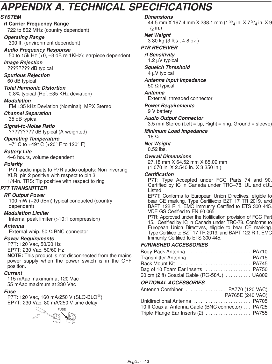 13English  –APPENDIX A. TECHNICAL SPECIFICATIONSSYSTEMrf Carrier Frequency Range722 to 862 MHz (country dependent)Operating Range 300 ft. (environment dependent)Audio Frequency Response 50 to 15k Hz (+0, –3 dB re 1KHz); earpiece dependentImage Rejection???????? dB typicalSpurious Rejection60 dB typicalTotal Harmonic Distortion 0.8% typical (Ref. ±35 KHz deviation)Modulation FM ±35 kHz Deviation (Nominal), MPX StereoChannel Separation 35 dB typicalSignal-to-Noise Ratio ????????? dB typical (A-weighted)Operating Temperature –7° C to +49° C (+20° F to 120° F)Battery Life4–6 hours, volume dependentPolarity P7T audio inputs to P7R audio outputs: Non-invertingXLR: pin 2 positive with respect to pin 31/4-in. TRS: Tip positive with respect to ringP7T TRANSMITTERRF Output Power 100 mW (+20 dBm) typical conducted (country  dependent)Modulation Limiter Internal peak limiter (&gt;10:1 compression)Antenna External whip, 50 Ω BNC connectorPower RequirementsP7T: 120 Vac, 50/60 HzEP7T: 230 Vac, 50/60 HzNOTE: This product is not disconnected from the mainspower supply when the power switch is in the OFFposition.Current115 mAac maximum at 120 Vac55 mAac maximum at 230 VacFuseP7T: 120 Vac, 160 mA/250 V (SLO-BLOR)EP7T: 230 Vac, 80 mA/250 V time delayFUSEDimensions44.5 mm X 197.4 mm X 238.1 mm (1 3/4 in. X 7 3/4 in. X 91/2 in.)Net Weight3.30 kg (3 lbs., 4.8 oz.)P7R RECEIVERrf Sensitivity1.2 µV typicalSquelch Threshold4 µV typicalAntenna Input Impedance50 Ω typicalAntennaExternal, threaded connectorPower Requirements9 V batteryAudio Output Connector3.5 mm Stereo (Left = tip, Right = ring, Ground = sleeve)Minimum Load Impedance16 ΩNet Weight0.52 lbs.Overall Dimensions27.18 mm X 64.52 mm X 85.09 mm (1.070 in. X 2.540 in. X 3.350 in.)CertificationP7T: Type Accepted under FCC Parts 74 and 90.Certified by IC in Canada under TRC–78. UL and cULListed.EP7T: Conforms to European Union Directives, eligible tobear CE marking. Type Certifiedto BZT 17 TR 2019, andBAPT 122 R 1. EMC Immunity Certified to ETS 300 445.VDE GS Certified to EN 60 065P7R: Approved under the Notification provision of FCC Part15.  Certified by IC in Canada under TRC-78. Conforms toEuropean Union Directives, eligible to bear CE marking.Type Certified to BZT 17 TR 2019, and BAPT 122 R 1. EMCImmunity Certified to ETS 300 445.FURNISHED ACCESSORIESBody-Pack Antenna PA710. . . . . . . . . . . . . . . . . . . . . . . . . Transmitter Antenna PA715. . . . . . . . . . . . . . . . . . . . . . . . . Rack Mount Kit PA745. . . . . . . . . . . . . . . . . . . . . . . . . . . . . Bag of 10 Foam Ear Inserts PA750. . . . . . . . . . . . . . . . . . . 60 cm (2 ft) Coaxial Cable (RG-58/U) UA802. . . . . . . . . . OPTIONAL ACCESSORIESAntenna Combiner PA770 (120 VAC). . . . . . . . . . . . . . . . PA765E (240 VAC)Unidirectional Antenna PA705. . . . . . . . . . . . . . . . . . . . . . . 10 ft Coaxial Antenna Cable (BNC connector) PA725. . . Triple-Flange Ear Inserts (2) PA755. . . . . . . . . . . . . . . . . . 