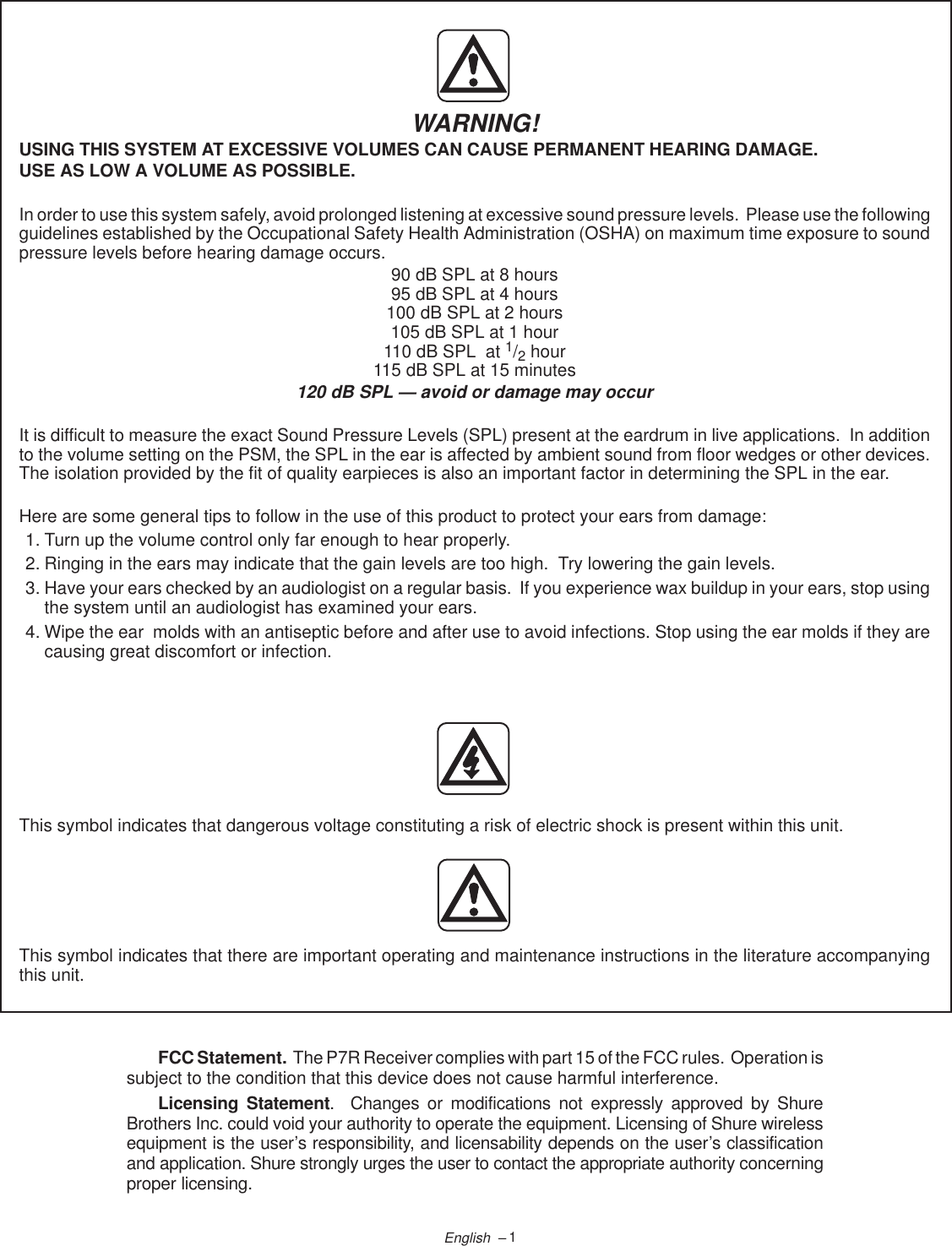 1English  –WARNING!USING THIS SYSTEM AT EXCESSIVE VOLUMES CAN CAUSE PERMANENT HEARING DAMAGE.USE AS LOW A VOLUME AS POSSIBLE.In order to use this system safely, avoid prolonged listening at excessive sound pressure levels.  Please use the followingguidelines established by the Occupational Safety Health Administration (OSHA) on maximum time exposure to soundpressure levels before hearing damage occurs.90 dB SPL at 8 hours95 dB SPL at 4 hours100 dB SPL at 2 hours105 dB SPL at 1 hour110 dB SPL  at 1/2 hour115 dB SPL at 15 minutes120 dB SPL — avoid or damage may occurIt is difficult to measure the exact Sound Pressure Levels (SPL) present at the eardrum in live applications.  In additionto the volume setting on the PSM, the SPL in the ear is affected by ambient sound from floor wedges or other devices.The isolation provided by the fit of quality earpieces is also an important factor in determining the SPL in the ear.Here are some general tips to follow in the use of this product to protect your ears from damage:1. Turn up the volume control only far enough to hear properly.2. Ringing in the ears may indicate that the gain levels are too high.  Try lowering the gain levels.3. Have your ears checked by an audiologist on a regular basis.  If you experience wax buildup in your ears, stop usingthe system until an audiologist has examined your ears.4. Wipe the ear  molds with an antiseptic before and after use to avoid infections. Stop using the ear molds if they arecausing great discomfort or infection.This symbol indicates that dangerous voltage constituting a risk of electric shock is present within this unit.This symbol indicates that there are important operating and maintenance instructions in the literature accompanyingthis unit.FCC Statement.  The P7R Receiver complies with part 15 of the FCC rules.  Operation issubject to the condition that this device does not cause harmful interference.Licensing Statement.  Changes or modifications not expressly approved by ShureBrothers Inc. could void your authority to operate the equipment. Licensing of Shure wirelessequipment is the user’s responsibility, and licensability depends on the user’s classificationand application. Shure strongly urges the user to contact the appropriate authority concerningproper licensing.