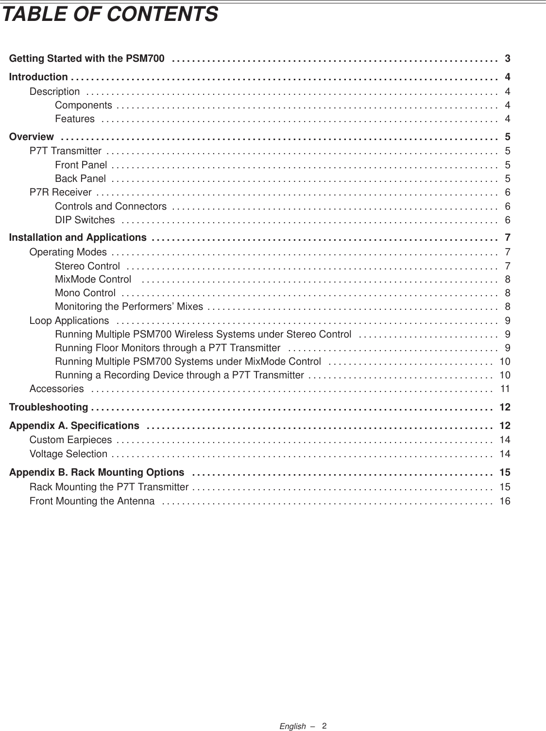 2English  –TABLE OF CONTENTSGetting Started with the PSM700 3. . . . . . . . . . . . . . . . . . . . . . . . . . . . . . . . . . . . . . . . . . . . . . . . . . . . . . . . . . . . . . . . . Introduction 4. . . . . . . . . . . . . . . . . . . . . . . . . . . . . . . . . . . . . . . . . . . . . . . . . . . . . . . . . . . . . . . . . . . . . . . . . . . . . . . . . . . . . Description 4. . . . . . . . . . . . . . . . . . . . . . . . . . . . . . . . . . . . . . . . . . . . . . . . . . . . . . . . . . . . . . . . . . . . . . . . . . . . . . . . . . Components 4. . . . . . . . . . . . . . . . . . . . . . . . . . . . . . . . . . . . . . . . . . . . . . . . . . . . . . . . . . . . . . . . . . . . . . . . . . . . Features 4. . . . . . . . . . . . . . . . . . . . . . . . . . . . . . . . . . . . . . . . . . . . . . . . . . . . . . . . . . . . . . . . . . . . . . . . . . . . . . . Overview 5. . . . . . . . . . . . . . . . . . . . . . . . . . . . . . . . . . . . . . . . . . . . . . . . . . . . . . . . . . . . . . . . . . . . . . . . . . . . . . . . . . . . . . . P7T Transmitter 5. . . . . . . . . . . . . . . . . . . . . . . . . . . . . . . . . . . . . . . . . . . . . . . . . . . . . . . . . . . . . . . . . . . . . . . . . . . . . . Front Panel 5. . . . . . . . . . . . . . . . . . . . . . . . . . . . . . . . . . . . . . . . . . . . . . . . . . . . . . . . . . . . . . . . . . . . . . . . . . . . . Back Panel 5. . . . . . . . . . . . . . . . . . . . . . . . . . . . . . . . . . . . . . . . . . . . . . . . . . . . . . . . . . . . . . . . . . . . . . . . . . . . . P7R Receiver 6. . . . . . . . . . . . . . . . . . . . . . . . . . . . . . . . . . . . . . . . . . . . . . . . . . . . . . . . . . . . . . . . . . . . . . . . . . . . . . . . Controls and Connectors 6. . . . . . . . . . . . . . . . . . . . . . . . . . . . . . . . . . . . . . . . . . . . . . . . . . . . . . . . . . . . . . . . . DIP Switches 6. . . . . . . . . . . . . . . . . . . . . . . . . . . . . . . . . . . . . . . . . . . . . . . . . . . . . . . . . . . . . . . . . . . . . . . . . . . Installation and Applications 7. . . . . . . . . . . . . . . . . . . . . . . . . . . . . . . . . . . . . . . . . . . . . . . . . . . . . . . . . . . . . . . . . . . . . Operating Modes 7. . . . . . . . . . . . . . . . . . . . . . . . . . . . . . . . . . . . . . . . . . . . . . . . . . . . . . . . . . . . . . . . . . . . . . . . . . . . . Stereo Control 7. . . . . . . . . . . . . . . . . . . . . . . . . . . . . . . . . . . . . . . . . . . . . . . . . . . . . . . . . . . . . . . . . . . . . . . . . . MixMode Control  8. . . . . . . . . . . . . . . . . . . . . . . . . . . . . . . . . . . . . . . . . . . . . . . . . . . . . . . . . . . . . . . . . . . . . . . Mono Control 8. . . . . . . . . . . . . . . . . . . . . . . . . . . . . . . . . . . . . . . . . . . . . . . . . . . . . . . . . . . . . . . . . . . . . . . . . . . Monitoring the Performers’ Mixes 8. . . . . . . . . . . . . . . . . . . . . . . . . . . . . . . . . . . . . . . . . . . . . . . . . . . . . . . . . . Loop Applications 9. . . . . . . . . . . . . . . . . . . . . . . . . . . . . . . . . . . . . . . . . . . . . . . . . . . . . . . . . . . . . . . . . . . . . . . . . . . . Running Multiple PSM700 Wireless Systems under Stereo Control 9. . . . . . . . . . . . . . . . . . . . . . . . . . . . Running Floor Monitors through a P7T Transmitter 9. . . . . . . . . . . . . . . . . . . . . . . . . . . . . . . . . . . . . . . . . . Running Multiple PSM700 Systems under MixMode Control 10. . . . . . . . . . . . . . . . . . . . . . . . . . . . . . . . . Running a Recording Device through a P7T Transmitter 10. . . . . . . . . . . . . . . . . . . . . . . . . . . . . . . . . . . . . Accessories 11. . . . . . . . . . . . . . . . . . . . . . . . . . . . . . . . . . . . . . . . . . . . . . . . . . . . . . . . . . . . . . . . . . . . . . . . . . . . . . . . Troubleshooting 12. . . . . . . . . . . . . . . . . . . . . . . . . . . . . . . . . . . . . . . . . . . . . . . . . . . . . . . . . . . . . . . . . . . . . . . . . . . . . . . . Appendix A. Specifications 12. . . . . . . . . . . . . . . . . . . . . . . . . . . . . . . . . . . . . . . . . . . . . . . . . . . . . . . . . . . . . . . . . . . . . Custom Earpieces 14. . . . . . . . . . . . . . . . . . . . . . . . . . . . . . . . . . . . . . . . . . . . . . . . . . . . . . . . . . . . . . . . . . . . . . . . . . . Voltage Selection 14. . . . . . . . . . . . . . . . . . . . . . . . . . . . . . . . . . . . . . . . . . . . . . . . . . . . . . . . . . . . . . . . . . . . . . . . . . . . Appendix B. Rack Mounting Options 15. . . . . . . . . . . . . . . . . . . . . . . . . . . . . . . . . . . . . . . . . . . . . . . . . . . . . . . . . . . . Rack Mounting the P7T Transmitter 15. . . . . . . . . . . . . . . . . . . . . . . . . . . . . . . . . . . . . . . . . . . . . . . . . . . . . . . . . . . . Front Mounting the Antenna 16. . . . . . . . . . . . . . . . . . . . . . . . . . . . . . . . . . . . . . . . . . . . . . . . . . . . . . . . . . . . . . . . . . 