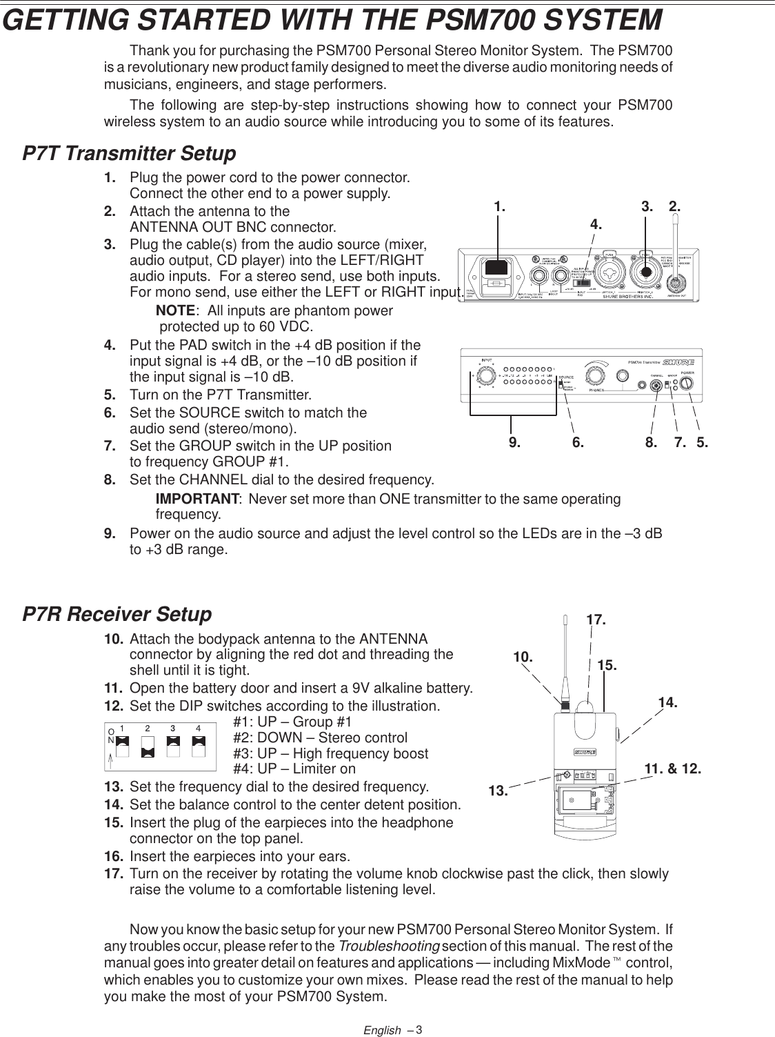 1. 2.3.4.5.6. 7.8.10.13.14.17.11. &amp; 12.C84015.9.3English  –GETTING STARTED WITH THE PSM700 SYSTEMThank you for purchasing the PSM700 Personal Stereo Monitor System.  The PSM700is a revolutionary new product family designed to meet the diverse audio monitoring needs ofmusicians, engineers, and stage performers.The following are step-by-step instructions showing how to connect your PSM700wireless system to an audio source while introducing you to some of its features.P7T Transmitter Setup1. Plug the power cord to the power connector.  Connect the other end to a power supply.2. Attach the antenna to the ANTENNA OUT BNC connector.3. Plug the cable(s) from the audio source (mixer, audio output, CD player) into the LEFT/RIGHT audio inputs.  For a stereo send, use both inputs.  For mono send, use either the LEFT or RIGHT input.NOTE:  All inputs are phantom power protected up to 60 VDC.4. Put the PAD switch in the +4 dB position if the input signal is +4 dB, or the –10 dB position if the input signal is –10 dB.5. Turn on the P7T Transmitter.6. Set the SOURCE switch to match the audio send (stereo/mono).7. Set the GROUP switch in the UP position to frequency GROUP #1.8. Set the CHANNEL dial to the desired frequency.IMPORTANT:  Never set more than ONE transmitter to the same operatingfrequency.9. Power on the audio source and adjust the level control so the LEDs are in the –3 dBto +3 dB range.P7R Receiver Setup10. Attach the bodypack antenna to the ANTENNA connector by aligning the red dot and threading the shell until it is tight.11. Open the battery door and insert a 9V alkaline battery.12. Set the DIP switches according to the illustration.#1: UP – Group #1#2: DOWN – Stereo control#3: UP – High frequency boost#4: UP – Limiter on13. Set the frequency dial to the desired frequency.14. Set the balance control to the center detent position.15. Insert the plug of the earpieces into the headphone connector on the top panel.16. Insert the earpieces into your ears.17. Turn on the receiver by rotating the volume knob clockwise past the click, then slowlyraise the volume to a comfortable listening level.Now you know the basic setup for your new PSM700 Personal Stereo Monitor System.  Ifany troubles occur, please refer to the Troubleshooting section of this manual.  The rest of themanual goes into greater detail on features and applications — including MixModet control,which enables you to customize your own mixes.  Please read the rest of the manual to helpyou make the most of your PSM700 System.