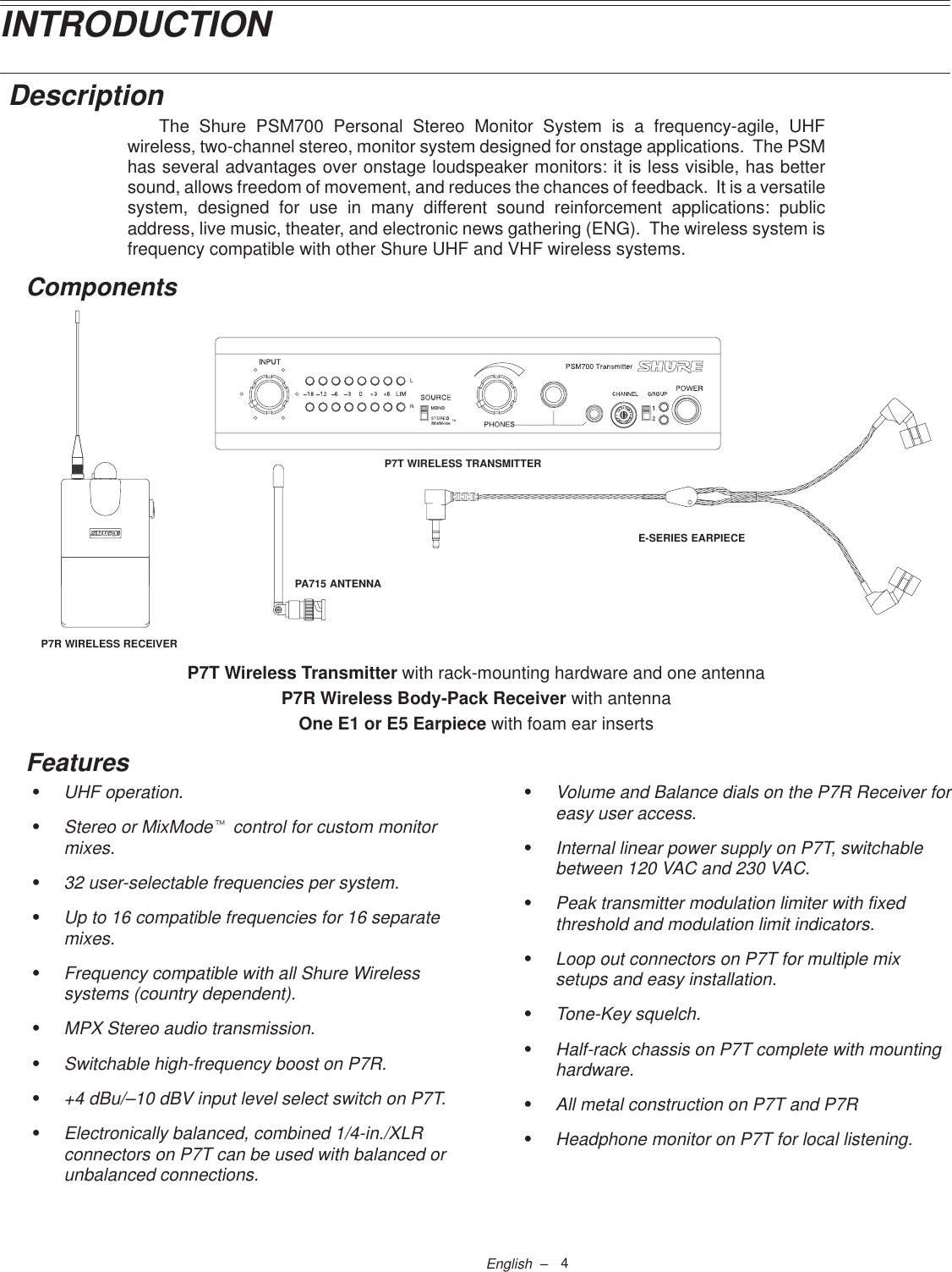 4English  –INTRODUCTION DescriptionThe Shure PSM700 Personal Stereo Monitor System is a frequency-agile, UHFwireless, two-channel stereo, monitor system designed for onstage applications.  The PSMhas several advantages over onstage loudspeaker monitors: it is less visible, has bettersound, allows freedom of movement, and reduces the chances of feedback.  It is a versatilesystem, designed for use in many different sound reinforcement applications: publicaddress, live music, theater, and electronic news gathering (ENG).  The wireless system isfrequency compatible with other Shure UHF and VHF wireless systems.ComponentsP7T WIRELESS TRANSMITTERP7R WIRELESS RECEIVERE-SERIES EARPIECEPA715 ANTENNAP7T Wireless Transmitter with rack-mounting hardware and one antennaP7R Wireless Body-Pack Receiver with antennaOne E1 or E5 Earpiece with foam ear insertsFeaturesSUHF operation.SStereo or MixModet control for custom monitormixes.S32 user-selectable frequencies per system.SUp to 16 compatible frequencies for 16 separatemixes.SFrequency compatible with all Shure Wirelesssystems (country dependent).SMPX Stereo audio transmission.SSwitchable high-frequency boost on P7R.S+4 dBu/–10 dBV input level select switch on P7T.SElectronically balanced, combined 1/4-in./XLRconnectors on P7T can be used with balanced orunbalanced connections.SVolume and Balance dials on the P7R Receiver foreasy user access.SInternal linear power supply on P7T, switchablebetween 120 VAC and 230 VAC.SPeak transmitter modulation limiter with fixedthreshold and modulation limit indicators.SLoop out connectors on P7T for multiple mixsetups and easy installation.STone-Key squelch.SHalf-rack chassis on P7T complete with mountinghardware.SAll metal construction on P7T and P7RSHeadphone monitor on P7T for local listening.