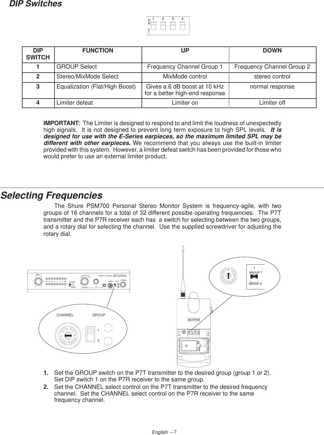 7English  –DIP SwitchesDIPSWITCH FUNCTION UP DOWN1GROUP Select Frequency Channel Group 1 Frequency Channel Group 22Stereo/MixMode Select MixMode control stereo control3Equalization (Flat/High Boost) Gives a 6 dB boost at 10 kHzfor a better high-end response normal response4Limiter defeat Limiter on Limiter offIMPORTANT:  The Limiter is designed to respond to and limit the loudness of unexpectedlyhigh signals.  It is not designed to prevent long term exposure to high SPL levels.  It isdesigned for use with the E-Series earpieces, so the maximum limited SPL may bedifferent with other earpieces. We recommend that you always use the built-in limiterprovided with this system.  However, a limiter defeat switch has been provided for those whowould prefer to use an external limiter product.Selecting FrequenciesThe Shure PSM700 Personal Stereo Monitor System is frequency-agile, with twogroups of 16 channels for a total of 32 different possibe operating frequencies.  The P7Ttransmitter and the P7R receiver each has  a switch for selecting between the two groups,and a rotary dial for selecting the channel.  Use the supplied screwdriver for adjusting therotary dial. C840GROUPCHANNEL120C841. Set the GROUP switch on the P7T transmitter to the desired group (group 1 or 2).Set DIP switch 1 on the P7R receiver to the same group.2. Set the CHANNEL select control on the P7T transmitter to the desired frequencychannel.  Set the CHANNEL select control on the P7R receiver to the samefrequency channel.