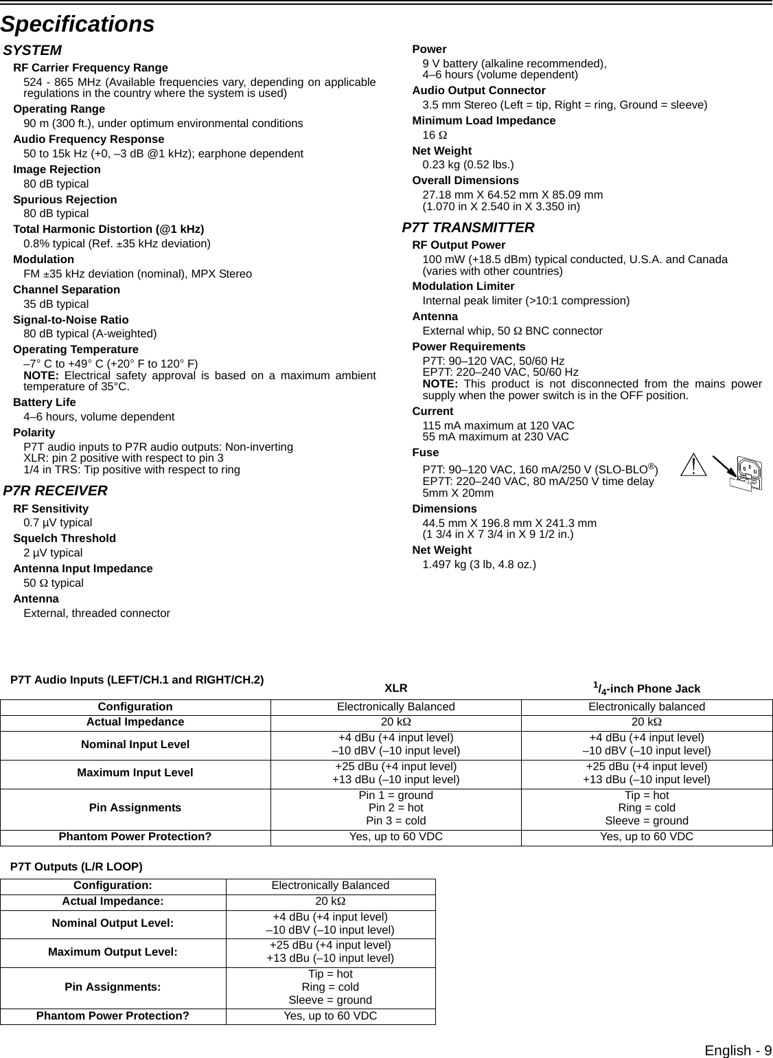 English - 9Specifications P7T Audio Inputs (LEFT/CH.1 and RIGHT/CH.2) XLR 1/4-inch Phone JackConfiguration Electronically Balanced Electronically balancedActual Impedance 20 kΩ20 kΩNominal Input Level +4 dBu (+4 input level)–10 dBV (–10 input level) +4 dBu (+4 input level)–10 dBV (–10 input level)Maximum Input Level +25 dBu (+4 input level)+13 dBu (–10 input level) +25 dBu (+4 input level)+13 dBu (–10 input level)Pin Assignments Pin 1 = groundPin 2 = hotPin 3 = coldTip = hotRing = coldSleeve = groundPhantom Power Protection? Yes, up to 60 VDC Yes, up to 60 VDCP7T Outputs (L/R LOOP)Configuration:  Electronically BalancedActual Impedance:  20 kΩNominal Output Level:  +4 dBu (+4 input level) –10 dBV (–10 input level) Maximum Output Level:  +25 dBu (+4 input level)+13 dBu (–10 input level)Pin Assignments: Tip = hotRing = coldSleeve = groundPhantom Power Protection? Yes, up to 60 VDCSYSTEMRF Carrier Frequency Range524 - 865 MHz (Available frequencies vary, depending on applicableregulations in the country where the system is used)Operating Range90 m (300 ft.), under optimum environmental conditionsAudio Frequency Response50 to 15k Hz (+0, –3 dB @1 kHz); earphone dependentImage Rejection80 dB typicalSpurious Rejection80 dB typicalTotal Harmonic Distortion (@1 kHz)0.8% typical (Ref. ±35 kHz deviation)ModulationFM ±35 kHz deviation (nominal), MPX StereoChannel Separation35 dB typicalSignal-to-Noise Ratio80 dB typical (A-weighted)Operating Temperature–7° C to +49° C (+20° F to 120° F)NOTE: Electrical safety approval is based on a maximum ambienttemperature of 35°C.Battery Life4–6 hours, volume dependentPolarityP7T audio inputs to P7R audio outputs: Non-invertingXLR: pin 2 positive with respect to pin 31/4 in TRS: Tip positive with respect to ringP7R RECEIVERRF Sensitivity0.7 µV typicalSquelch Threshold2 µV typicalAntenna Input Impedance50 Ω typicalAntennaExternal, threaded connectorPower9 V battery (alkaline recommended), 4–6 hours (volume dependent)Audio Output Connector 3.5 mm Stereo (Left = tip, Right = ring, Ground = sleeve)Minimum Load Impedance16 ΩNet Weight0.23 kg (0.52 lbs.)Overall Dimensions27.18 mm X 64.52 mm X 85.09 mm (1.070 in X 2.540 in X 3.350 in)P7T TRANSMITTERRF Output Power100 mW (+18.5 dBm) typical conducted, U.S.A. and Canada(varies with other countries)Modulation LimiterInternal peak limiter (&gt;10:1 compression)AntennaExternal whip, 50 Ω BNC connectorPower RequirementsP7T: 90–120 VAC, 50/60 Hz EP7T: 220–240 VAC, 50/60 HzNOTE: This product is not disconnected from the mains powersupply when the power switch is in the OFF position.Current115 mA maximum at 120 VAC55 mA maximum at 230 VACFuseP7T: 90–120 VAC, 160 mA/250 V (SLO-BLO®)EP7T: 220–240 VAC, 80 mA/250 V time delay5mm X 20mmDimensions44.5 mm X 196.8 mm X 241.3 mm(1 3/4 in X 7 3/4 in X 9 1/2 in.)Net Weight1.497 kg (3 lb, 4.8 oz.)