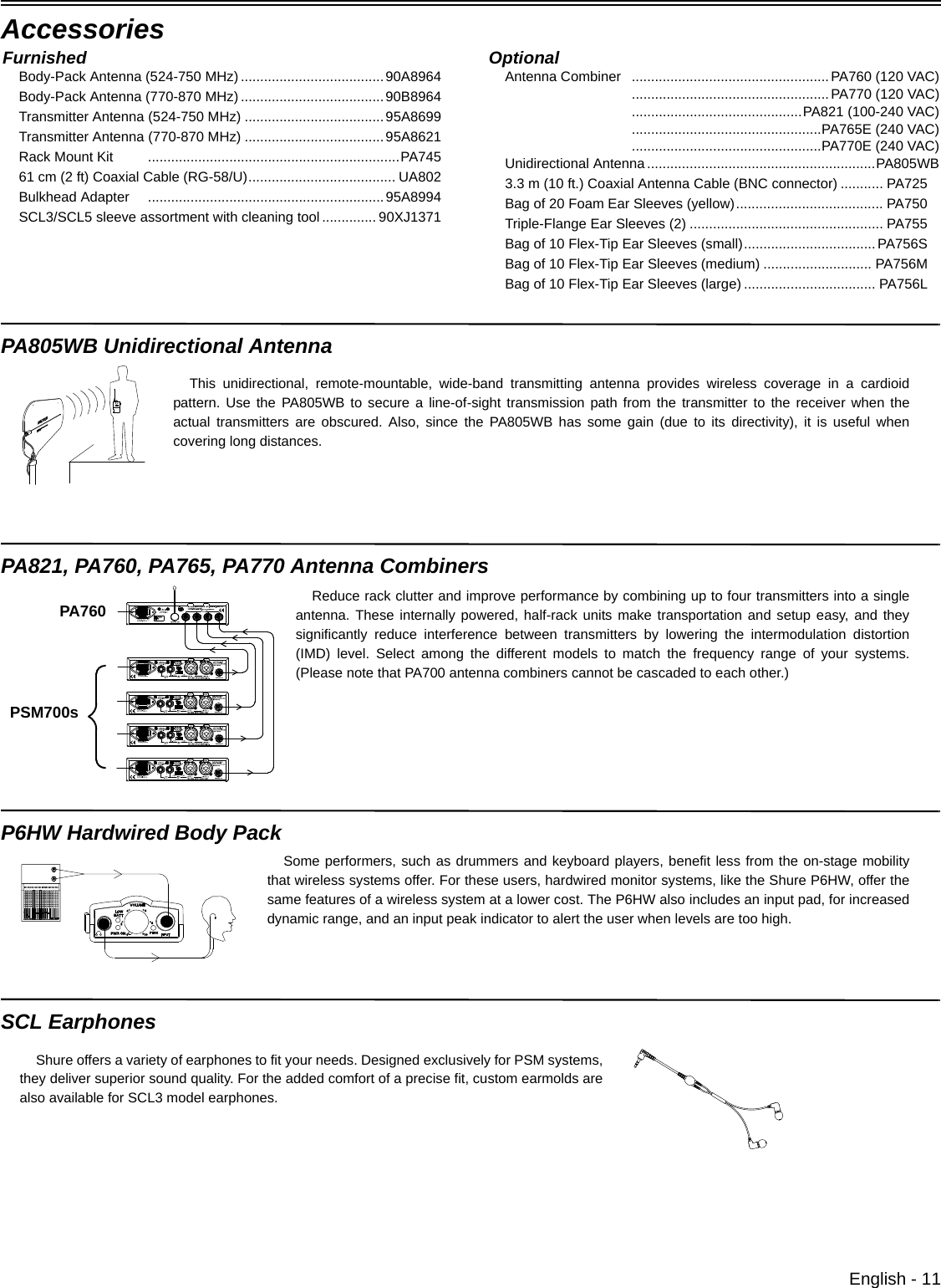 English - 11AccessoriesPA805WB Unidirectional AntennaPA821, PA760, PA765, PA770 Antenna CombinersP6HW Hardwired Body PackSCL EarphonesFurnishedBody-Pack Antenna (524-750 MHz) .....................................90A8964Body-Pack Antenna (770-870 MHz) .....................................90B8964Transmitter Antenna (524-750 MHz) ....................................95A8699Transmitter Antenna (770-870 MHz) ....................................95A8621Rack Mount Kit .................................................................PA74561 cm (2 ft) Coaxial Cable (RG-58/U)...................................... UA802Bulkhead Adapter .............................................................95A8994SCL3/SCL5 sleeve assortment with cleaning tool .............. 90XJ1371OptionalAntenna Combiner ...................................................PA760 (120 VAC)...................................................PA770 (120 VAC)............................................PA821 (100-240 VAC).................................................PA765E (240 VAC).................................................PA770E (240 VAC)Unidirectional Antenna...........................................................PA805WB3.3 m (10 ft.) Coaxial Antenna Cable (BNC connector) ........... PA725Bag of 20 Foam Ear Sleeves (yellow)...................................... PA750Triple-Flange Ear Sleeves (2) .................................................. PA755Bag of 10 Flex-Tip Ear Sleeves (small).................................. PA756SBag of 10 Flex-Tip Ear Sleeves (medium) ............................ PA756MBag of 10 Flex-Tip Ear Sleeves (large) .................................. PA756LThis unidirectional, remote-mountable, wide-band transmitting antenna provides wireless coverage in a cardioidpattern. Use the PA805WB to secure a line-of-sight transmission path from the transmitter to the receiver when theactual transmitters are obscured. Also, since the PA805WB has some gain (due to its directivity), it is useful whencovering long distances. Reduce rack clutter and improve performance by combining up to four transmitters into a singleantenna. These internally powered, half-rack units make transportation and setup easy, and theysignificantly reduce interference between transmitters by lowering the intermodulation distortion(IMD) level. Select among the different models to match the frequency range of your systems.(Please note that PA700 antenna combiners cannot be cascaded to each other.) PA760PSM700sSome performers, such as drummers and keyboard players, benefit less from the on-stage mobilitythat wireless systems offer. For these users, hardwired monitor systems, like the Shure P6HW, offer thesame features of a wireless system at a lower cost. The P6HW also includes an input pad, for increaseddynamic range, and an input peak indicator to alert the user when levels are too high. Shure offers a variety of earphones to fit your needs. Designed exclusively for PSM systems,they deliver superior sound quality. For the added comfort of a precise fit, custom earmolds arealso available for SCL3 model earphones. 