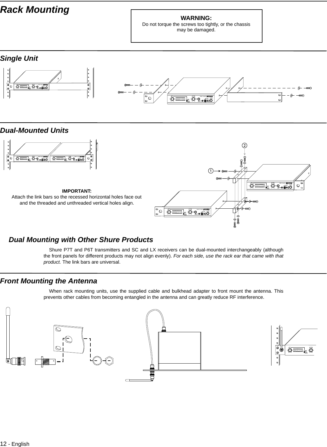 12 - EnglishRack MountingSingle Unit Dual-Mounted Units Dual Mounting with Other Shure ProductsShure P7T and P6T transmitters and SC and LX receivers can be dual-mounted interchangeably (althoughthe front panels for different products may not align evenly). For each side, use the rack ear that came with thatproduct. The link bars are universal. Front Mounting the Antenna When rack mounting units, use the supplied cable and bulkhead adapter to front mount the antenna. Thisprevents other cables from becoming entangled in the antenna and can greatly reduce RF interference.WARNING: Do not torque the screws too tightly, or the chassis may be damaged.IMPORTANT: Attach the link bars so the recessed horizontal holes face out and the threaded and unthreaded vertical holes align. 