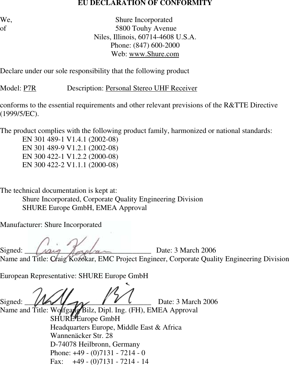 EU DECLARATION OF CONFORMITY We,               Shure Incorporated of               5800 Touhy Avenue Niles, Illinois, 60714-4608 U.S.A. Phone: (847) 600-2000 Web: www.Shure.comDeclare under our sole responsibility that the following product Model: P7R Description: Personal Stereo UHF Receiverconforms to the essential requirements and other relevant previsions of the R&amp;TTE Directive (1999/5/EC).The product complies with the following product family, harmonized or national standards: EN 301 489-1 V1.4.1 (2002-08) EN 301 489-9 V1.2.1 (2002-08) EN 300 422-1 V1.2.2 (2000-08) EN 300 422-2 V1.1.1 (2000-08) The technical documentation is kept at: Shure Incorporated, Corporate Quality Engineering Division SHURE Europe GmbH, EMEA Approval Manufacturer: Shure Incorporated Signed: __________________________________  Date: 3 March 2006 Name and Title: Craig Kozokar, EMC Project Engineer, Corporate Quality Engineering Division European Representative: SHURE Europe GmbHSigned: __________________________________   Date: 3 March 2006 Name and Title: Wolfgang Bilz, Dipl. Ing. (FH), EMEA Approval SHURE Europe GmbHHeadquarters Europe, Middle East &amp; Africa Wannenäcker Str. 28 D-74078 Heilbronn, GermanyPhone: +49 - (0)7131 - 7214 - 0 Fax: +49 - (0)7131 - 7214 - 14