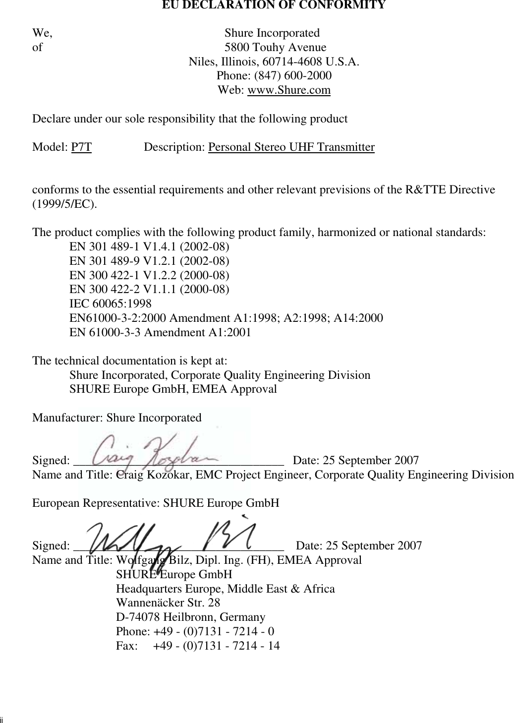 iiEU DECLARATION OF CONFORMITY We,               Shure Incorporated of               5800 Touhy Avenue Niles, Illinois, 60714-4608 U.S.A. Phone: (847) 600-2000 Web: www.Shure.comDeclare under our sole responsibility that the following product Model: P7T Description: Personal Stereo UHF Transmitterconforms to the essential requirements and other relevant previsions of the R&amp;TTE Directive (1999/5/EC).The product complies with the following product family, harmonized or national standards: EN 301 489-1 V1.4.1 (2002-08) EN 301 489-9 V1.2.1 (2002-08) EN 300 422-1 V1.2.2 (2000-08) EN 300 422-2 V1.1.1 (2000-08) IEC 60065:1998 EN61000-3-2:2000 Amendment A1:1998; A2:1998; A14:2000 EN 61000-3-3 Amendment A1:2001 The technical documentation is kept at: Shure Incorporated, Corporate Quality Engineering Division SHURE Europe GmbH, EMEA Approval Manufacturer: Shure Incorporated Signed: __________________________________  Date: 25 September 2007 Name and Title: Craig Kozokar, EMC Project Engineer, Corporate Quality Engineering Division European Representative: SHURE Europe GmbHSigned: __________________________________   Date: 25 September 2007 Name and Title: Wolfgang Bilz, Dipl. Ing. (FH), EMEA Approval SHURE Europe GmbHHeadquarters Europe, Middle East &amp; Africa Wannenäcker Str. 28 D-74078 Heilbronn, GermanyPhone: +49 - (0)7131 - 7214 - 0 Fax: +49 - (0)7131 - 7214 - 14