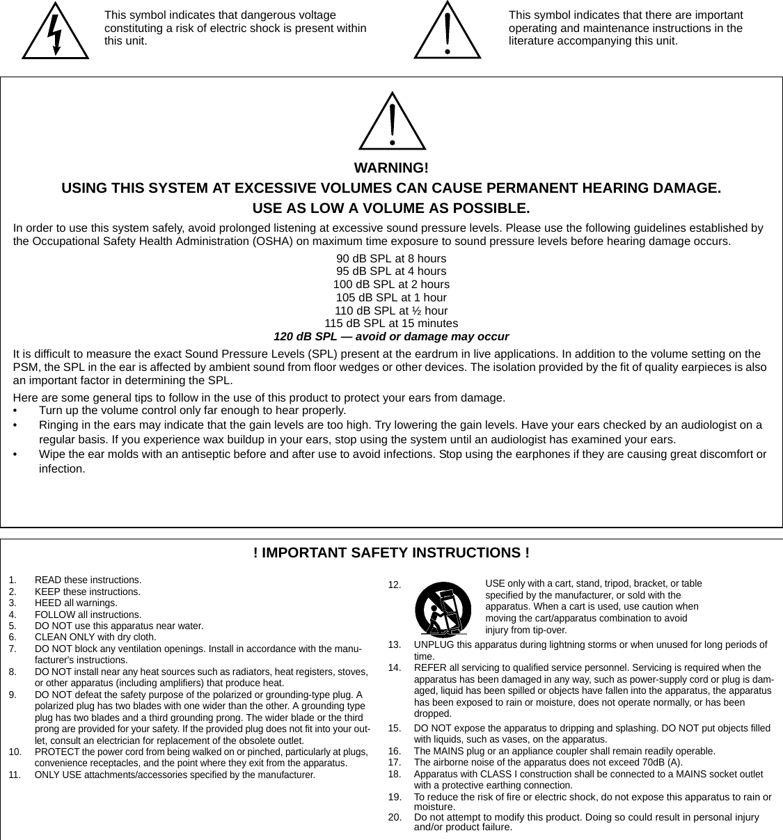 ! IMPORTANT SAFETY INSTRUCTIONS !1. READ these instructions.2. KEEP these instructions.3. HEED all warnings.4. FOLLOW all instructions.5. DO NOT use this apparatus near water.6. CLEAN ONLY with dry cloth.7. DO NOT block any ventilation openings. Install in accordance with the manu-facturer&apos;s instructions. 8. DO NOT install near any heat sources such as radiators, heat registers, stoves, or other apparatus (including amplifiers) that produce heat.9. DO NOT defeat the safety purpose of the polarized or grounding-type plug. A polarized plug has two blades with one wider than the other. A grounding type plug has two blades and a third grounding prong. The wider blade or the third prong are provided for your safety. If the provided plug does not fit into your out-let, consult an electrician for replacement of the obsolete outlet.10. PROTECT the power cord from being walked on or pinched, particularly at plugs, convenience receptacles, and the point where they exit from the apparatus.11. ONLY USE attachments/accessories specified by the manufacturer.12.13. UNPLUG this apparatus during lightning storms or when unused for long periods of time.14. REFER all servicing to qualified service personnel. Servicing is required when the apparatus has been damaged in any way, such as power-supply cord or plug is dam-aged, liquid has been spilled or objects have fallen into the apparatus, the apparatus has been exposed to rain or moisture, does not operate normally, or has been dropped.15. DO NOT expose the apparatus to dripping and splashing. DO NOT put objects filled with liquids, such as vases, on the apparatus.16. The MAINS plug or an appliance coupler shall remain readily operable.17. The airborne noise of the apparatus does not exceed 70dB (A).18. Apparatus with CLASS I construction shall be connected to a MAINS socket outlet with a protective earthing connection.19. To reduce the risk of fire or electric shock, do not expose this apparatus to rain or moisture. 20. Do not attempt to modify this product. Doing so could result in personal injury and/or product failure.This symbol indicates that dangerous voltage constituting a risk of electric shock is present within this unit.This symbol indicates that there are important operating and maintenance instructions in the literature accompanying this unit.WARNING!USING THIS SYSTEM AT EXCESSIVE VOLUMES CAN CAUSE PERMANENT HEARING DAMAGE.USE AS LOW A VOLUME AS POSSIBLE.In order to use this system safely, avoid prolonged listening at excessive sound pressure levels. Please use the following guidelines established by the Occupational Safety Health Administration (OSHA) on maximum time exposure to sound pressure levels before hearing damage occurs.90 dB SPL at 8 hours95 dB SPL at 4 hours100 dB SPL at 2 hours105 dB SPL at 1 hour110 dB SPL at ½ hour115 dB SPL at 15 minutes120 dB SPL — avoid or damage may occur It is difficult to measure the exact Sound Pressure Levels (SPL) present at the eardrum in live applications. In addition to the volume setting on the PSM, the SPL in the ear is affected by ambient sound from floor wedges or other devices. The isolation provided by the fit of quality earpieces is also an important factor in determining the SPL.Here are some general tips to follow in the use of this product to protect your ears from damage.• Turn up the volume control only far enough to hear properly.• Ringing in the ears may indicate that the gain levels are too high. Try lowering the gain levels. Have your ears checked by an audiologist on a regular basis. If you experience wax buildup in your ears, stop using the system until an audiologist has examined your ears.• Wipe the ear molds with an antiseptic before and after use to avoid infections. Stop using the earphones if they are causing great discomfort or infection.USE only with a cart, stand, tripod, bracket, or table specified by the manufacturer, or sold with the apparatus. When a cart is used, use caution when moving the cart/apparatus combination to avoid injury from tip-over.