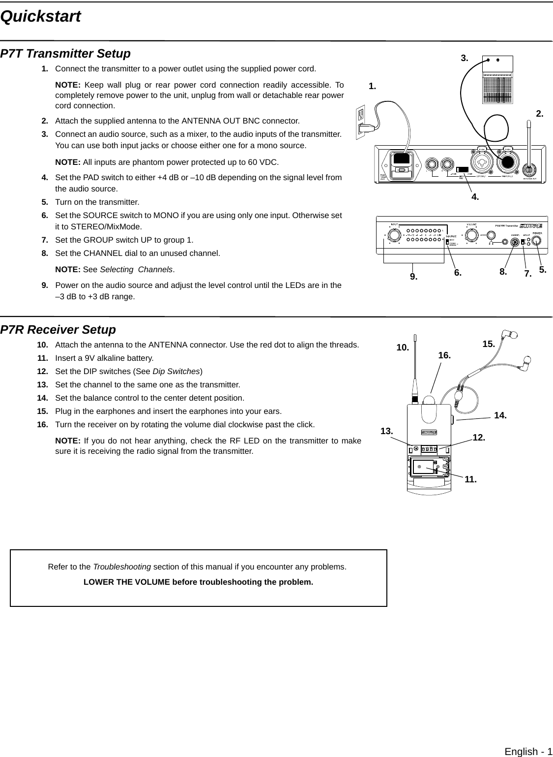 English - 1QuickstartP7T Transmitter Setup1. Connect the transmitter to a power outlet using the supplied power cord.NOTE: Keep wall plug or rear power cord connection readily accessible. Tocompletely remove power to the unit, unplug from wall or detachable rear powercord connection. 2. Attach the supplied antenna to the ANTENNA OUT BNC connector.3. Connect an audio source, such as a mixer, to the audio inputs of the transmitter. You can use both input jacks or choose either one for a mono source.NOTE: All inputs are phantom power protected up to 60 VDC.4. Set the PAD switch to either +4 dB or –10 dB depending on the signal level from the audio source.5. Turn on the transmitter.6. Set the SOURCE switch to MONO if you are using only one input. Otherwise set it to STEREO/MixMode.7. Set the GROUP switch UP to group 1.8. Set the CHANNEL dial to an unused channel.NOTE: See Selecting  Channels.9. Power on the audio source and adjust the level control until the LEDs are in the –3 dB to +3 dB range.P7R Receiver Setup10. Attach the antenna to the ANTENNA connector. Use the red dot to align the threads. 11. Insert a 9V alkaline battery.12. Set the DIP switches (See Dip Switches)13. Set the channel to the same one as the transmitter.14. Set the balance control to the center detent position.15. Plug in the earphones and insert the earphones into your ears.16. Turn the receiver on by rotating the volume dial clockwise past the click. NOTE: If you do not hear anything, check the RF LED on the transmitter to makesure it is receiving the radio signal from the transmitter.1.2.3.5.4.6. 7.9. 8.10.11.12.13.14.15.16.Refer to the Troubleshooting section of this manual if you encounter any problems. LOWER THE VOLUME before troubleshooting the problem.