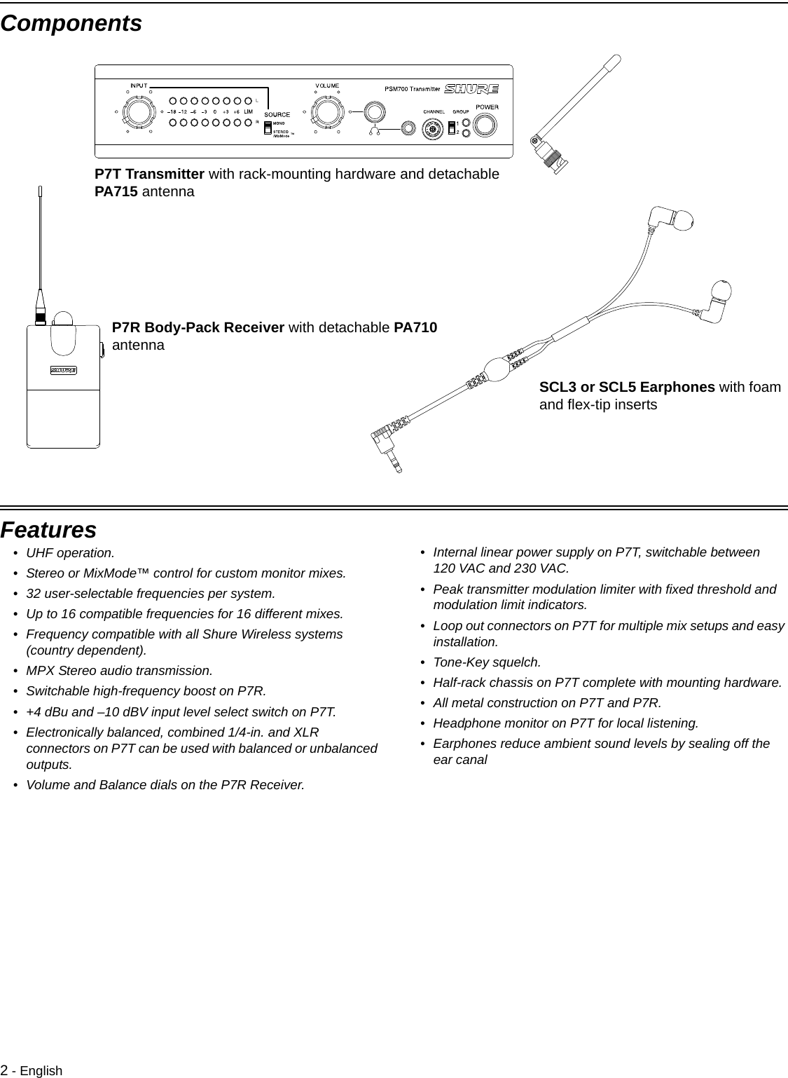 2 - EnglishComponentsP7T Transmitter with rack-mounting hardware and detachable PA715 antennaP7R Body-Pack Receiver with detachable PA710 antennaSCL3 or SCL5 Earphones with foam and flex-tip insertsFeatures• UHF operation. • Stereo or MixMode™ control for custom monitor mixes.• 32 user-selectable frequencies per system.• Up to 16 compatible frequencies for 16 different mixes.• Frequency compatible with all Shure Wireless systems (country dependent).• MPX Stereo audio transmission.• Switchable high-frequency boost on P7R.• +4 dBu and –10 dBV input level select switch on P7T.• Electronically balanced, combined 1/4-in. and XLR connectors on P7T can be used with balanced or unbalanced outputs.• Volume and Balance dials on the P7R Receiver.• Internal linear power supply on P7T, switchable between 120 VAC and 230 VAC.• Peak transmitter modulation limiter with fixed threshold and modulation limit indicators.• Loop out connectors on P7T for multiple mix setups and easy installation.• Tone-Key squelch.• Half-rack chassis on P7T complete with mounting hardware.• All metal construction on P7T and P7R.• Headphone monitor on P7T for local listening.• Earphones reduce ambient sound levels by sealing off the ear canal