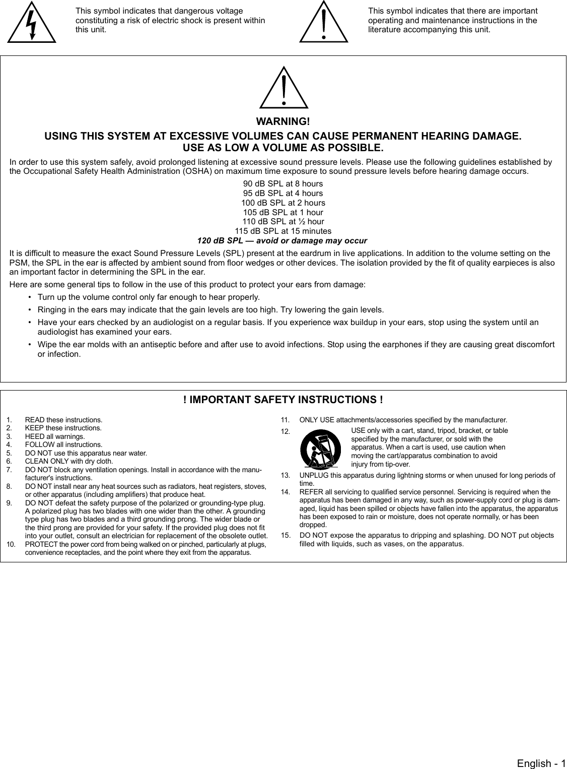 English - 1! IMPORTANT SAFETY INSTRUCTIONS !1. READ these instructions.2. KEEP these instructions.3. HEED all warnings.4. FOLLOW all instructions.5. DO NOT use this apparatus near water.6. CLEAN ONLY with dry cloth.7. DO NOT block any ventilation openings. Install in accordance with the manu-facturer&apos;s instructions. 8. DO NOT install near any heat sources such as radiators, heat registers, stoves, or other apparatus (including amplifiers) that produce heat.9. DO NOT defeat the safety purpose of the polarized or grounding-type plug. A polarized plug has two blades with one wider than the other. A grounding type plug has two blades and a third grounding prong. The wider blade or the third prong are provided for your safety. If the provided plug does not fit into your outlet, consult an electrician for replacement of the obsolete outlet.10. PROTECT the power cord from being walked on or pinched, particularly at plugs, convenience receptacles, and the point where they exit from the apparatus.11. ONLY USE attachments/accessories specified by the manufacturer.12.13. UNPLUG this apparatus during lightning storms or when unused for long periods of time.14. REFER all servicing to qualified service personnel. Servicing is required when the apparatus has been damaged in any way, such as power-supply cord or plug is dam-aged, liquid has been spilled or objects have fallen into the apparatus, the apparatus has been exposed to rain or moisture, does not operate normally, or has been dropped.15. DO NOT expose the apparatus to dripping and splashing. DO NOT put objects filled with liquids, such as vases, on the apparatus.This symbol indicates that dangerous voltage constituting a risk of electric shock is present within this unit.This symbol indicates that there are important operating and maintenance instructions in the literature accompanying this unit.WARNING!USING THIS SYSTEM AT EXCESSIVE VOLUMES CAN CAUSE PERMANENT HEARING DAMAGE.USE AS LOW A VOLUME AS POSSIBLE.In order to use this system safely, avoid prolonged listening at excessive sound pressure levels. Please use the following guidelines established by the Occupational Safety Health Administration (OSHA) on maximum time exposure to sound pressure levels before hearing damage occurs.90 dB SPL at 8 hours95 dB SPL at 4 hours100 dB SPL at 2 hours105 dB SPL at 1 hour110 dB SPL at ½ hour115 dB SPL at 15 minutes120 dB SPL — avoid or damage may occur It is difficult to measure the exact Sound Pressure Levels (SPL) present at the eardrum in live applications. In addition to the volume setting on the PSM, the SPL in the ear is affected by ambient sound from floor wedges or other devices. The isolation provided by the fit of quality earpieces is also an important factor in determining the SPL in the ear.Here are some general tips to follow in the use of this product to protect your ears from damage:• Turn up the volume control only far enough to hear properly.• Ringing in the ears may indicate that the gain levels are too high. Try lowering the gain levels.• Have your ears checked by an audiologist on a regular basis. If you experience wax buildup in your ears, stop using the system until an audiologist has examined your ears.• Wipe the ear molds with an antiseptic before and after use to avoid infections. Stop using the earphones if they are causing great discomfort or infection.USE only with a cart, stand, tripod, bracket, or table specified by the manufacturer, or sold with the apparatus. When a cart is used, use caution when moving the cart/apparatus combination to avoid injury from tip-over.