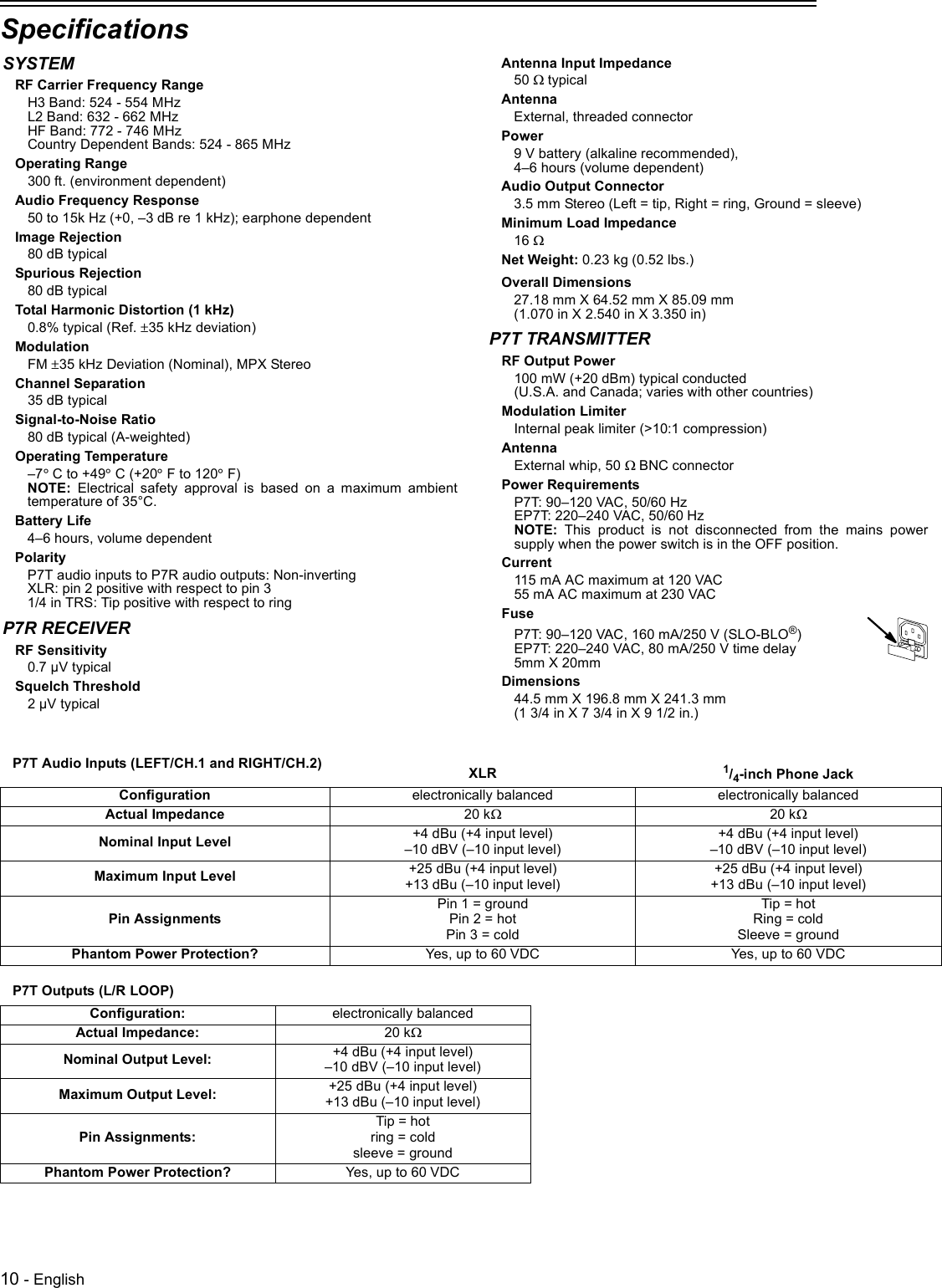 10 - EnglishSpecifications P7T Audio Inputs (LEFT/CH.1 and RIGHT/CH.2) XLR 1/4-inch Phone JackConfiguration electronically balanced electronically balancedActual Impedance 20 kW20 kWNominal Input Level +4 dBu (+4 input level)–10 dBV (–10 input level)+4 dBu (+4 input level)–10 dBV (–10 input level)Maximum Input Level +25 dBu (+4 input level)+13 dBu (–10 input level)+25 dBu (+4 input level)+13 dBu (–10 input level)Pin AssignmentsPin 1 = groundPin 2 = hotPin 3 = coldTip = hotRing = coldSleeve = groundPhantom Power Protection? Yes, up to 60 VDC Yes, up to 60 VDCP7T Outputs (L/R LOOP)Configuration:  electronically balancedActual Impedance:  20 kWNominal Output Level:  +4 dBu (+4 input level) –10 dBV (–10 input level) Maximum Output Level:  +25 dBu (+4 input level)+13 dBu (–10 input level)Pin Assignments:Tip = hotring = coldsleeve = groundPhantom Power Protection? Yes, up to 60 VDCSYSTEMRF Carrier Frequency RangeH3 Band: 524 - 554 MHzL2 Band: 632 - 662 MHzHF Band: 772 - 746 MHzCountry Dependent Bands: 524 - 865 MHzOperating Range300 ft. (environment dependent)Audio Frequency Response50 to 15k Hz (+0, –3 dB re 1 kHz); earphone dependentImage Rejection80 dB typicalSpurious Rejection80 dB typicalTotal Harmonic Distortion (1 kHz)0.8% typical (Ref. ±35 kHz deviation)ModulationFM ±35 kHz Deviation (Nominal), MPX StereoChannel Separation35 dB typicalSignal-to-Noise Ratio80 dB typical (A-weighted)Operating Temperature–7° C to +49° C (+20° F to 120° F)NOTE: Electrical safety approval is based on a maximum ambienttemperature of 35°C.Battery Life4–6 hours, volume dependentPolarityP7T audio inputs to P7R audio outputs: Non-invertingXLR: pin 2 positive with respect to pin 31/4 in TRS: Tip positive with respect to ringP7R RECEIVERRF Sensitivity0.7 µV typicalSquelch Threshold2 µV typicalAntenna Input Impedance50 W typicalAntennaExternal, threaded connectorPower9 V battery (alkaline recommended), 4–6 hours (volume dependent)Audio Output Connector 3.5 mm Stereo (Left = tip, Right = ring, Ground = sleeve)Minimum Load Impedance16 WNet Weight: 0.23 kg (0.52 lbs.)Overall Dimensions27.18 mm X 64.52 mm X 85.09 mm (1.070 in X 2.540 in X 3.350 in)P7T TRANSMITTERRF Output Power100 mW (+20 dBm) typical conducted(U.S.A. and Canada; varies with other countries)Modulation LimiterInternal peak limiter (&gt;10:1 compression)AntennaExternal whip, 50 W BNC connectorPower RequirementsP7T: 90–120 VAC, 50/60 Hz EP7T: 220–240 VAC, 50/60 HzNOTE: This product is not disconnected from the mains powersupply when the power switch is in the OFF position.Current115 mA AC maximum at 120 VAC55 mA AC maximum at 230 VACFuseP7T: 90–120 VAC, 160 mA/250 V (SLO-BLO®)EP7T: 220–240 VAC, 80 mA/250 V time delay5mm X 20mmDimensions44.5 mm X 196.8 mm X 241.3 mm (1 3/4 in X 7 3/4 in X 9 1/2 in.)