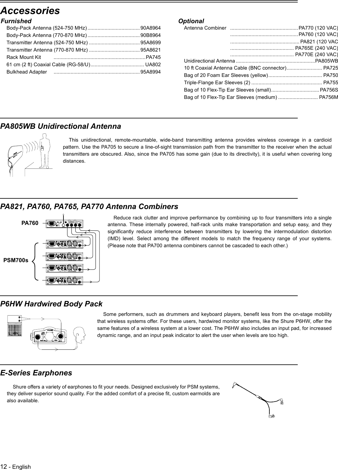 12 - EnglishAccessoriesPA805WB Unidirectional AntennaPA821, PA760, PA765, PA770 Antenna CombinersP6HW Hardwired Body PackE-Series EarphonesFurnishedBody-Pack Antenna (524-750 MHz) .....................................90A8964Body-Pack Antenna (770-870 MHz) .....................................90B8964Transmitter Antenna (524-750 MHz) ....................................95A8699Transmitter Antenna (770-870 MHz) ....................................95A8621Rack Mount Kit .................................................................PA74561 cm (2 ft) Coaxial Cable (RG-58/U)...................................... UA802Bulkhead Adapter .............................................................95A8994OptionalAntenna Combiner ................................................PA770 (120 VAC)................................................PA760 (120 VAC)................................................. PA821 (120 VAC............................................. PA765E (240 VAC)............................................. PA770E (240 VAC)Unidirectional Antenna ........................................................PA805WB10 ft Coaxial Antenna Cable (BNC connector)......................... PA725Bag of 20 Foam Ear Sleeves (yellow)...................................... PA750Triple-Flange Ear Sleeves (2) .................................................. PA755Bag of 10 Flex-Tip Ear Sleeves (small)..................................PA756SBag of 10 Flex-Tip Ear Sleeves (medium) ............................ PA756MThis unidirectional, remote-mountable, wide-band transmitting antenna provides wireless coverage in a cardioidpattern. Use the PA705 to secure a line-of-sight transmission path from the transmitter to the receiver when the actualtransmitters are obscured. Also, since the PA705 has some gain (due to its directivity), it is useful when covering longdistances. Reduce rack clutter and improve performance by combining up to four transmitters into a singleantenna. These internally powered, half-rack units make transportation and setup easy, and theysignificantly reduce interference between transmitters by lowering the intermodulation distortion(IMD) level. Select among the different models to match the frequency range of your systems.(Please note that PA700 antenna combiners cannot be cascaded to each other.) PA760PSM700sSome performers, such as drummers and keyboard players, benefit less from the on-stage mobilitythat wireless systems offer. For these users, hardwired monitor systems, like the Shure P6HW, offer thesame features of a wireless system at a lower cost. The P6HW also includes an input pad, for increaseddynamic range, and an input peak indicator to alert the user when levels are too high. Shure offers a variety of earphones to fit your needs. Designed exclusively for PSM systems,they deliver superior sound quality. For the added comfort of a precise fit, custom earmolds arealso available. 