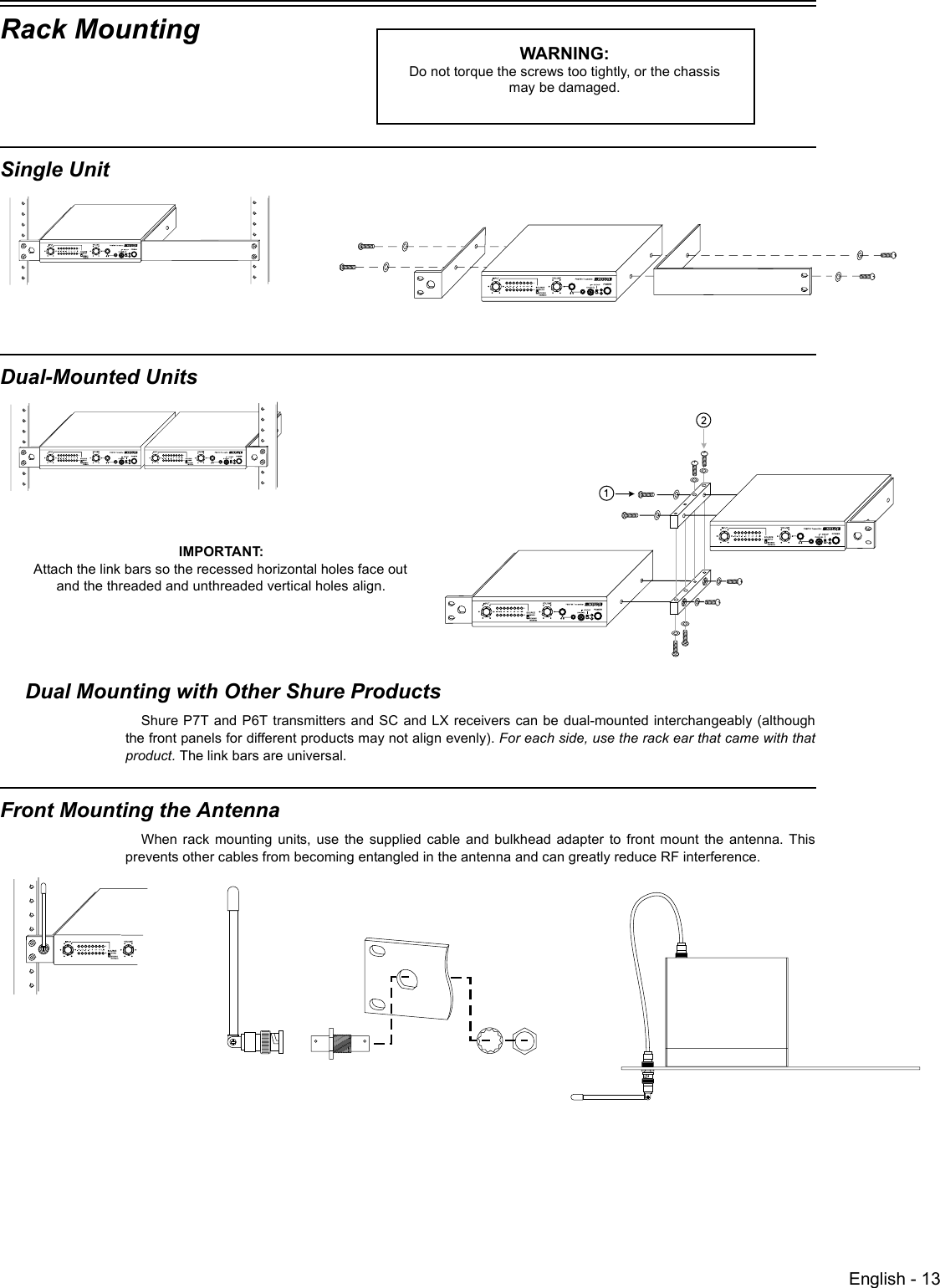 English - 13Rack MountingSingle Unit Dual-Mounted Units Dual Mounting with Other Shure ProductsShure P7T and P6T transmitters and SC and LX receivers can be dual-mounted interchangeably (althoughthe front panels for different products may not align evenly). For each side, use the rack ear that came with thatproduct. The link bars are universal. Front Mounting the Antenna When rack mounting units, use the supplied cable and bulkhead adapter to front mount the antenna. Thisprevents other cables from becoming entangled in the antenna and can greatly reduce RF interference.WARNING: Do not torque the screws too tightly, or the chassis may be damaged.IMPORTANT: Attach the link bars so the recessed horizontal holes face out and the threaded and unthreaded vertical holes align. 