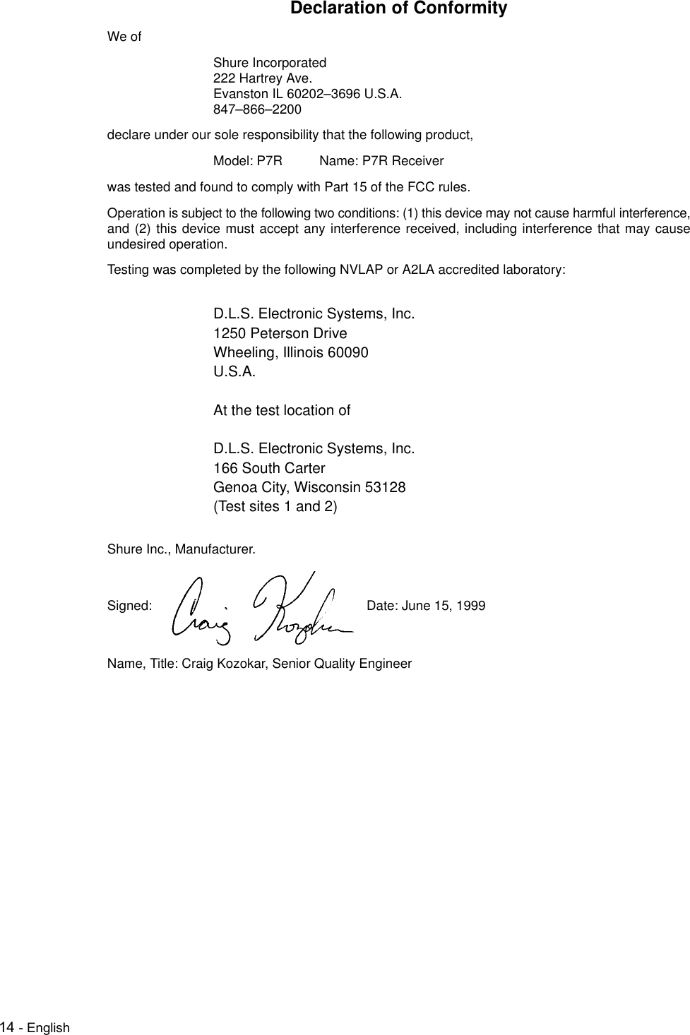 14 - EnglishDeclaration of ConformityWe ofShure Incorporated222 Hartrey Ave.Evanston IL 60202–3696 U.S.A.847–866–2200declare under our sole responsibility that the following product,Model: P7R Name: P7R Receiverwas tested and found to comply with Part 15 of the FCC rules.Operation is subject to the following two conditions: (1) this device may not cause harmful interference,and (2) this device must accept any interference received, including interference that may causeundesired operation.Testing was completed by the following NVLAP or A2LA accredited laboratory:D.L.S. Electronic Systems, Inc.1250 Peterson DriveWheeling, Illinois 60090U.S.A.At the test location ofD.L.S. Electronic Systems, Inc.166 South CarterGenoa City, Wisconsin 53128(Test sites 1 and 2)Shure Inc., Manufacturer.Signed: Date: June 15, 1999Name, Title: Craig Kozokar, Senior Quality Engineer