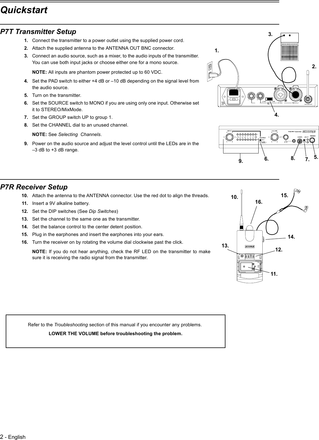 2 - EnglishQuickstartP7T Transmitter Setup1. Connect the transmitter to a power outlet using the supplied power cord.2. Attach the supplied antenna to the ANTENNA OUT BNC connector.3. Connect an audio source, such as a mixer, to the audio inputs of the transmitter. You can use both input jacks or choose either one for a mono source.NOTE: All inputs are phantom power protected up to 60 VDC.4. Set the PAD switch to either +4 dB or –10 dB depending on the signal level from the audio source.5. Turn on the transmitter.6. Set the SOURCE switch to MONO if you are using only one input. Otherwise set it to STEREO/MixMode.7. Set the GROUP switch UP to group 1.8. Set the CHANNEL dial to an unused channel.NOTE: See Selecting  Channels.9. Power on the audio source and adjust the level control until the LEDs are in the –3 dB to +3 dB range.P7R Receiver Setup10. Attach the antenna to the ANTENNA connector. Use the red dot to align the threads. 11. Insert a 9V alkaline battery.12. Set the DIP switches (See Dip Switches)13. Set the channel to the same one as the transmitter.14. Set the balance control to the center detent position.15. Plug in the earphones and insert the earphones into your ears.16. Turn the receiver on by rotating the volume dial clockwise past the click. NOTE: If you do not hear anything, check the RF LED on the transmitter to makesure it is receiving the radio signal from the transmitter.1.2.3.5.4.6. 7.9. 8.10.11.12.13.14.15.16.Refer to the Troubleshooting section of this manual if you encounter any problems. LOWER THE VOLUME before troubleshooting the problem.