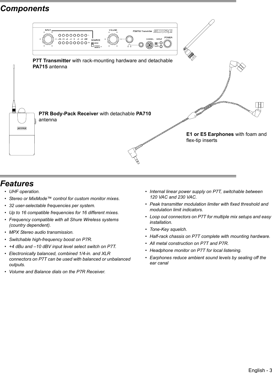 English - 3ComponentsP7T Transmitter with rack-mounting hardware and detachable PA715 antennaP7R Body-Pack Receiver with detachable PA710 antennaE1 or E5 Earphones with foam and flex-tip insertsFeatures• UHF operation. • Stereo or MixMode™ control for custom monitor mixes.• 32 user-selectable frequencies per system.• Up to 16 compatible frequencies for 16 different mixes.• Frequency compatible with all Shure Wireless systems (country dependent).• MPX Stereo audio transmission.• Switchable high-frequency boost on P7R.• +4 dBu and –10 dBV input level select switch on P7T.• Electronically balanced, combined 1/4-in. and XLR connectors on P7T can be used with balanced or unbalanced outputs.• Volume and Balance dials on the P7R Receiver.• Internal linear power supply on P7T, switchable between 120 VAC and 230 VAC.• Peak transmitter modulation limiter with fixed threshold and modulation limit indicators.• Loop out connectors on P7T for multiple mix setups and easy installation.• Tone-Key squelch.• Half-rack chassis on P7T complete with mounting hardware.• All metal construction on P7T and P7R.• Headphone monitor on P7T for local listening.• Earphones reduce ambient sound levels by sealing off the ear canal